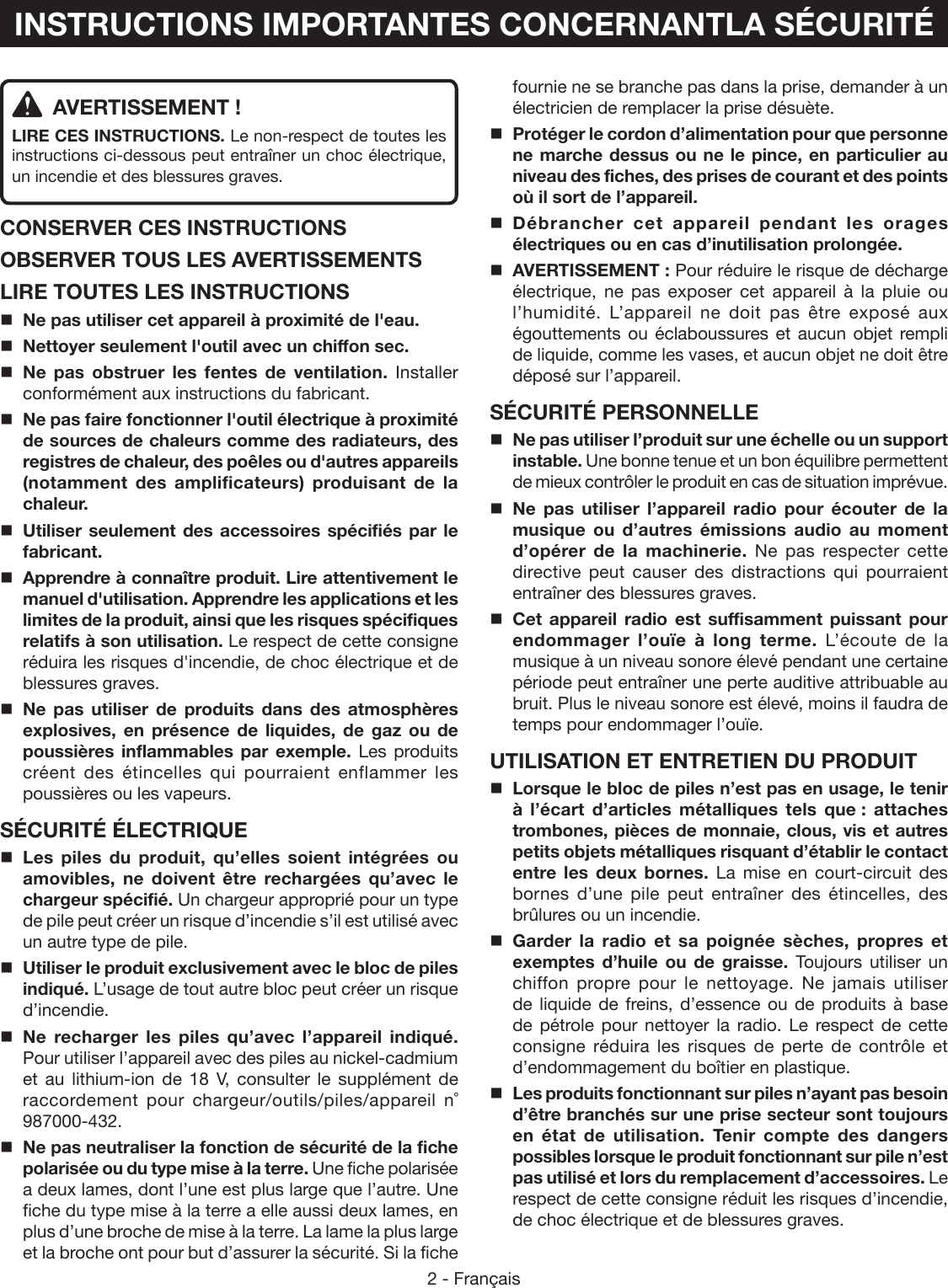 2 - Français  AVERTISSEMENT !LIRE CES INSTRUCTIONS. Le non-respect de toutes les instructions ci-dessous peut entraîner un choc électrique, un incendie et des blessures graves. CONSERVER CES INSTRUCTIONSOBSERVER TOUS LES AVERTISSEMENTSLIRE TOUTES LES INSTRUCTIONS Ne pas utiliser cet appareil à proximité de l&apos;eau. Nettoyer seulement l&apos;outil avec un chiffon sec. Ne pas obstruer les fentes de ventilation. Installer conformément aux instructions du fabricant. Ne pas faire fonctionner l&apos;outil électrique à proximité de sources de chaleurs comme des radiateurs, des registres de chaleur, des poêles ou d&apos;autres appareils (notamment des amplificateurs) produisant de la chaleur. Utiliser seulement des accessoires spécifiés par le fabricant.Apprendre à connaître produit. Lire attentivement le manuel d&apos;utilisation. Apprendre les applications et les limites de la produit, ainsi que les risques spécifiques relatifs à son utilisation. Le respect de cette consigne réduira les risques d&apos;incendie, de choc électrique et de blessures graves. Ne pas utiliser de produits dans des atmosphères explosives, en présence de liquides, de gaz ou de poussières inflammables par exemple. Les produits créent des étincelles qui pourraient enflammer les poussières ou les vapeurs.SÉCURITÉ ÉLECTRIQUELes piles du produit, qu’elles soient intégrées ou amovibles, ne doivent être rechargées qu’avec le chargeur spécifié. Un chargeur approprié pour un type de pile peut créer un risque d’incendie s’il est utilisé avec un autre type de pile.Utiliser le produit exclusivement avec le bloc de piles indiqué. L’usage de tout autre bloc peut créer un risque d’incendie. Ne recharger les piles qu’avec l’appareil indiqué. Pour utiliser l’appareil avec des piles au nickel-cadmium et au lithium-ion de 18 V, consulter le supplément de raccordement  pour  chargeur/outils/piles/appareil  n˚ 987000-432.Ne pas neutraliser la fonction de sécurité de la fiche polarisée ou du type mise à la terre. Une fiche polarisée a deux lames, dont l’une est plus large que l’autre. Une fiche du type mise à la terre a elle aussi deux lames, en plus d’une broche de mise à la terre. La lame la plus large et la broche ont pour but d’assurer la sécurité. Si la fiche fournie ne se branche pas dans la prise, demander à un électricien de remplacer la prise désuète.  Protéger le cordon d’alimentation pour que personne ne marche dessus ou ne le pince, en particulier au niveau des fiches, des prises de courant et des points où il sort de l’appareil. Débrancher cet appareil pendant les orages électriques ou en cas d’inutilisation prolongée.  AVERTISSEMENT : Pour réduire le risque de décharge électrique, ne pas exposer cet appareil à la pluie ou l’humidité. L’appareil ne doit pas être exposé aux égouttements ou éclaboussures et aucun objet rempli de liquide, comme les vases, et aucun objet ne doit être déposé sur l’appareil.SÉCURITÉ PERSONNELLENe pas utiliser l’produit sur une échelle ou un support instable. Une bonne tenue et un bon équilibre permettent de mieux contrôler le produit en cas de situation imprévue.Ne pas utiliser l’appareil radio pour écouter de la musique ou d’autres émissions audio au moment d’opérer de la machinerie. Ne pas respecter cette directive peut causer des distractions qui pourraient entraîner des blessures graves. Cet appareil radio est suffisamment puissant pour endommager l’ouïe à long terme. L’écoute de la musique à un niveau sonore élevé pendant une certaine période peut entraîner une perte auditive attribuable au bruit. Plus le niveau sonore est élevé, moins il faudra de temps pour endommager l’ouïe.UTILISATION ET ENTRETIEN DU PRODUITLorsque le bloc de piles n’est pas en usage, le tenir à l’écart d’articles métalliques tels que : attaches trombones, pièces de monnaie, clous, vis et autres petits objets métalliques risquant d’établir le contact entre les deux bornes. La mise en court-circuit des bornes d’une pile peut entraîner des étincelles, des brûlures ou un incendie.Garder la radio et sa poignée sèches, propres et exemptes d’huile ou de graisse. Toujours utiliser un chiffon propre pour le nettoyage. Ne jamais utiliser de liquide de freins, d’essence ou de produits à base de pétrole pour nettoyer la radio. Le respect de cette consigne réduira les risques de perte de contrôle et d’endommagement du boîtier en plastique. Les produits fonctionnant sur piles n’ayant pas besoin d’être branchés sur une prise secteur sont toujours en état de utilisation. Tenir compte des dangers possibles lorsque le produit fonctionnant sur pile n’est pas utilisé et lors du remplacement d’accessoires. Le respect de cette consigne réduit les risques d’incendie, de choc électrique et de blessures graves.INSTRUCTIONS IMPORTANTES CONCERNANTLA SÉCURITÉ
