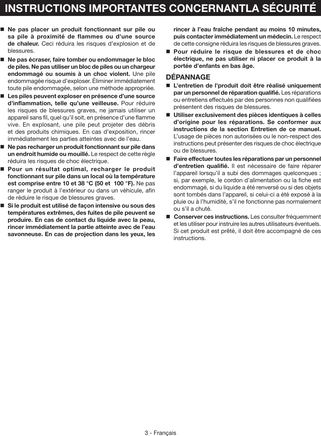 3 - FrançaisINSTRUCTIONS IMPORTANTES CONCERNANTLA SÉCURITÉNe pas placer un produit fonctionnant sur pile ou sa pile à proximité de flammes ou d’une source de chaleur. Ceci réduira les risques d’explosion et de blessures.  Ne pas écraser, faire tomber ou endommager le bloc de piles. Ne pas utiliser un bloc de piles ou un chargeur endommagé ou soumis à un choc violent. Une pile endommagée risque d’exploser. Éliminer immédiatement toute pile endommagée, selon une méthode appropriée.Les piles peuvent exploser en présence d’une source d’inflammation, telle qu’une veilleuse. Pour réduire les risques de blessures graves, ne jamais utiliser un appareil sans fil, quel qu’il soit, en présence d’une flamme vive. En explosant, une pile peut projeter des débris et des produits chimiques. En cas d’exposition, rincer immédiatement les parties atteintes avec de l’eau.Ne pas recharger un produit fonctionnant sur pile dans un endroit humide ou mouillé. Le respect de cette règle réduira les risques de choc électrique.Pour un résultat optimal, recharger le produit fonctionnant sur pile dans un local où la température est comprise entre 10 et 38 °C (50 et  100 °F). Ne pas ranger le produit à l’extérieur ou dans un véhicule, afin de réduire le risque de blessures graves.Si le produit est utilisé de façon intensive ou sous des températures extrêmes, des fuites de pile peuvent se produire. En cas de contact du liquide avec la peau, rincer immédiatement la partie atteinte avec de l’eau savonneuse. En cas de projection dans les yeux, les rincer à l’eau fraîche pendant au moins 10 minutes, puis contacter immédiatement un médecin. Le respect de cette consigne réduira les risques de blessures graves.Pour réduire le risque de blessures et de choc électrique, ne pas utiliser ni placer ce produit à la portée d’enfants en bas âge.DÉPANNAGEL’entretien de l’produit doit être réalisé uniquement par un personnel de réparation qualifié. Les réparations ou entretiens effectués par des personnes non qualifiées présentent des risques de blessures.Utiliser exclusivement des pièces identiques à celles d’origine pour les réparations. Se conformer aux instructions de la section Entretien de ce manuel. L’usage de pièces non autorisées ou le non-respect des instructions peut présenter des risques de choc électrique ou de blessures.Faire effectuer toutes les réparations par un personnel d’entretien qualifié. Il est nécessaire de faire réparer l’appareil lorsqu’il a subi des dommages quelconques ; si, par exemple, le cordon d’alimentation ou la fiche est endommagé, si du liquide a été renversé ou si des objets sont tombés dans l’appareil, si celui-ci a été exposé à la pluie ou à l’humidité, s’il ne fonctionne pas normalement ou s’il a chuté. Conserver ces instructions. Les consulter fréquemment et les utiliser pour instruire les autres utilisateurs éventuels. Si cet produit est prêté, il doit être accompagné de ces instructions.