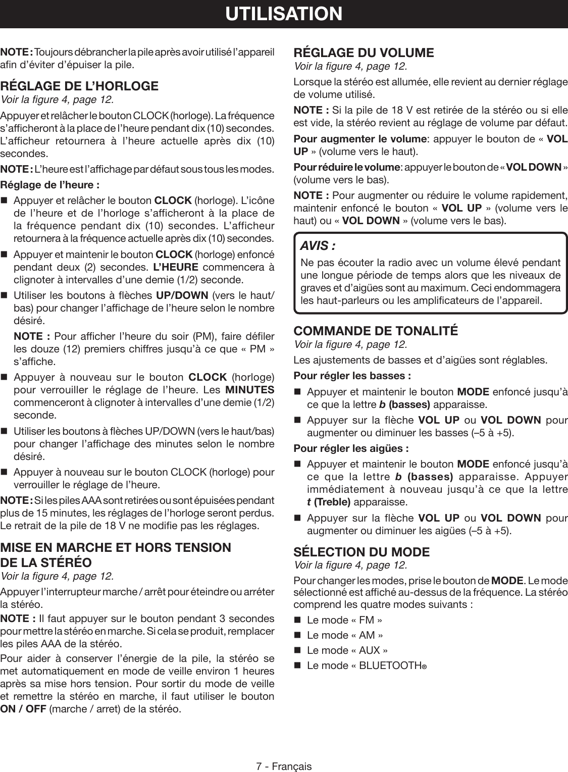 7 - FrançaisUTILISATIONNOTE : Toujours débrancher la pile après avoir utilisé l’appareil afin d’éviter d’épuiser la pile.RÉGLAGE DE L’HORLOGEVoir la figure 4, page 12.Appuyer et relâcher le bouton CLOCK (horloge). La fréquence s’afficheront à la place de l’heure pendant dix (10) secondes. L’afficheur retournera à l’heure actuelle après dix (10) secondes.NOTE : L’heure est l’affichage par défaut sous tous les modes.Réglage de l’heure :  Appuyer et relâcher le bouton CLOCK (horloge). L’icône de l’heure et de l’horloge s’afficheront à la place de la fréquence pendant dix (10) secondes. L’afficheur retournera à la fréquence actuelle après dix (10) secondes.  Appuyer et maintenir le bouton CLOCK (horloge) enfoncé pendant deux (2) secondes. L’HEURE commencera à clignoter à intervalles d’une demie (1/2) seconde.   Utiliser les boutons à flèches UP/DOWN (vers le haut/bas) pour changer l’affichage de l’heure selon le nombre désiré.  NOTE : Pour afficher l’heure du soir (PM), faire défiler les douze (12) premiers chiffres jusqu’à ce que « PM » s’affiche.  Appuyer  à  nouveau  sur  le  bouton  CLOCK (horloge) pour verrouiller le réglage de l’heure. Les MINUTES commenceront à clignoter à intervalles d’une demie (1/2) seconde.  Utiliser les boutons à flèches UP/DOWN (vers le haut/bas) pour changer l’affichage des minutes selon le nombre désiré.  Appuyer à nouveau sur le bouton CLOCK (horloge) pour verrouiller le réglage de l’heure.NOTE : Si les piles AAA sont retirées ou sont épuisées pendant plus de 15 minutes, les réglages de l’horloge seront perdus. Le retrait de la pile de 18 V ne modifie pas les réglages.MISE EN MARCHE ET HORS TENSION  DE LA STÉRÉOVoir la figure 4, page 12.Appuyer l’interrupteur marche / arrêt pour éteindre ou arréter la stéréo.NOTE : Il faut appuyer sur le bouton pendant 3 secondes pour mettre la stéréo en marche. Si cela se produit, remplacer les piles AAA de la stéréo.Pour aider à conserver l’énergie de la pile, la stéréo se met automatiquement en mode de veille environ 1 heures après sa mise hors tension. Pour sortir du mode de veille et remettre la stéréo en marche, il faut utiliser le bouton ON / OFF (marche / arret) de la stéréo.RÉGLAGE DU VOLUMEVoir la figure 4, page 12.Lorsque la stéréo est allumée, elle revient au dernier réglage de volume utilisé.NOTE : Si la pile de 18 V est retirée de la stéréo ou si elle est vide, la stéréo revient au réglage de volume par défaut.Pour augmenter le volume: appuyer le bouton de « VOL UP » (volume vers le haut).Pour réduire le volume: appuyer le bouton de « VOL DOWN » (volume vers le bas).NOTE : Pour augmenter ou réduire le volume rapidement, maintenir enfoncé le bouton « VOL UP » (volume vers le haut) ou « VOL DOWN » (volume vers le bas). AVIS :Ne pas écouter la radio avec un volume élevé pendant une longue période de temps alors que les niveaux de graves et d’aigües sont au maximum. Ceci endommagera les haut-parleurs ou les amplificateurs de l’appareil.COMMANDE DE TONALITÉVoir la figure 4, page 12.Les ajustements de basses et d’aigües sont réglables.Pour régler les basses :  Appuyer et maintenir le bouton MODE enfoncé jusqu’à ce que la lettre b (basses) apparaisse. Appuyer sur la flèche VOL UP ou VOL DOWN pour augmenter ou diminuer les basses (–5 à +5).Pour régler les aigües :  Appuyer et maintenir le bouton MODE enfoncé jusqu’à ce que la lettre b (basses) apparaisse. Appuyer immédiatement à nouveau jusqu’à ce que la lettre t (Treble) apparaisse. Appuyer sur la flèche VOL UP ou VOL DOWN pour augmenter ou diminuer les aigües (–5 à +5).SÉLECTION DU MODEVoir la figure 4, page 12.Pour changer les modes, prise le bouton de MODE. Le mode sélectionné est affiché au-dessus de la fréquence. La stéréo comprend les quatre modes suivants :  Le mode « FM »  Le mode « AM »  Le mode « AUX »  Le mode « BLUETOOTH®