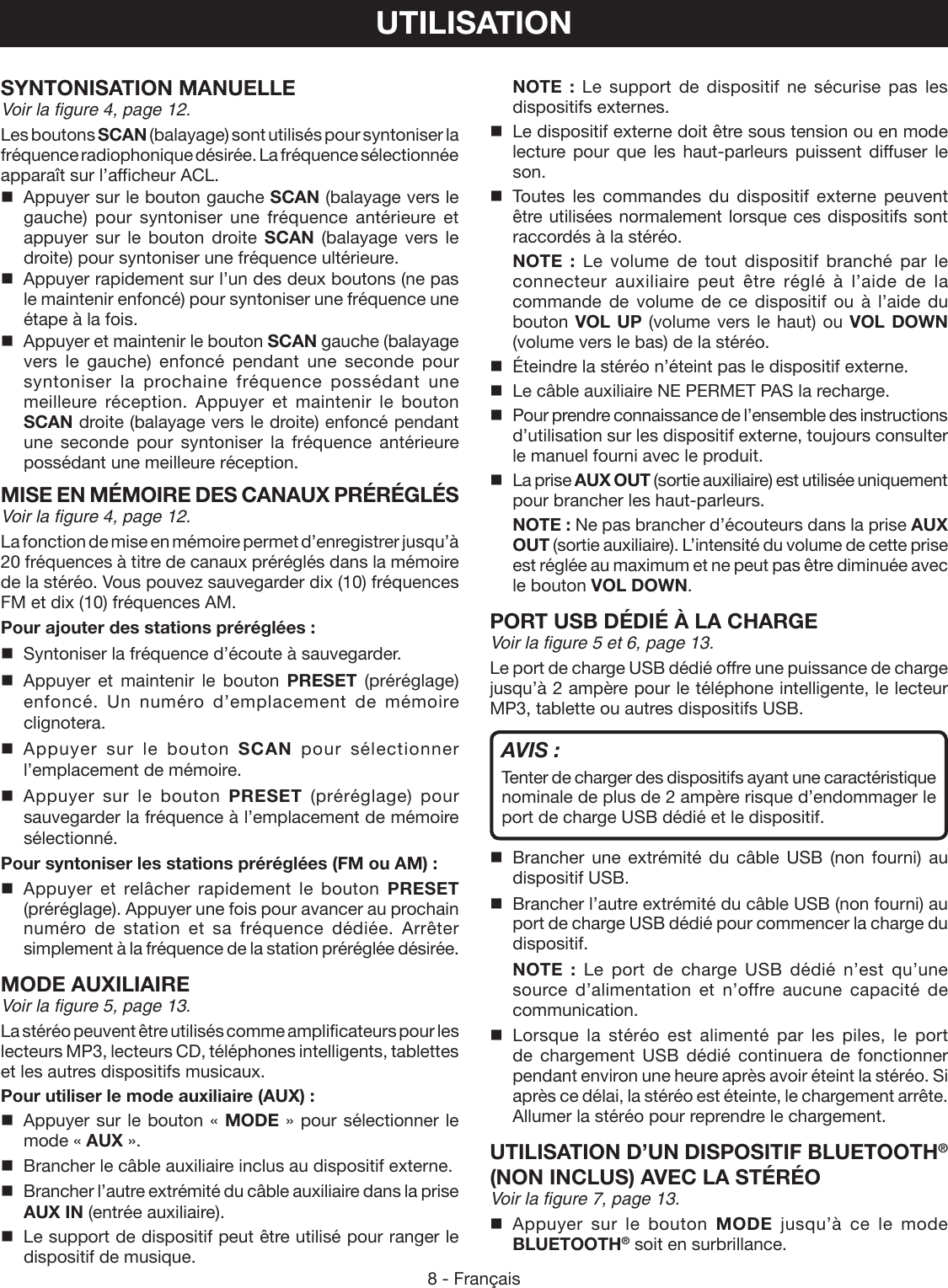 8 - FrançaisUTILISATIONSYNTONISATION MANUELLEVoir la figure 4, page 12.Les boutons SCAN (balayage) sont utilisés pour syntoniser la fréquence radiophonique désirée. La fréquence sélectionnée apparaît sur l’afficheur ACL.  Appuyer sur le bouton gauche SCAN (balayage vers le gauche) pour syntoniser une fréquence antérieure et appuyer sur le bouton droite SCAN (balayage vers le droite) pour syntoniser une fréquence ultérieure.  Appuyer rapidement sur l’un des deux boutons (ne pas le maintenir enfoncé) pour syntoniser une fréquence une étape à la fois.  Appuyer et maintenir le bouton SCAN gauche (balayage vers le gauche) enfoncé pendant une seconde pour syntoniser la prochaine fréquence possédant une meilleure réception. Appuyer et maintenir le bouton SCAN droite (balayage vers le droite) enfoncé pendant une seconde pour syntoniser la fréquence antérieure possédant une meilleure réception.MISE EN MÉMOIRE DES CANAUX PRÉRÉGLÉSVoir la figure 4, page 12.La fonction de mise en mémoire permet d’enregistrer jusqu’à 20 fréquences à titre de canaux préréglés dans la mémoire de la stéréo. Vous pouvez sauvegarder dix (10) fréquences FM et dix (10) fréquences AM.Pour ajouter des stations préréglées :  Syntoniser la fréquence d’écoute à sauvegarder. Appuyer et maintenir le bouton PRESET (préréglage) enfoncé. Un numéro d’emplacement de mémoire clignotera. Appuyer sur le bouton SCAN pour sélectionner l’emplacement de mémoire. Appuyer sur le bouton PRESET (préréglage) pour sauvegarder la fréquence à l’emplacement de mémoire sélectionné.Pour syntoniser les stations préréglées (FM ou AM) : Appuyer et relâcher rapidement le bouton PRESET (préréglage). Appuyer une fois pour avancer au prochain numéro de station et sa fréquence dédiée. Arrêter simplement à la fréquence de la station préréglée désirée.MODE AUXILIAIREVoir la figure 5, page 13.La stéréo peuvent être utilisés comme amplificateurs pour les lecteurs MP3, lecteurs CD, téléphones intelligents, tablettes et les autres dispositifs musicaux.Pour utiliser le mode auxiliaire (AUX) :  Appuyer sur le bouton « MODE » pour sélectionner le mode « AUX ».  Brancher le câble auxiliaire inclus au dispositif externe.  Brancher l’autre extrémité du câble auxiliaire dans la prise AUX IN (entrée auxiliaire).  Le support de dispositif peut être utilisé pour ranger le dispositif de musique. NOTE : Le support de dispositif ne sécurise pas les dispositifs externes.  Le dispositif externe doit être sous tension ou en mode lecture pour que les haut-parleurs puissent diffuser le son. Toutes les commandes du dispositif externe peuvent être utilisées normalement lorsque ces dispositifs sont raccordés à la stéréo. NOTE : Le volume de tout dispositif branché par le connecteur auxiliaire peut être réglé à l’aide de la commande de volume de ce dispositif ou à l’aide du bouton VOL UP (volume vers le haut) ou VOL DOWN (volume vers le bas) de la stéréo.  Éteindre la stéréo n’éteint pas le dispositif externe.  Le câble auxiliaire NE PERMET PAS la recharge.  Pour prendre connaissance de l’ensemble des instructions d’utilisation sur les dispositif externe, toujours consulter le manuel fourni avec le produit.  La prise AUX OUT (sortie auxiliaire) est utilisée uniquement pour brancher les haut-parleurs. NOTE : Ne pas brancher d’écouteurs dans la prise AUX OUT (sortie auxiliaire). L’intensité du volume de cette prise est réglée au maximum et ne peut pas être diminuée avec le bouton VOL DOWN.PORT USB DÉDIÉ À LA CHARGEVoir la figure 5 et 6, page 13.Le port de charge USB dédié offre une puissance de charge jusqu’à 2 ampère pour le téléphone intelligente, le lecteur MP3, tablette ou autres dispositifs USB.AVIS :Tenter de charger des dispositifs ayant une caractéristique nominale de plus de 2 ampère risque d’endommager le port de charge USB dédié et le dispositif. Brancher une extrémité du câble USB (non fourni) au dispositif USB.  Brancher l’autre extrémité du câble USB (non fourni) au port de charge USB dédié pour commencer la charge du dispositif. NOTE : Le port de charge USB dédié n’est qu’une source d’alimentation et n’offre aucune capacité de communication. Lorsque la stéréo est alimenté par les piles, le port de chargement USB dédié continuera de fonctionner pendant environ une heure après avoir éteint la stéréo. Si après ce délai, la stéréo est éteinte, le chargement arrête. Allumer la stéréo pour reprendre le chargement.UTILISATION D’UN DISPOSITIF BLUETOOTH® (NON INCLUS) AVEC LA STÉRÉOVoir la figure 7, page 13. Appuyer sur le bouton MODE jusqu’à ce le mode BLUETOOTH® soit en surbrillance. 