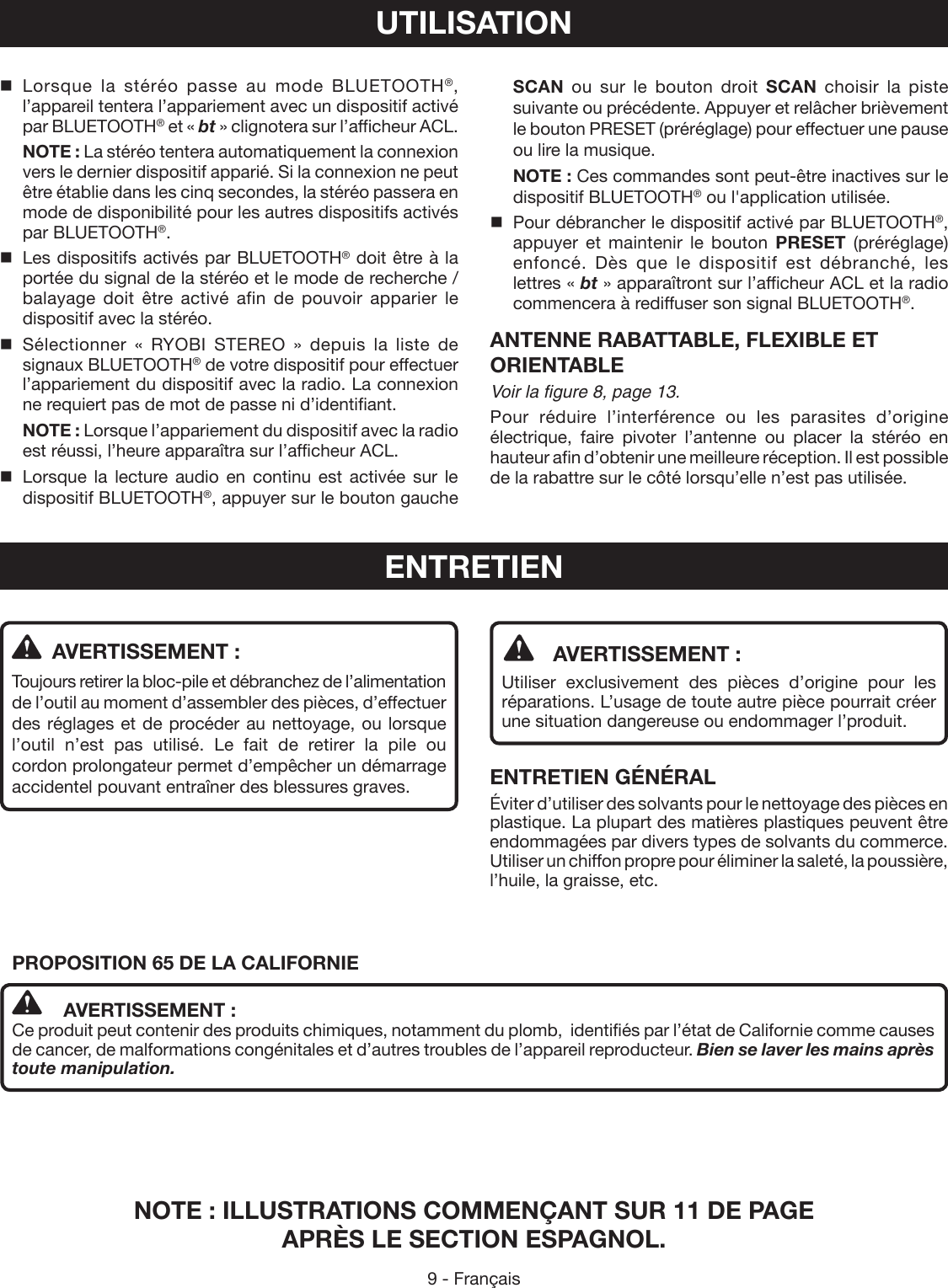 9 - Français  AVERTISSEMENT :Utiliser exclusivement des pièces d’origine pour les réparations. L’usage de toute autre pièce pourrait créer une situation dangereuse ou endommager l’produit.ENTRETIEN GÉNÉRALÉviter d’utiliser des solvants pour le nettoyage des pièces en plastique. La plupart des matières plastiques peuvent être endommagées par divers types de solvants du commerce. Utiliser un chiffon propre pour éliminer la saleté, la poussière, l’huile, la graisse, etc.  AVERTISSEMENT :Toujours retirer la bloc-pile et débranchez de l’alimentation de l’outil au moment d’assembler des pièces, d’effectuer des réglages et de procéder au nettoyage, ou lorsque l’outil n’est pas utilisé. Le fait de retirer la pile ou cordon prolongateur permet d’empêcher un démarrage accidentel pouvant entraîner des blessures graves.ENTRETIEN Lorsque la stéréo passe au mode BLUETOOTH®, l’appareil tentera l’appariement avec un dispositif activé par BLUETOOTH® et « bt » clignotera sur l’afficheur ACL. NOTE : La stéréo tentera automatiquement la connexion vers le dernier dispositif apparié. Si la connexion ne peut être établie dans les cinq secondes, la stéréo passera en mode de disponibilité pour les autres dispositifs activés par BLUETOOTH®.  Les dispositifs activés par BLUETOOTH® doit être à la portée du signal de la stéréo et le mode de recherche /balayage doit être activé afin de pouvoir apparier le dispositif avec la stéréo. Sélectionner « RYOBI STEREO » depuis la liste de signaux BLUETOOTH® de votre dispositif pour effectuer l’appariement du dispositif avec la radio. La connexion ne requiert pas de mot de passe ni d’identifiant. NOTE : Lorsque l’appariement du dispositif avec la radio est réussi, l’heure apparaîtra sur l’afficheur ACL.Lorsque la lecture audio en continu est activée sur le dispositif BLUETOOTH®, appuyer sur le bouton gauche UTILISATIONSCAN ou sur le bouton droit SCAN choisir la piste suivante ou précédente. Appuyer et relâcher brièvement le bouton PRESET (préréglage) pour effectuer une pause ou lire la musique. NOTE : Ces commandes sont peut-être inactives sur le dispositif BLUETOOTH® ou l&apos;application utilisée.  Pour débrancher le dispositif activé par BLUETOOTH®, appuyer et maintenir le bouton PRESET (préréglage) enfoncé. Dès que le dispositif est débranché, les lettres « bt » apparaîtront sur l’afficheur ACL et la radio commencera à rediffuser son signal BLUETOOTH®.ANTENNE RABATTABLE, FLEXIBLE ET ORIENTABLEVoir la figure 8, page 13.Pour réduire l’interférence ou les parasites d’origine électrique, faire pivoter l’antenne ou placer la stéréo en hauteur afin d’obtenir une meilleure réception. Il est possible de la rabattre sur le côté lorsqu’elle n’est pas utilisée.NOTE : ILLUSTRATIONS COMMENÇANT SUR 11 DE PAGE  APRÈS LE SECTION ESPAGNOL.PROPOSITION 65 DE LA CALIFORNIE AVERTISSEMENT :Ce produit peut contenir des produits chimiques, notamment du plomb,  identifiés par l’état de Californie comme causes de cancer, de malformations congénitales et d’autres troubles de l’appareil reproducteur. Bien se laver les mains après toute manipulation.