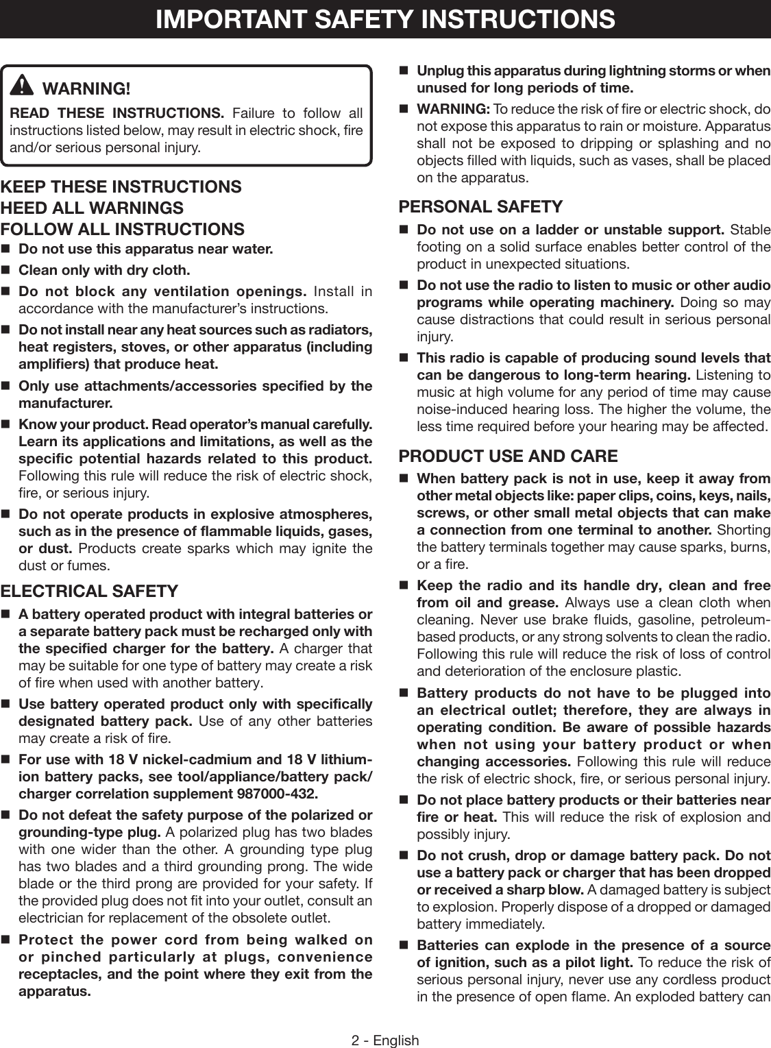 2 - EnglishIMPORTANT SAFETY INSTRUCTIONS WARNING!READ THESE INSTRUCTIONS.  Failure to follow all instructions listed below, may result in electric shock, fire and/or serious personal injury. KEEP THESE INSTRUCTIONSHEED ALL WARNINGSFOLLOW ALL INSTRUCTIONSDo not use this apparatus near water.Clean only with dry cloth.Do not block any ventilation openings. Install in accordance with the manufacturer’s instructions.Do not install near any heat sources such as radiators, heat registers, stoves, or other apparatus (including amplifiers) that produce heat.Only use attachments/accessories specified by the manufacturer.Know your product. Read operator’s manual carefully. Learn its applications and limitations, as well as the specific potential hazards related to this product. Following this rule will reduce the risk of electric shock, fire, or serious injury.Do not operate products in explosive atmospheres, such as in the presence of flammable liquids, gases, or dust. Products create sparks which may ignite the dust or fumes.ELECTRICAL SAFETYA battery operated product with integral batteries or a separate battery pack must be recharged only with the specified charger for the battery. A charger that may be suitable for one type of battery may create a risk of fire when used with another battery.Use battery operated product only with specifically designated battery pack. Use of any other batteries may create a risk of fire. For use with 18 V nickel-cadmium and 18 V lithium-ion battery packs, see tool/appliance/battery pack/charger correlation supplement 987000-432.Do not defeat the safety purpose of the polarized or grounding-type plug. A polarized plug has two blades with one wider than the other. A grounding type plug has two blades and a third grounding prong. The wide blade or the third prong are provided for your safety. If the provided plug does not fit into your outlet, consult an electrician for replacement of the obsolete outlet.Protect the power cord from being walked on or pinched particularly at plugs, convenience  receptacles, and the point where they exit from the apparatus.Unplug this apparatus during lightning storms or when unused for long periods of time.WARNING: To reduce the risk of fire or electric shock, do not expose this apparatus to rain or moisture. Apparatus shall not be exposed to dripping or splashing and no objects filled with liquids, such as vases, shall be placed on the apparatus.PERSONAL SAFETYDo not use on a ladder or unstable support. Stable footing on a solid surface enables better control of the product in unexpected situations. Do not use the radio to listen to music or other audio programs while operating machinery. Doing so may cause distractions that could result in serious personal injury. This radio is capable of producing sound levels that can be dangerous to long-term hearing. Listening to music at high volume for any period of time may cause noise-induced hearing loss. The higher the volume, the less time required before your hearing may be affected.PRODUCT USE AND CAREWhen battery pack is not in use, keep it away from other metal objects like: paper clips, coins, keys, nails, screws, or other small metal objects that can make a connection from one terminal to another. Shorting the battery terminals together may cause sparks, burns, or a fire.Keep the radio and its handle dry, clean and free from oil and grease. Always use a clean cloth when cleaning. Never use brake fluids, gasoline, petroleum-based products, or any strong solvents to clean the radio. Following this rule will reduce the risk of loss of control and deterioration of the enclosure plastic. Battery products do not have to be plugged into an electrical outlet; therefore, they are always in operating condition. Be aware of possible hazards when not using your battery product or when changing accessories. Following this rule will reduce the risk of electric shock, fire, or serious personal injury.Do not place battery products or their batteries near fire or heat. This will reduce the risk of explosion and possibly injury.  Do not crush, drop or damage battery pack. Do not use a battery pack or charger that has been dropped or received a sharp blow. A damaged battery is subject to explosion. Properly dispose of a dropped or damaged battery immediately.Batteries can explode in the presence of a source of ignition, such as a pilot light. To reduce the risk of serious personal injury, never use any cordless product in the presence of open flame. An exploded battery can 