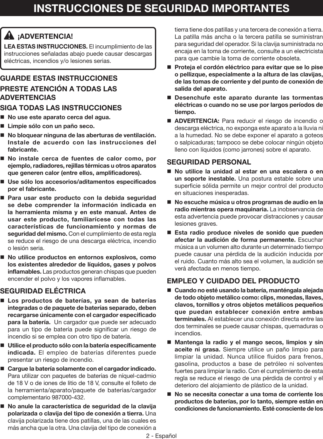 2 - EspañolINSTRUCCIONES DE SEGURIDAD IMPORTANTES ¡ADVERTENCIA!LEA ESTAS INSTRUCCIONES. El incumplimiento de las instrucciones señaladas abajo puede causar descargas eléctricas, incendios y/o lesiones serias. GUARDE ESTAS INSTRUCCIONESPRESTE ATENCIÓN A TODAS LAS ADVERTENCIASSIGA TODAS LAS INSTRUCCIONESNo use este aparato cerca del agua.Limpie sólo con un paño seco.No bloquear ninguna de las aberturas de ventilación. Instale de acuerdo con las instrucciones del fabricante.No instale cerca de fuentes de calor como, por ejemplo, radiadores, rejillas térmicas u otros aparatos que generen calor (entre ellos, amplificadores).Use sólo los accesorios/aditamentos especificados por el fabricante.Para usar este producto con la debida seguridad se debe comprender la información indicada en la herramienta misma y en este manual. Antes de usar este producto, familiarícese con todas las características de funcionamiento y normas de seguridad del mismo. Con el cumplimiento de esta regla se reduce el riesgo de una descarga eléctrica, incendio o lesión seria.No utilice productos en entornos explosivos, como los existentes alrededor de líquidos, gases y polvos inflamables. Las productos generan chispas que pueden encender el polvo y los vapores inflamables.SEGURIDAD ELÉCTRICALos productos de baterías, ya sean de baterías integradas o de paquete de baterías separado, deben recargarse únicamente con el cargador especificado para la batería.  Un cargador que puede ser adecuado para un tipo de batería puede significar un riesgo de incendio si se emplea con otro tipo de batería.Utilice el producto sólo con la batería específicamente indicada.  El empleo de baterías diferentes puede presentar un riesgo de incendio. Cargue la batería solamente con el cargador indicado. Para utilizar con paquetes de baterías de níquel-cadmio de 18 V o de iones de litio de 18 V, consulte el folleto de la herramienta/aparato/paquete de baterías/cargador complementario 987000-432.No anule la característica de seguridad de la clavija polarizada o clavija del tipo de conexión a tierra. Una clavija polarizada tiene dos patillas, una de las cuales es más ancha que la otra. Una clavija del tipo de conexión a tierra tiene dos patillas y una tercera de conexión a tierra. La patilla más ancha o la tercera patilla se suministran para seguridad del operador. Si la clavija suministrada no encaja en la toma de corriente, consulte a un electricista para que cambie la toma de corriente obsoleta.Proteja el cordón eléctrico para evitar que se lo pise o pellizque, especialmente a la altura de las clavijas, de las tomas de corriente y del punto de conexión de salida del aparato.Desenchufe este aparato durante las tormentas eléctricas o cuando no se use por largos períodos de tiempo.ADVERTENCIA: Para reducir el riesgo de incendio o descarga eléctrica, no exponga este aparato a la lluvia ni a la humedad. No se debe exponer el aparato a goteos o salpicaduras; tampoco se debe colocar ningún objeto lleno con líquidos (como jarrones) sobre el aparato.SEGURIDAD PERSONALNo utilice la unidad al estar en una escalera o en un soporte inestable. Una postura estable sobre una superficie sólida permite un mejor control del producto en situaciones inesperadas.No escuche música u otros programas de audio en la radio mientras opera maquinaria. La inobservancia de esta advertencia puede provocar distracciones y causar lesiones graves. Esta radio produce niveles de sonido que pueden afectar la audición de forma permanente. Escuchar música a un volumen alto durante un determinado tiempo puede causar una pérdida de la audición inducida por el ruido. Cuanto más alto sea el volumen, la audición se verá afectada en menos tiempo.EMPLEO Y CUIDADO DEL PRODUCTOCuando no esté usando la batería, manténgala alejada de todo objeto metálico como: clips, monedas, llaves, clavos, tornillos y otros objetos metálicos pequeños que puedan establecer conexión entre ambas terminales. Al establecer una conexión directa entre las dos terminales se puede causar chispas, quemaduras o incendios.Mantenga la radio y el mango secos, limpios y sin aceite ni grasa. Siempre utilice un paño limpio para limpiar la unidad. Nunca utilice fluidos para frenos, gasolina, productos a base de petróleo ni solventes fuertes para limpiar la radio. Con el cumplimiento de esta regla se reduce el riesgo de una pérdida de control y el deterioro del alojamiento de plástico de la unidad. No se necesita conectar a una toma de corriente los productos de baterías, por lo tanto, siempre están en condiciones de funcionamiento. Esté consciente de los 