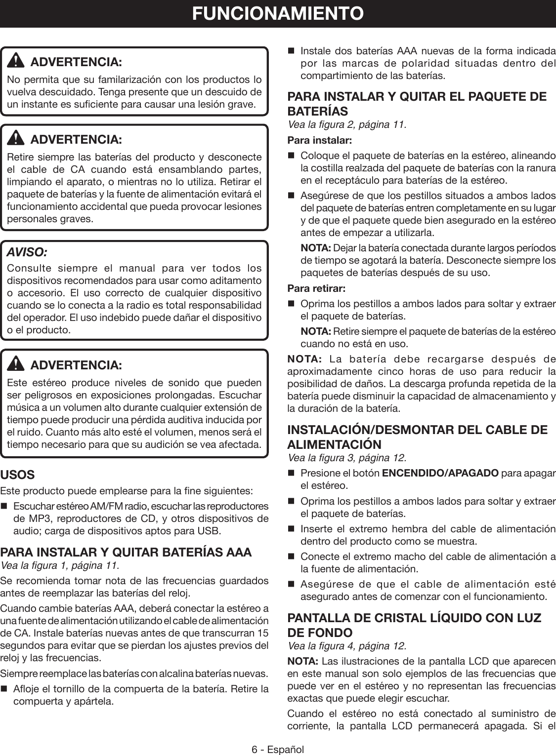 6 - Español ADVERTENCIA:No permita que su familarización con los productos lo vuelva descuidado. Tenga presente que un descuido de un instante es suficiente para causar una lesión grave. ADVERTENCIA:Retire siempre las baterías del producto y desconecte el cable de CA cuando está ensamblando partes, limpiando el aparato, o mientras no lo utiliza. Retirar el paquete de baterías y la fuente de alimentación evitará el funcionamiento accidental que pueda provocar lesiones personales graves.AVISO:Consulte siempre el manual para ver todos los dispositivos recomendados para usar como aditamento o accesorio. El uso correcto de cualquier dispositivo cuando se lo conecta a la radio es total responsabilidad del operador. El uso indebido puede dañar el dispositivo o el producto. ADVERTENCIA:Este estéreo produce niveles de sonido que pueden ser peligrosos en exposiciones prolongadas. Escuchar música a un volumen alto durante cualquier extensión de tiempo puede producir una pérdida auditiva inducida por el ruido. Cuanto más alto esté el volumen, menos será el tiempo necesario para que su audición se vea afectada.USOSEste producto puede emplearse para la fine siguientes:Escuchar estéreo AM/FM radio, escuchar las reproductores de MP3, reproductores de CD, y otros dispositivos de audio; carga de dispositivos aptos para USB.PARA INSTALAR Y QUITAR BATERÍAS AAAVea la figura 1, página 11.Se recomienda tomar nota de las frecuencias guardados antes de reemplazar las baterías del reloj.Cuando cambie baterías AAA, deberá conectar la estéreo a una fuente de alimentación utilizando el cable de alimentación de CA. Instale baterías nuevas antes de que transcurran 15 segundos para evitar que se pierdan los ajustes previos del reloj y las frecuencias.Siempre reemplace las baterías con alcalina baterías nuevas.  Afloje el tornillo de la compuerta de la batería. Retire la compuerta y apártela.  Instale dos baterías AAA nuevas de la forma indicada por las marcas de polaridad situadas dentro del compartimiento de las baterías.PARA INSTALAR Y QUITAR EL PAQUETE DE BATERÍAS Vea la figura 2, página 11.Para instalar:  Coloque el paquete de baterías en la estéreo, alineando la costilla realzada del paquete de baterías con la ranura en el receptáculo para baterías de la estéreo.   Asegúrese de que los pestillos situados a ambos lados del paquete de baterías entren completamente en su lugar y de que el paquete quede bien asegurado en la estéreo antes de empezar a utilizarla. NOTA: Dejar la batería conectada durante largos períodos de tiempo se agotará la batería. Desconecte siempre los paquetes de baterías después de su uso.Para retirar:  Oprima los pestillos a ambos lados para soltar y extraer el paquete de baterías. NOTA: Retire siempre el paquete de baterías de la estéreo cuando no está en uso.NOTA: La batería debe recargarse después de aproximadamente cinco horas de uso para reducir la posibilidad de daños. La descarga profunda repetida de la batería puede disminuir la capacidad de almacenamiento y la duración de la batería.INSTALACIÓN/DESMONTAR DEL CABLE DE ALIMENTACIÓNVea la figura 3, página 12. Presione el botón ENCENDIDO/APAGADO para apagar el estéreo.  Oprima los pestillos a ambos lados para soltar y extraer el paquete de baterías. Inserte el extremo hembra del cable de alimentación dentro del producto como se muestra.   Conecte el extremo macho del cable de alimentación a la fuente de alimentación. Asegúrese de que el cable de alimentación esté asegurado antes de comenzar con el funcionamiento.PANTALLA DE CRISTAL LÍQUIDO CON LUZ DE FONDOVea la figura 4, página 12.NOTA: Las ilustraciones de la pantalla LCD que aparecen en este manual son solo ejemplos de las frecuencias que puede ver en el estéreo y no representan las frecuencias exactas que puede elegir escuchar.Cuando el estéreo no está conectado al suministro de corriente, la pantalla LCD permanecerá apagada. Si el FUNCIONAMIENTO