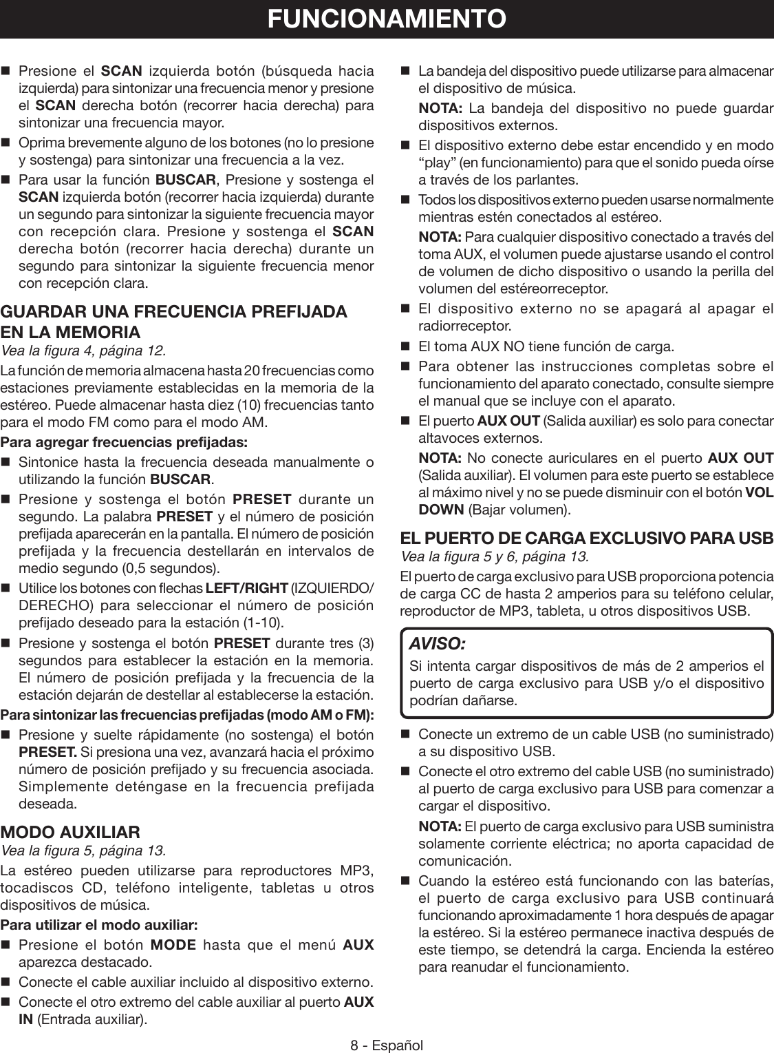 8 - EspañolFUNCIONAMIENTO Presione el SCAN izquierda botón (búsqueda hacia izquierda) para sintonizar una frecuencia menor y presione el  SCAN derecha botón (recorrer hacia derecha) para sintonizar una frecuencia mayor.  Oprima brevemente alguno de los botones (no lo presione y sostenga) para sintonizar una frecuencia a la vez.  Para usar la función BUSCAR, Presione y sostenga el SCAN izquierda botón (recorrer hacia izquierda) durante un segundo para sintonizar la siguiente frecuencia mayor con recepción clara. Presione y sostenga el SCAN derecha botón (recorrer hacia derecha) durante un segundo para sintonizar la siguiente frecuencia menor con recepción clara.GUARDAR UNA FRECUENCIA PREFIJADA EN LA MEMORIAVea la figura 4, página 12.La función de memoria almacena hasta 20 frecuencias como estaciones previamente establecidas en la memoria de la estéreo. Puede almacenar hasta diez (10) frecuencias tanto para el modo FM como para el modo AM.Para agregar frecuencias prefijadas:  Sintonice hasta la frecuencia deseada manualmente o utilizando la función BUSCAR. Presione y sostenga el botón PRESET durante un segundo. La palabra PRESET y el número de posición prefijada aparecerán en la pantalla. El número de posición prefijada y la frecuencia destellarán en intervalos de medio segundo (0,5 segundos).  Utilice los botones con flechas LEFT/RIGHT (IZQUIERDO/DERECHO) para seleccionar el número de posición prefijado deseado para la estación (1-10).  Presione y sostenga el botón PRESET durante tres (3) segundos para establecer la estación en la memoria. El número de posición prefijada y la frecuencia de la estación dejarán de destellar al establecerse la estación.Para sintonizar las frecuencias prefijadas (modo AM o FM): Presione y suelte rápidamente (no sostenga) el botón PRESET. Si presiona una vez, avanzará hacia el próximo número de posición prefijado y su frecuencia asociada. Simplemente deténgase en la frecuencia prefijada deseada.MODO AUXILIARVea la figura 5, página 13.La estéreo pueden utilizarse para reproductores MP3, tocadiscos CD, teléfono inteligente, tabletas u otros dispositivos de música.Para utilizar el modo auxiliar: Presione el botón MODE hasta que el menú AUX aparezca destacado.  Conecte el cable auxiliar incluido al dispositivo externo.  Conecte el otro extremo del cable auxiliar al puerto AUX IN (Entrada auxiliar).  La bandeja del dispositivo puede utilizarse para almacenar el dispositivo de música. NOTA: La bandeja del dispositivo no puede guardar dispositivos externos.  El dispositivo externo debe estar encendido y en modo “play” (en funcionamiento) para que el sonido pueda oírse a través de los parlantes.  Todos los dispositivos externo pueden usarse normalmente mientras estén conectados al estéreo. NOTA: Para cualquier dispositivo conectado a través del toma AUX, el volumen puede ajustarse usando el control de volumen de dicho dispositivo o usando la perilla del volumen del estéreorreceptor. El dispositivo externo no se apagará al apagar el radiorreceptor.  El toma AUX NO tiene función de carga. Para obtener las instrucciones completas sobre el funcionamiento del aparato conectado, consulte siempre el manual que se incluye con el aparato.  El puerto AUX OUT (Salida auxiliar) es solo para conectar altavoces externos. NOTA: No conecte auriculares en el puerto AUX OUT (Salida auxiliar). El volumen para este puerto se establece al máximo nivel y no se puede disminuir con el botón VOL DOWN (Bajar volumen).EL PUERTO DE CARGA EXCLUSIVO PARA USBVea la figura 5 y 6, página 13.El puerto de carga exclusivo para USB proporciona potencia de carga CC de hasta 2 amperios para su teléfono celular, reproductor de MP3, tableta, u otros dispositivos USB.AVISO: Si intenta cargar dispositivos de más de 2 amperios el puerto de carga exclusivo para USB y/o el dispositivo podrían dañarse.  Conecte un extremo de un cable USB (no suministrado) a su dispositivo USB.  Conecte el otro extremo del cable USB (no suministrado) al puerto de carga exclusivo para USB para comenzar a cargar el dispositivo. NOTA: El puerto de carga exclusivo para USB suministra solamente corriente eléctrica; no aporta capacidad de comunicación. Cuando la estéreo está funcionando con las baterías, el puerto de carga exclusivo para USB continuará funcionando aproximadamente 1 hora después de apagar la estéreo. Si la estéreo permanece inactiva después de este tiempo, se detendrá la carga. Encienda la estéreo para reanudar el funcionamiento.