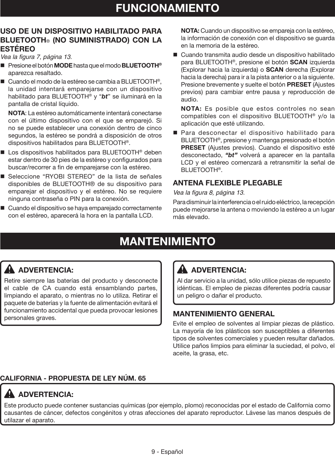 9 - EspañolUSO DE UN DISPOSITIVO HABILITADO PARA BLUETOOTH® (NO SUMINISTRADO) CON LA ESTÉREOVea la figura 7, página 13.  Presione el botón MODE hasta que el modo BLUETOOTH® aparezca resaltado.  Cuando el modo de la estéreo se cambia a BLUETOOTH®, la unidad intentará emparejarse con un dispositivo habilitado para BLUETOOTH® y “bt” se iluminará en la pantalla de cristal líquido. NOTA: La estéreo automáticamente intentará conectarse con el último dispositivo con el que se emparejó. Si no se puede establecer una conexión dentro de cinco segundos, la estéreo se pondrá a disposición de otros dispositivos habilitados para BLUETOOTH®. LosdispositivoshabilitadosparaBLUETOOTH® deben estar dentro de 30 pies de la estéreo y configurados para buscar/recorrer a fin de emparejarse con la estéreo. Seleccione “RYOBI STEREO” de la lista de señales disponibles de BLUETOOTH® de su dispositivo para emparejar el dispositivo y el estéreo. No se requiere ninguna contraseña o PIN para la conexión.  Cuando el dispositivo se haya emparejado correctamente con el estéreo, aparecerá la hora en la pantalla LCD. NOTA: Cuando un dispositivo se empareja con la estéreo, la información de conexión con el dispositivo se guarda en la memoria de la estéreo.  Cuando transmita audio desde un dispositivo habilitado para BLUETOOTH®, presione el botón SCAN izquierda (Explorar hacia la izquierda) o SCAN derecha (Explorar hacia la derecha) para ir a la pista anterior o a la siguiente. Presione brevemente y suelte el botón PRESET (Ajustes previos) para cambiar entre pausa y reproducción de audio. NOTA: Es posible que estos controles no sean compatibles con el dispositivo BLUETOOTH® y/o la aplicación que esté utilizando. Para desconectar el dispositivo habilitado para BLUETOOTH®, presione y mantenga presionado el botón PRESET (Ajustes previos). Cuando el dispositivo esté desconectado, “bt” volverá a aparecer en la pantalla LCD y el estéreo comenzará a retransmitir la señal de BLUETOOTH®.ANTENA FLEXIBLE PLEGABLEVea la figura 8, página 13.Para disminuir la interferencia o el ruido eléctrico, la recepción puede mejorarse la antena o moviendo la estéreo a un lugar más elevado.FUNCIONAMIENTO ADVERTENCIA:Retire siempre las baterías del producto y desconecte el cable de CA cuando está ensamblando partes, limpiando el aparato, o mientras no lo utiliza. Retirar el paquete de baterías y la fuente de alimentación evitará el funcionamiento accidental que pueda provocar lesiones personales graves.MANTENIMIENTO ADVERTENCIA:Al dar servicio a la unidad, sólo utilice piezas de repuesto idénticas. El empleo de piezas diferentes podría causar un peligro o dañar el producto.MANTENIMIENTO GENERALEvite el empleo de solventes al limpiar piezas de plástico. La mayoría de los plásticos son susceptibles a diferentes tipos de solventes comerciales y pueden resultar dañados. Utilice paños limpios para eliminar la suciedad, el polvo, el aceite, la grasa, etc.CALIFORNIA - PROPUESTA DE LEY NÚM. 65 ADVERTENCIA:Este producto puede contener sustancias químicas (por ejemplo, plomo) reconocidas por el estado de California como causantes de cáncer, defectos congénitos y otras afecciones del aparato reproductor. Lávese las manos después de utilazar el aparato.