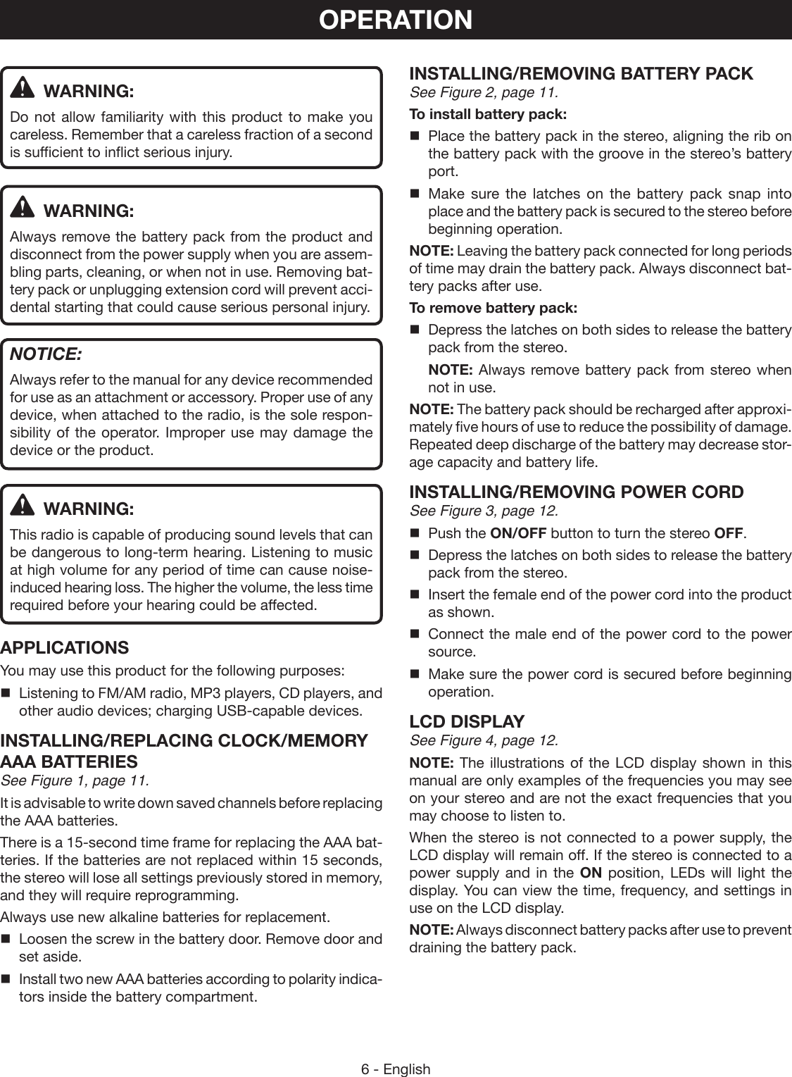 6 - EnglishOPERATION WARNING:Do not allow familiarity with this product to make you careless. Remember that a careless fraction of a second is sufficient to inflict serious injury. WARNING:Always remove the battery pack from the product and disconnect from the power supply when you are assem-bling parts, cleaning, or when not in use. Removing bat-tery pack or unplugging extension cord will prevent acci-dental starting that could cause serious personal injury.NOTICE:Always refer to the manual for any device recommended for use as an attachment or accessory. Proper use of any device, when attached to the radio, is the sole respon-sibility of the operator. Improper use may damage the device or the product. WARNING:This radio is capable of producing sound levels that can be dangerous to long-term hearing. Listening to music at high volume for any period of time can cause noise-induced hearing loss. The higher the volume, the less time required before your hearing could be affected.APPLICATIONSYou may use this product for the following purposes:Listening to FM/AM radio, MP3 players, CD players, and other audio devices; charging USB-capable devices.INSTALLING/REPLACING CLOCK/MEMORY AAA BATTERIESSee Figure 1, page 11.It is advisable to write down saved channels before replacing the AAA batteries.There is a 15-second time frame for replacing the AAA bat-teries. If the batteries are not replaced within 15 seconds, the stereo will lose all settings previously stored in memory, and they will require reprogramming.Always use new alkaline batteries for replacement.  Loosen the screw in the battery door. Remove door and set aside.  Install two new AAA batteries according to polarity indica-tors inside the battery compartment.INSTALLING/REMOVING BATTERY PACKSee Figure 2, page 11.To install battery pack:  Place the battery pack in the stereo, aligning the rib on the battery pack with the groove in the stereo’s battery port. Make sure the latches on the battery pack snap into place and the battery pack is secured to the stereo before beginning operation.NOTE: Leaving the battery pack connected for long periods of time may drain the battery pack. Always disconnect bat-tery packs after use.To remove battery pack:  Depress the latches on both sides to release the battery pack from the stereo. NOTE: Always remove battery pack from stereo when not in use.NOTE: The battery pack should be recharged after approxi-mately five hours of use to reduce the possibility of damage. Repeated deep discharge of the battery may decrease stor-age capacity and battery life.INSTALLING/REMOVING POWER CORDSee Figure 3, page 12.  Push the ON/OFF button to turn the stereo OFF.  Depress the latches on both sides to release the battery pack from the stereo.  Insert the female end of the power cord into the product as shown.  Connect the male end of the power cord to the power source.  Make sure the power cord is secured before beginning operation.LCD DISPLAYSee Figure 4, page 12.NOTE: The illustrations of the LCD display shown in this manual are only examples of the frequencies you may see on your stereo and are not the exact frequencies that you may choose to listen to.When the stereo is not connected to a power supply, the LCD display will remain off. If the stereo is connected to a power supply and in the ON position, LEDs will light the display. You can view the time, frequency, and settings in use on the LCD display.NOTE: Always disconnect battery packs after use to prevent draining the battery pack.