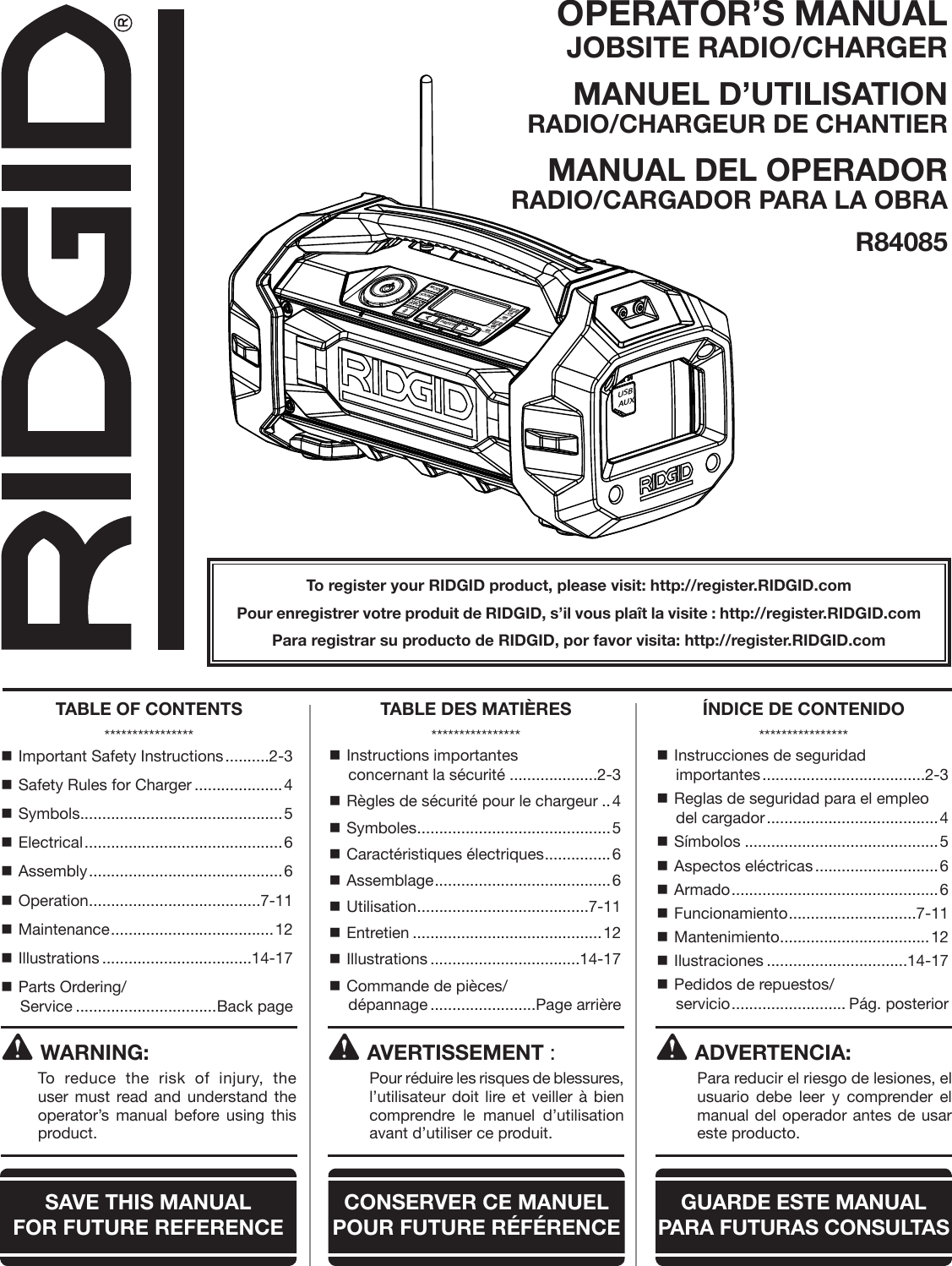 OPERATOR’S MANUAL JOBSITE RADIO/CHARGERMANUEL D’UTILISATION RADIO/CHARGEUR DE CHANTIERMANUAL DEL OPERADOR RADIO/CARGADOR PARA LA OBRAR84085To register your RIDGID product, please visit: http://register.RIDGID.comPour enregistrer votre produit de RIDGID, s’il vous plaît la visite : http://register.RIDGID.comPara registrar su producto de RIDGID, por favor visita: http://register.RIDGID.comWARNING:To reduce the risk of injury, the user must read and understand the operator’s manual before using this product. Important Safety Instructions ..........2-3 Safety Rules for Charger ....................4 Symbols ..............................................5 Electrical ............................................. 6 Assembly ............................................ 6 Operation .......................................7-11 Maintenance ..................................... 12 Illustrations ..................................14-17 Parts Ordering/ Service ................................Back page Instructions importantes  concernant la sécurité ....................2-3 Règles de sécurité pour le chargeur ..4 Symboles ............................................5 Caractéristiques électriques ...............6 Assemblage ........................................6 Utilisation .......................................7-11 Entretien ...........................................12 Illustrations ..................................14-17 Commande de pièces/ dépannage ........................Page arrière Instrucciones de seguridad  importantes .....................................2-3 Reglas de seguridad para el empleo del cargador ....................................... 4 Símbolos ............................................5 Aspectos eléctricas ............................6 Armado ............................................... 6 Funcionamiento .............................7-11 Mantenimiento ..................................12 Ilustraciones ................................14-17 Pedidos de repuestos/ servicio .......................... Pág. posteriorAVERTISSEMENT :  Pour réduire les risques de blessures, l’utilisateur doit lire et veiller à bien comprendre le manuel d’utilisation avant d’utiliser ce produit.ADVERTENCIA:  Para reducir el riesgo de lesiones, el usuario debe leer y comprender el manual del operador antes de usar este producto.TABLE OF CONTENTS****************TABLE DES MATIÈRES****************ÍNDICE DE CONTENIDO****************SAVE THIS MANUAL  FOR FUTURE REFERENCECONSERVER CE MANUEL POUR FUTURE RÉFÉRENCEGUARDE ESTE MANUAL PARA  FUTURAS CONSULTASMODESOUNDCLOCKDISPLAYPRESETSHold to ScanHold to PairUSBAUX