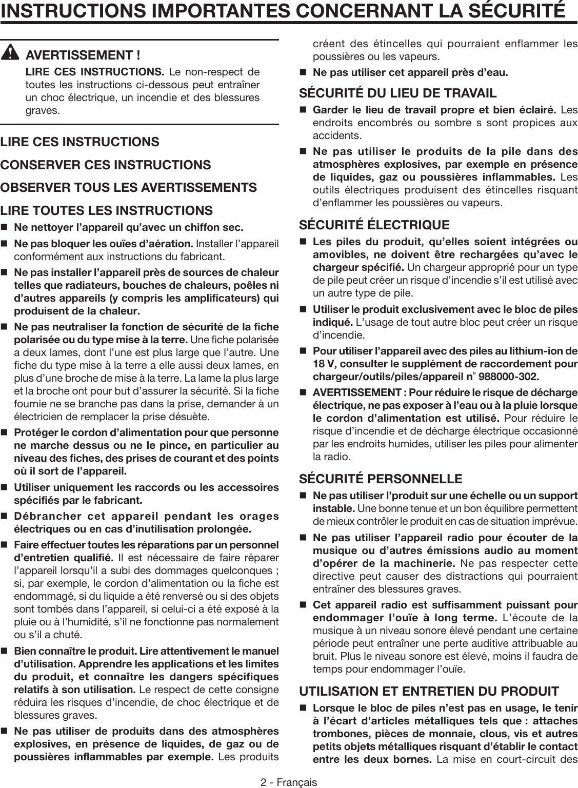 2 - Français  AVERTISSEMENT !  LIRE CES INSTRUCTIONS.  Le non-respect de toutes les instructions ci-dessous peut entraîner un choc électrique, un incendie et des blessures graves. LIRE CES INSTRUCTIONSCONSERVER CES INSTRUCTIONSOBSERVER TOUS LES AVERTISSEMENTSLIRE TOUTES LES INSTRUCTIONSNe nettoyer l’appareil qu’avec un chiffon sec.Ne pas bloquer les ouïes d’aération. Installer l’appareil conformément aux instructions du fabricant.Ne pas installer l’appareil près de sources de chaleur telles que radiateurs, bouches de chaleurs, poêles ni d’autres appareils (y compris les amplificateurs) qui produisent de la chaleur.Ne pas neutraliser la fonction de sécurité de la fiche polarisée ou du type mise à la terre. Une fiche polarisée a deux lames, dont l’une est plus large que l’autre. Une fiche du type mise à la terre a elle aussi deux lames, en plus d’une broche de mise à la terre. La lame la plus large et la broche ont pour but d’assurer la sécurité. Si la fiche fournie ne se branche pas dans la prise, demander à un électricien de remplacer la prise désuète.  Protéger le cordon d’alimentation pour que personne ne marche dessus ou ne le pince, en particulier au niveau des fiches, des prises de courant et des points où il sort de l’appareil.Utiliser uniquement les raccords ou les accessoires spécifiés par le fabricant. Débrancher cet appareil pendant les orages électriques ou en cas d’inutilisation prolongée.Faire effectuer toutes les réparations par un personnel d’entretien qualifié. Il est nécessaire de faire réparer l’appareil lorsqu’il a subi des dommages quelconques ; si, par exemple, le cordon d’alimentation ou la fiche est endommagé, si du liquide a été renversé ou si des objets sont tombés dans l’appareil, si celui-ci a été exposé à la pluie ou à l’humidité, s’il ne fonctionne pas normalement ou s’il a chuté.Bien connaître le produit. Lire attentivement le manuel d’utilisation. Apprendre les applications et les limites du produit, et connaître les dangers spécifiques relatifs à son utilisation. Le respect de cette consigne réduira les risques d’incendie, de choc électrique et de blessures graves.Ne pas utiliser de produits dans des atmosphères explosives, en présence de liquides, de gaz ou de poussières inflammables par exemple. Les produits INSTRUCTIONS IMPORTANTES CONCERNANT LA SÉCURITÉcréent des étincelles qui pourraient enflammer les poussières ou les vapeurs.Ne pas utiliser cet appareil près d’eau.SÉCURITÉ DU LIEU DE TRAVAILGarder le lieu de travail propre et bien éclairé. Les endroits encombrés ou sombre s sont propices aux accidents.Ne pas utiliser le produits de la pile dans des atmosphères explosives, par exemple en présence de liquides, gaz ou poussières inflammables. Les outils électriques produisent des étincelles risquant d’enflammer les poussières ou vapeurs.SÉCURITÉ ÉLECTRIQUELes piles du produit, qu’elles soient intégrées ou amovibles, ne doivent être rechargées qu’avec le chargeur spécifié. Un chargeur approprié pour un type de pile peut créer un risque d’incendie s’il est utilisé avec un autre type de pile.Utiliser le produit exclusivement avec le bloc de piles indiqué. L’usage de tout autre bloc peut créer un risque d’incendie. Pour utiliser l’appareil avec des piles au lithium-ion de 18 V, consulter le supplément de raccordement pour chargeur/outils/piles/appareil n˚ 988000-302.AVERTISSEMENT : Pour réduire le risque de décharge électrique, ne pas exposer à l’eau ou à la pluie lorsque le cordon d’alimentation est utilisé. Pour réduire le risque d’incendie et de décharge électrique occasionné par les endroits humides, utiliser les piles pour alimenter la radio. SÉCURITÉ PERSONNELLENe pas utiliser l’produit sur une échelle ou un support instable. Une bonne tenue et un bon équilibre permettent de mieux contrôler le produit en cas de situation imprévue.Ne pas utiliser l’appareil radio pour écouter de la musique ou d’autres émissions audio au moment d’opérer de la machinerie. Ne pas respecter cette directive peut causer des distractions qui pourraient entraîner des blessures graves. Cet appareil radio est suffisamment puissant pour endommager l’ouïe à long terme. L’écoute de la musique à un niveau sonore élevé pendant une certaine période peut entraîner une perte auditive attribuable au bruit. Plus le niveau sonore est élevé, moins il faudra de temps pour endommager l’ouïe.UTILISATION ET ENTRETIEN DU PRODUITLorsque le bloc de piles n’est pas en usage, le tenir à l’écart d’articles métalliques tels que : attaches trombones, pièces de monnaie, clous, vis et autres petits objets métalliques risquant d’établir le contact entre les deux bornes. La mise en court-circuit des 