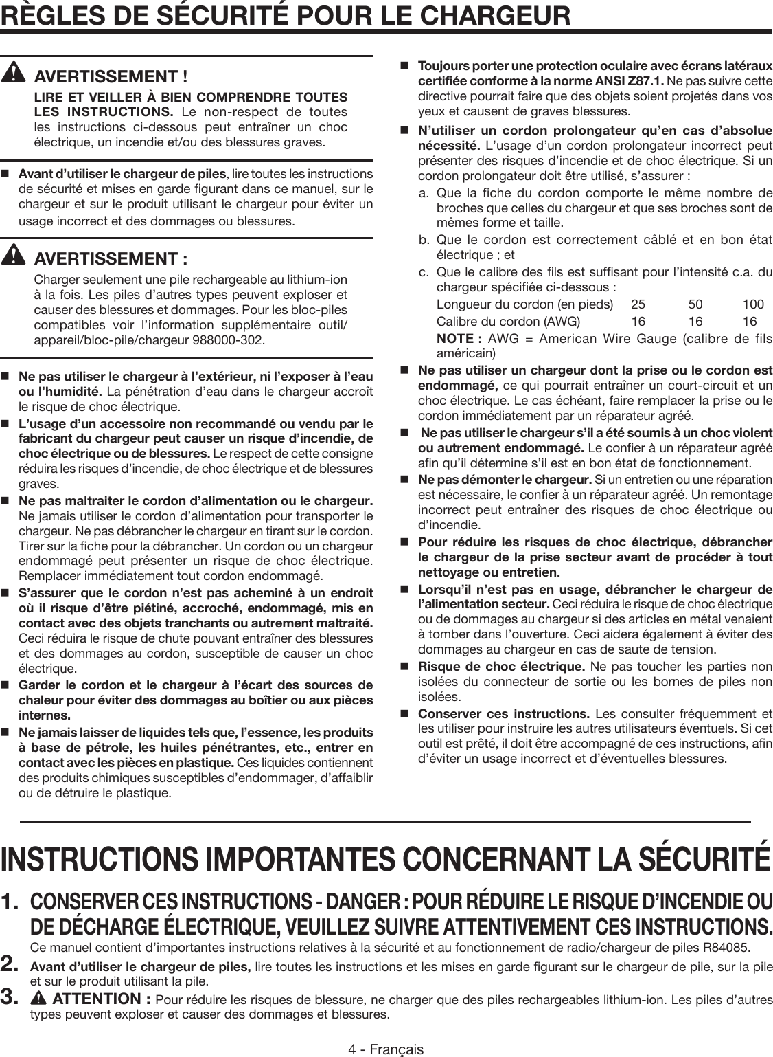 4 - FrançaisRÈGLES DE SÉCURITÉ POUR LE CHARGEUR  AVERTISSEMENT ! LIRE ET VEILLER À BIEN COMPRENDRE TOUTES LES INSTRUCTIONS. Le non-respect de toutes les instructions ci-dessous peut entraîner un choc électrique, un incendie et/ou des blessures graves.Avant d’utiliser le chargeur de piles, lire toutes les instructions de sécurité et mises en garde figurant dans ce manuel, sur le chargeur et sur le produit utilisant le chargeur pour éviter un usage incorrect et des dommages ou blessures.  AVERTISSEMENT :Charger seulement une pile rechargeable au lithium-ion à la fois. Les piles d’autres types peuvent exploser et causer des blessures et dommages. Pour les bloc-piles compatibles voir l’information supplémentaire outil/appareil/bloc-pile/chargeur 988000-302.   Ne pas utiliser le chargeur à l’extérieur, ni l’exposer à l’eau ou l’humidité. La pénétration d’eau dans le chargeur accroît le risque de choc électrique.   L’usage d’un accessoire non recommandé ou vendu par le fabricant du chargeur peut causer un risque d’incendie, de choc électrique ou de blessures. Le respect de cette consigne réduira les risques d’incendie, de choc électrique et de blessures graves.    Ne pas maltraiter le cordon d’alimentation ou le chargeur. Ne jamais utiliser le cordon d’alimentation pour transporter le chargeur. Ne pas débrancher le chargeur en tirant sur le cordon. Tirer sur la fiche pour la débrancher. Un cordon ou un chargeur endommagé peut présenter un risque de choc électrique. Remplacer immédiatement tout cordon endommagé.   S’assurer que le cordon n’est pas acheminé à un endroit où il risque d’être piétiné, accroché, endommagé, mis en contact avec des objets tranchants ou autrement maltraité. Ceci réduira le risque de chute pouvant entraîner des blessures et des dommages au cordon, susceptible de causer un choc électrique.   Garder le cordon et le chargeur à l’écart des sources de chaleur pour éviter des dommages au boîtier ou aux pièces internes.   Ne jamais laisser de liquides tels que, l’essence, les produits à base de pétrole, les huiles pénétrantes, etc., entrer en contact avec les pièces en plastique. Ces liquides contiennent des produits chimiques susceptibles d’endommager, d’affaiblir ou de détruire le plastique.   Toujours porter une protection oculaire avec écrans latéraux certifiée conforme à la norme ANSI Z87.1. Ne pas suivre cette directive pourrait faire que des objets soient projetés dans vos yeux et causent de graves blessures.   N’utiliser un cordon prolongateur qu’en cas d’absolue nécessité. L’usage d’un cordon prolongateur incorrect peut présenter des risques d’incendie et de choc électrique. Si un cordon prolongateur doit être utilisé, s’assurer : a.    Que la fiche du cordon comporte le même nombre de broches que celles du chargeur et que ses broches sont de mêmes forme et taille. b.  Que le cordon est correctement câblé et en bon état électrique ; et c.  Que le calibre des fils est suffisant pour l’intensité c.a. du chargeur spécifiée ci-dessous :   Longueur du cordon (en pieds)   25  50  100    Calibre du cordon (AWG)  16  16  16    NOTE :  AWG = American Wire Gauge (calibre de fils américain)   Ne pas utiliser un chargeur dont la prise ou le cordon est endommagé, ce qui pourrait entraîner un court-circuit et un choc électrique. Le cas échéant, faire remplacer la prise ou le cordon immédiatement par un réparateur agréé.    Ne pas utiliser le chargeur s’il a été soumis à un choc violent ou autrement endommagé. Le confier à un réparateur agréé afin qu’il détermine s’il est en bon état de fonctionnement.    Ne pas démonter le chargeur. Si un entretien ou une réparation est nécessaire, le confier à un réparateur agréé. Un remontage incorrect peut entraîner des risques de choc électrique ou d’incendie.   Pour réduire les risques de choc électrique, débrancher le chargeur de la prise secteur avant de procéder à tout nettoyage ou entretien.   Lorsqu’il n’est pas en usage, débrancher le chargeur de l’alimentation secteur. Ceci réduira le risque de choc électrique ou de dommages au chargeur si des articles en métal venaient à tomber dans l’ouverture. Ceci aidera également à éviter des dommages au chargeur en cas de saute de tension.Risque de choc électrique. Ne pas toucher les parties non isolées du connecteur de sortie ou les bornes de piles non isolées.   Conserver ces instructions. Les consulter fréquemment et les utiliser pour instruire les autres utilisateurs éventuels. Si cet outil est prêté, il doit être accompagné de ces instructions, afin d’éviter un usage incorrect et d’éventuelles blessures.INSTRUCTIONS IMPORTANTES CONCERNANT LA SÉCURITÉ1. CONSERVER CES INSTRUCTIONS - DANGER : POUR RÉDUIRE LE RISQUE D’INCENDIE OU DE DÉCHARGE ÉLECTRIQUE, VEUILLEZ SUIVRE ATTENTIVEMENT CES INSTRUCTIONS. Ce manuel contient d’importantes instructions relatives à la sécurité et au fonctionnement de radio/chargeur de piles R84085.2. Avant d’utiliser le chargeur de piles, lire toutes les instructions et les mises en garde figurant sur le chargeur de pile, sur la pile et sur le produit utilisant la pile.3. ATTENTION : Pour réduire les risques de blessure, ne charger que des piles rechargeables lithium-ion. Les piles d’autres types peuvent exploser et causer des dommages et blessures.