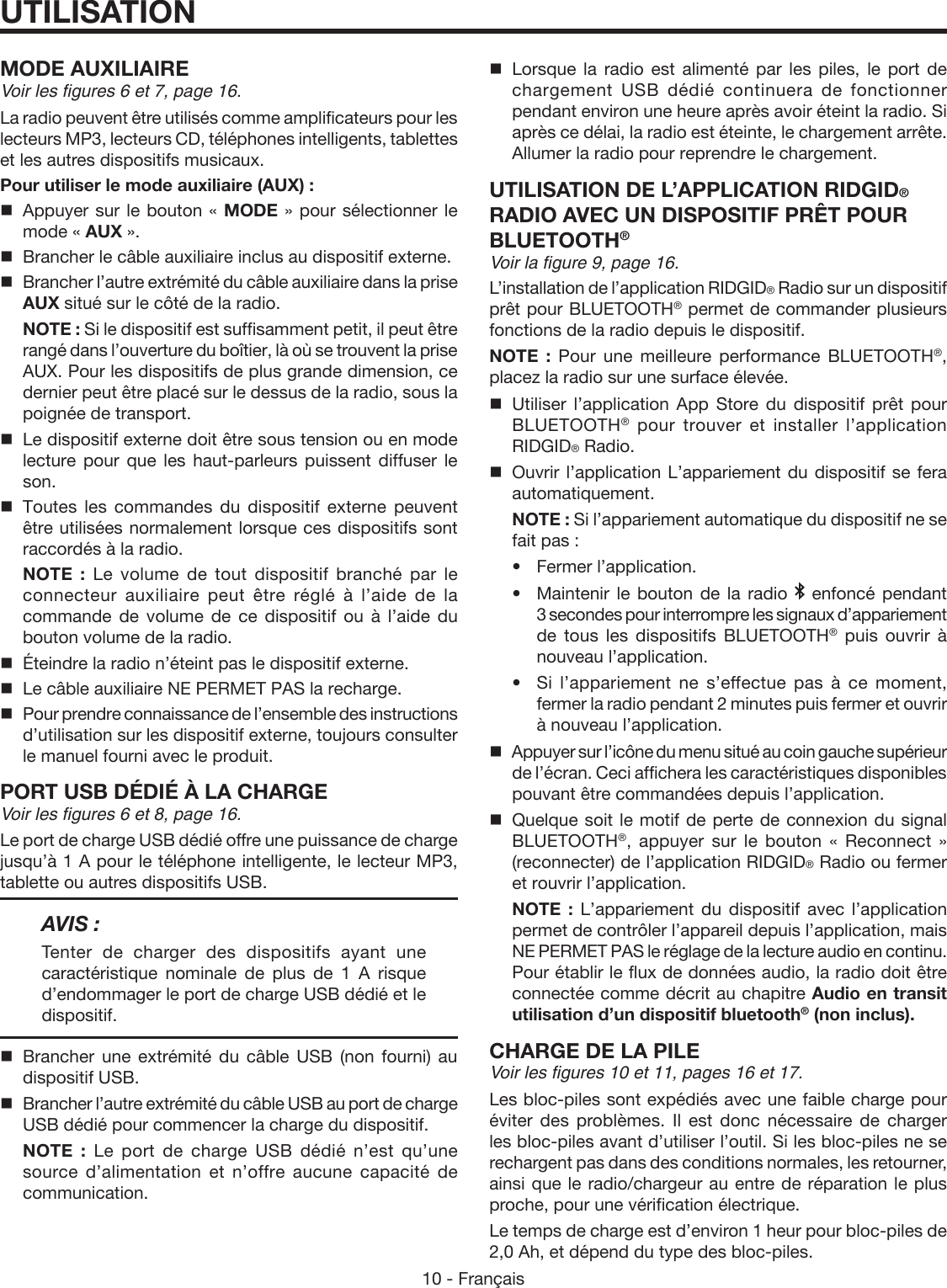 10 - FrançaisUTILISATIONMODE AUXILIAIREVoir les figures 6 et 7, page 16.La radio peuvent être utilisés comme amplificateurs pour les lecteurs MP3, lecteurs CD, téléphones intelligents, tablettes et les autres dispositifs musicaux.Pour utiliser le mode auxiliaire (AUX) :  Appuyer sur le bouton « MODE » pour sélectionner le mode « AUX ».  Brancher le câble auxiliaire inclus au dispositif externe.  Brancher l’autre extrémité du câble auxiliaire dans la prise AUX situé sur le côté de la radio. NOTE : Si le dispositif est suffisamment petit, il peut être rangé dans l’ouverture du boîtier, là où se trouvent la prise AUX. Pour les dispositifs de plus grande dimension, ce dernier peut être placé sur le dessus de la radio, sous la poignée de transport.  Le dispositif externe doit être sous tension ou en mode lecture pour que les haut-parleurs puissent diffuser le son. Toutes les commandes du dispositif externe peuvent être utilisées normalement lorsque ces dispositifs sont raccordés à la radio. NOTE : Le volume de tout dispositif branché par le connecteur auxiliaire peut être réglé à l’aide de la commande de volume de ce dispositif ou à l’aide du bouton volume de la radio.  Éteindre la radio n’éteint pas le dispositif externe.  Le câble auxiliaire NE PERMET PAS la recharge.  Pour prendre connaissance de l’ensemble des instructions d’utilisation sur les dispositif externe, toujours consulter le manuel fourni avec le produit.PORT USB DÉDIÉ À LA CHARGEVoir les figures 6 et 8, page 16.Le port de charge USB dédié offre une puissance de charge jusqu’à 1 A pour le téléphone intelligente, le lecteur MP3, tablette ou autres dispositifs USB.AVIS :Tenter de charger des dispositifs ayant une caractéristique nominale de plus de 1 A risque d’endommager le port de charge USB dédié et le dispositif. Brancher une extrémité du câble USB (non fourni) au dispositif USB.  Brancher l’autre extrémité du câble USB au port de charge USB dédié pour commencer la charge du dispositif. NOTE : Le port de charge USB dédié n’est qu’une source d’alimentation et n’offre aucune capacité de communication. Lorsque la radio est alimenté par les piles, le port de chargement USB dédié continuera de fonctionner pendant environ une heure après avoir éteint la radio. Si après ce délai, la radio est éteinte, le chargement arrête. Allumer la radio pour reprendre le chargement.UTILISATION DE L’APPLICATION RIDGID® RADIO AVEC UN DISPOSITIF PRÊT POUR BLUETOOTH®Voir la figure 9, page 16.L’installation de l’application RIDGID® Radio sur un dispositif prêt pour BLUETOOTH® permet de commander plusieurs fonctions de la radio depuis le dispositif.NOTE : Pour une meilleure performance BLUETOOTH®, placez la radio sur une surface élevée.Utiliser l’application App Store du dispositif prêt pour BLUETOOTH® pour trouver et installer l’application RIDGID® Radio. Ouvrir l’application L’appariement du dispositif se fera automatiquement. NOTE : Si l’appariement automatique du dispositif ne se fait pas : •Fermer l’application.  •  Maintenir le bouton de la radio   enfoncé pendant 3 secondes pour interrompre les signaux d’appariement de tous les dispositifs BLUETOOTH® puis ouvrir à nouveau l’application.  •  Si l’appariement ne s’effectue pas à ce moment, fermer la radio pendant 2 minutes puis fermer et ouvrir à nouveau l’application.Appuyer sur l’icône du menu situé au coin gauche supérieur de l’écran. Ceci affichera les caractéristiques disponibles pouvant être commandées depuis l’application.Quelque soit le motif de perte de connexion du signal BLUETOOTH®, appuyer sur le bouton « Reconnect » (reconnecter) de l’application RIDGID® Radio ou fermer et rouvrir l’application. NOTE : L’appariement du dispositif avec l’application permet de contrôler l’appareil depuis l’application, mais NE PERMET PAS le réglage de la lecture audio en continu. Pour établir le flux de données audio, la radio doit être connectée comme décrit au chapitre Audio en transit utilisation d’un dispositif bluetooth® (non inclus).CHARGE DE LA PILEVoir les figures 10 et 11, pages 16 et 17.Les bloc-piles sont expédiés avec une faible charge pour éviter des problèmes. Il est donc nécessaire de charger les bloc-piles avant d’utiliser l’outil. Si les bloc-piles ne se rechargent pas dans des conditions normales, les retourner, ainsi que le radio/chargeur au entre de réparation le plus proche, pour une vérification électrique.Le temps de charge est d’environ 1 heur pour bloc-piles de  2,0 Ah, et dépend du type des bloc-piles.