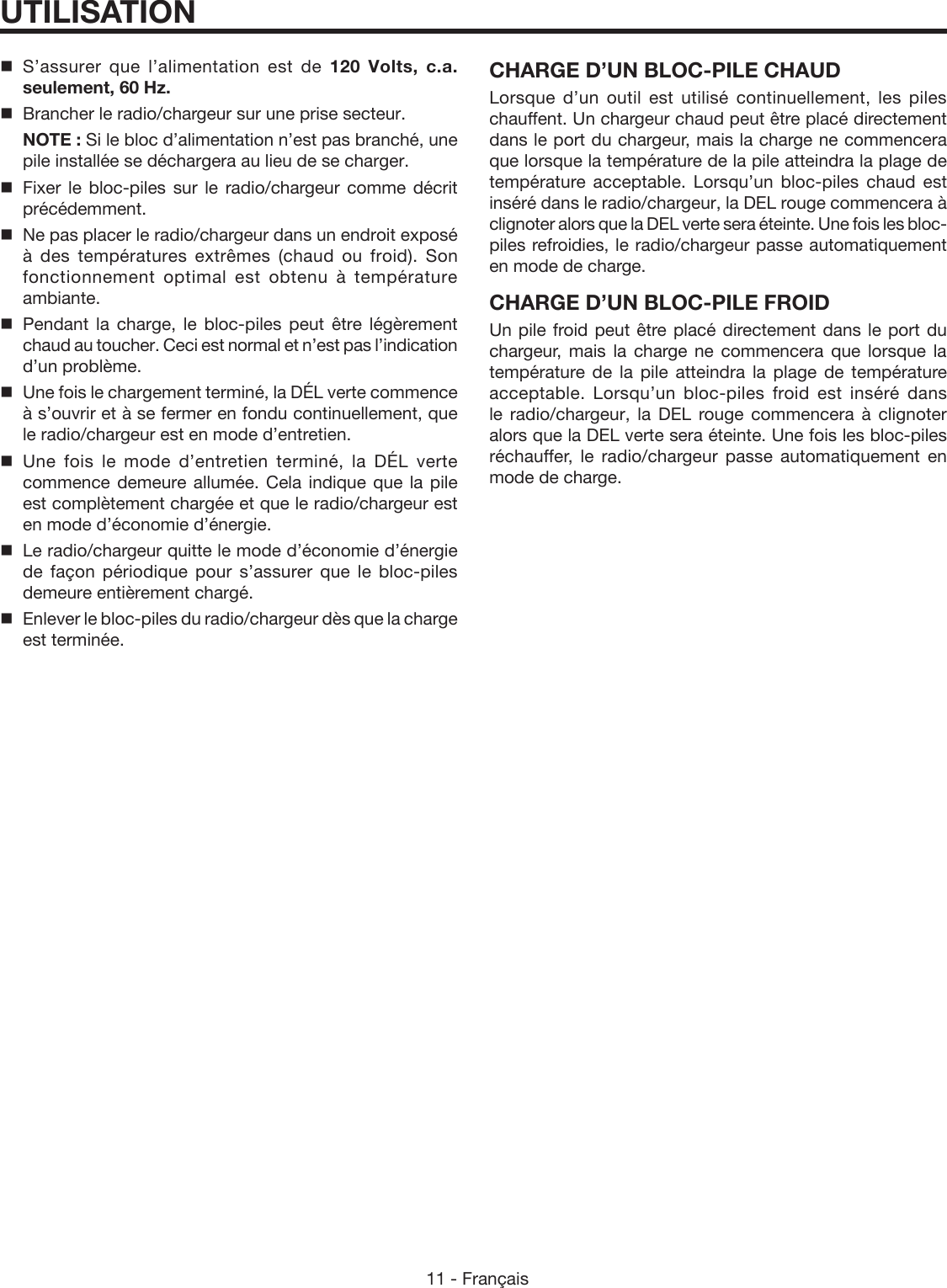 11 - FrançaisUTILISATION S’assurer que l’alimentation est de 120  Volts,  c.a. seulement, 60 Hz.  Brancher le radio/chargeur sur une prise secteur. NOTE : Si le bloc d’alimentation n’est pas branché, une pile installée se déchargera au lieu de se charger. Fixer le bloc-piles sur le radio/chargeur comme décrit précédemment.  Ne pas placer le radio/chargeur dans un endroit exposé à des températures extrêmes (chaud ou froid). Son fonctionnement optimal est obtenu à température ambiante. Pendant la charge, le bloc-piles peut être légèrement chaud au toucher. Ceci est normal et n’est pas l’indication d’un problème.  Une fois le chargement terminé, la DÉL verte commence à s’ouvrir et à se fermer en fondu continuellement, que le radio/chargeur est en mode d’entretien. Une fois le mode d’entretien terminé, la DÉL verte commence demeure allumée. Cela indique que la pile est complètement chargée et que le radio/chargeur est en mode d’économie d’énergie. Le radio/chargeur quitte le mode d’économie d’énergie de façon périodique pour s’assurer que le bloc-piles demeure entièrement chargé.  Enlever le bloc-piles du radio/chargeur dès que la charge est terminée.CHARGE D’UN BLOC-PILE CHAUDLorsque d’un outil est utilisé continuellement, les piles chauffent. Un chargeur chaud peut être placé directement dans le port du chargeur, mais la charge ne commencera que lorsque la température de la pile atteindra la plage de température acceptable. Lorsqu’un bloc-piles chaud est inséré dans le radio/chargeur, la DEL rouge commencera à clignoter alors que la DEL verte sera éteinte. Une fois les bloc-piles refroidies, le radio/chargeur passe automatiquement en mode de charge.CHARGE D’UN BLOC-PILE FROIDUn pile froid peut être placé directement dans le port du chargeur, mais la charge ne commencera que lorsque la température de la pile atteindra la plage de température acceptable. Lorsqu’un bloc-piles froid est inséré dans le  radio/chargeur, la DEL rouge commencera à clignoter alors que la DEL verte sera éteinte. Une fois les bloc-piles réchauffer, le radio/chargeur passe automatiquement en mode de charge.