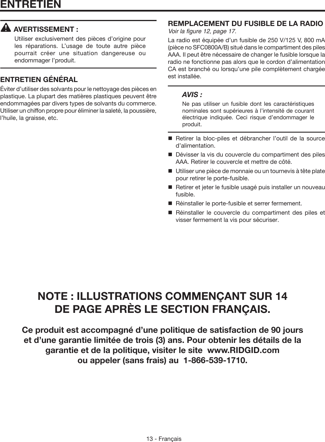 13 - FrançaisAVERTISSEMENT :Utiliser exclusivement des pièces d’origine pour les réparations. L’usage de toute autre pièce pourrait créer une situation dangereuse ou endommager l’produit.ENTRETIEN GÉNÉRALÉviter d’utiliser des solvants pour le nettoyage des pièces en plastique. La plupart des matières plastiques peuvent être endommagées par divers types de solvants du commerce. Utiliser un chiffon propre pour éliminer la saleté, la poussière, l’huile, la graisse, etc.REMPLACEMENT DU FUSIBLE DE LA RADIOVoir la figure 12, page 17.La radio est équipée d’un fusible de 250 V/125 V, 800 mA (pièce no SFC0800A/B) situé dans le compartiment des piles AAA. Il peut être nécessaire de changer le fusible lorsque la radio ne fonctionne pas alors que le cordon d’alimentation CA est branché ou lorsqu’une pile complètement chargée est installée.AVIS :Ne pas utiliser un fusible dont les caractéristiques nominales sont supérieures à l’intensité de courant électrique indiquée. Ceci risque d’endommager le produit. Retirer la bloc-piles et débrancher l’outil de la source d’alimentation.  Dévisser la vis du couvercle du compartiment des piles AAA. Retirer le couvercle et mettre de côté.  Utiliser une pièce de monnaie ou un tournevis à tête plate pour retirer le porte-fusible.  Retirer et jeter le fusible usagé puis installer un nouveau fusible.  Réinstaller le porte-fusible et serrer fermement.  Réinstaller  le  couvercle  du  compartiment  des  piles  et visser fermement la vis pour sécuriser.ENTRETIENNOTE : ILLUSTRATIONS COMMENÇANT SUR 14  DE PAGE APRÈS LE SECTION FRANÇAIS.Ce produit est accompagné d’une politique de satisfaction de 90 jours  et d’une garantie limitée de trois (3) ans. Pour obtenir les détails de la  garantie et de la politique, visiter le site  www.RIDGID.com  ou appeler (sans frais) au  1-866-539-1710.