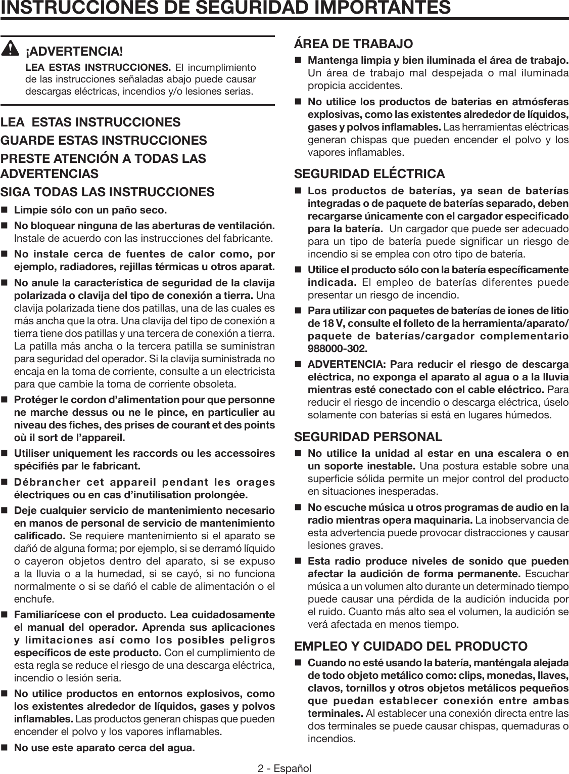 2 - Español ¡ADVERTENCIA! LEA ESTAS INSTRUCCIONES.  El incumplimiento de las instrucciones señaladas abajo puede causar descargas eléctricas, incendios y/o lesiones serias. LEA  ESTAS INSTRUCCIONESGUARDE ESTAS INSTRUCCIONESPRESTE ATENCIÓN A TODAS LAS ADVERTENCIASSIGA TODAS LAS INSTRUCCIONESLimpie sólo con un paño seco.No bloquear ninguna de las aberturas de ventilación. Instale de acuerdo con las instrucciones del fabricante.No instale cerca de fuentes de calor como, por ejemplo, radiadores, rejillas térmicas u otros aparat.No anule la característica de seguridad de la clavija polarizada o clavija del tipo de conexión a tierra. Una clavija polarizada tiene dos patillas, una de las cuales es más ancha que la otra. Una clavija del tipo de conexión a tierra tiene dos patillas y una tercera de conexión a tierra. La patilla más ancha o la tercera patilla se suministran para seguridad del operador. Si la clavija suministrada no encaja en la toma de corriente, consulte a un electricista para que cambie la toma de corriente obsoleta.  Protéger le cordon d’alimentation pour que personne ne marche dessus ou ne le pince, en particulier au niveau des fiches, des prises de courant et des points où il sort de l’appareil.Utiliser uniquement les raccords ou les accessoires spécifiés par le fabricant. Débrancher cet appareil pendant les orages électriques ou en cas d’inutilisation prolongée.Deje cualquier servicio de mantenimiento necesario en manos de personal de servicio de mantenimiento calificado. Se requiere mantenimiento si el aparato se dañó de alguna forma; por ejemplo, si se derramó líquido o cayeron objetos dentro del aparato, si se expuso a la lluvia o a la humedad, si se cayó, si no funciona normalmente o si se dañó el cable de alimentación o el enchufe. Familiarícese con el producto. Lea cuidadosamente el manual del operador. Aprenda sus aplicaciones y limitaciones así como los posibles peligros específicos de este producto. Con el cumplimiento de esta regla se reduce el riesgo de una descarga eléctrica, incendio o lesión seria.No utilice productos en entornos explosivos, como los existentes alrededor de líquidos, gases y polvos inflamables. Las productos generan chispas que pueden encender el polvo y los vapores inflamables.No use este aparato cerca del agua.INSTRUCCIONES DE SEGURIDAD IMPORTANTESÁREA DE TRABAJOMantenga limpia y bien iluminada el área de trabajo. Un área de trabajo mal despejada o mal iluminada propicia accidentes.No utilice los productos de baterias en atmósferas explosivas, como las existentes alrededor de líquidos, gases y polvos inflamables. Las herramientas eléctricas generan chispas que pueden encender el polvo y los vapores inflamables.SEGURIDAD ELÉCTRICALos productos de baterías, ya sean de baterías integradas o de paquete de baterías separado, deben recargarse únicamente con el cargador especificado para la batería.  Un cargador que puede ser adecuado para un tipo de batería puede significar un riesgo de incendio si se emplea con otro tipo de batería.Utilice el producto sólo con la batería específicamente indicada.  El empleo de baterías diferentes puede presentar un riesgo de incendio. Para utilizar con paquetes de baterías de iones de litio de 18 V, consulte el folleto de la herramienta/aparato/paquete de baterías/cargador complementario 988000-302. ADVERTENCIA: Para reducir el riesgo de descarga eléctrica, no exponga el aparato al agua o a la lluvia mientras esté conectado con el cable eléctrico. Para reducir el riesgo de incendio o descarga eléctrica, úselo solamente con baterías si está en lugares húmedos. SEGURIDAD PERSONALNo utilice la unidad al estar en una escalera o en un soporte inestable. Una postura estable sobre una superficie sólida permite un mejor control del producto en situaciones inesperadas.No escuche música u otros programas de audio en la radio mientras opera maquinaria. La inobservancia de esta advertencia puede provocar distracciones y causar lesiones graves. Esta radio produce niveles de sonido que pueden afectar la audición de forma permanente. Escuchar música a un volumen alto durante un determinado tiempo puede causar una pérdida de la audición inducida por el ruido. Cuanto más alto sea el volumen, la audición se verá afectada en menos tiempo.EMPLEO Y CUIDADO DEL PRODUCTOCuando no esté usando la batería, manténgala alejada de todo objeto metálico como: clips, monedas, llaves, clavos, tornillos y otros objetos metálicos pequeños que puedan establecer conexión entre ambas terminales. Al establecer una conexión directa entre las dos terminales se puede causar chispas, quemaduras o incendios.