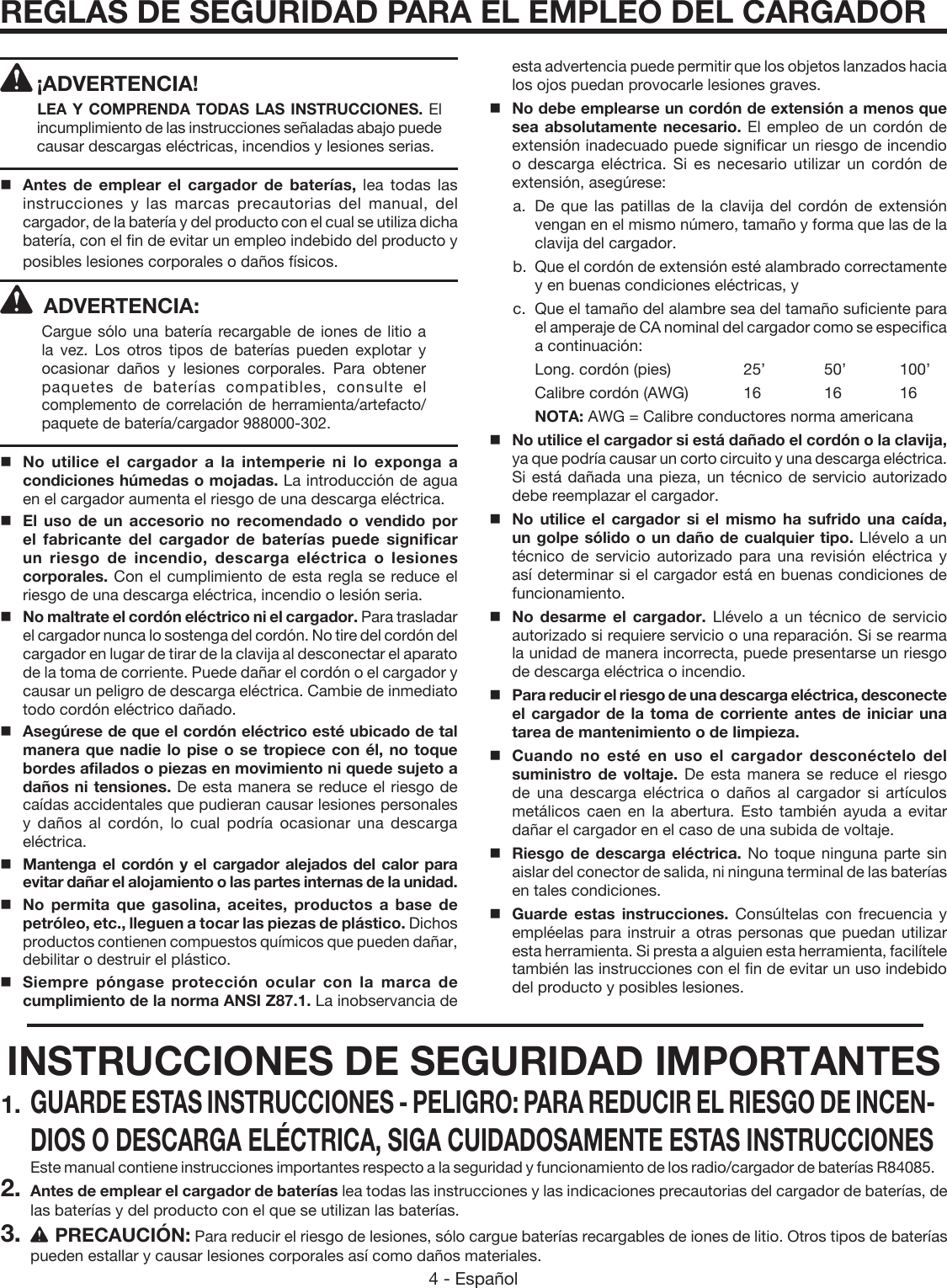 4 - Español REGLAS DE SEGURIDAD PARA EL EMPLEO DEL CARGADOR¡ADVERTENCIA! LEA Y COMPRENDA TODAS LAS INSTRUCCIONES. El incumplimiento de las instrucciones señaladas abajo puede causar descargas eléctricas, incendios y lesiones serias.Antes de emplear el cargador de baterías, lea todas las instrucciones y las marcas precautorias del manual, del cargador, de la batería y del producto con el cual se utiliza dicha batería, con el fin de evitar un empleo indebido del producto y posibles lesiones corporales o daños físicos.ADVERTENCIA:Cargue sólo una batería recargable de iones de litio a la vez. Los otros tipos de baterías pueden explotar y ocasionar daños y lesiones corporales. Para obtener paquetes de baterías compatibles, consulte el complemento de correlación de herramienta/artefacto/paquete de batería/cargador 988000-302.   No utilice el cargador a la intemperie ni lo exponga a condiciones húmedas o mojadas. La introducción de agua en el cargador aumenta el riesgo de una descarga eléctrica.   El uso de un accesorio no recomendado o vendido por el fabricante del cargador de baterías puede significar un riesgo de incendio, descarga eléctrica o lesiones corporales. Con el cumplimiento de esta regla se reduce el riesgo de una descarga eléctrica, incendio o lesión seria.    No maltrate el cordón eléctrico ni el cargador. Para trasladar el cargador nunca lo sostenga del cordón. No tire del cordón del cargador en lugar de tirar de la clavija al desconectar el aparato de la toma de corriente. Puede dañar el cordón o el cargador y causar un peligro de descarga eléctrica. Cambie de inmediato todo cordón eléctrico dañado.   Asegúrese de que el cordón eléctrico esté ubicado de tal manera que nadie lo pise o se tropiece con él, no toque bordes afilados o piezas en movimiento ni quede sujeto a daños ni tensiones. De esta manera se reduce el riesgo de caídas accidentales que pudieran causar lesiones personales y daños al cordón, lo cual podría ocasionar una descarga eléctrica.   Mantenga el cordón y el cargador alejados del calor para evitar dañar el alojamiento o las partes internas de la unidad.   No permita que gasolina, aceites, productos a base de petróleo, etc., lleguen a tocar las piezas de plástico. Dichos productos contienen compuestos químicos que pueden dañar, debilitar o destruir el plástico.   Siempre póngase protección ocular con la marca de cumplimiento de la norma ANSI Z87.1. La inobservancia de esta advertencia puede permitir que los objetos lanzados hacia los ojos puedan provocarle lesiones graves.   No debe emplearse un cordón de extensión a menos que sea absolutamente necesario. El empleo de un cordón de extensión inadecuado puede significar un riesgo de incendio o descarga eléctrica. Si es necesario utilizar un cordón de extensión, asegúrese: a. De que las patillas de la clavija del cordón de extensión vengan en el mismo número, tamaño y forma que las de la clavija del cargador. b.  Que el cordón de extensión esté alambrado correctamente y en buenas condiciones eléctricas, y c.  Que el tamaño del alambre sea del tamaño suficiente para el amperaje de CA nominal del cargador como se especifica a continuación:    Long. cordón (pies)   25’  50’  100’    Calibre cordón (AWG)  16  16  16    NOTA: AWG = Calibre conductores norma americana   No utilice el cargador si está dañado el cordón o la clavija, ya que podría causar un corto circuito y una descarga eléctrica. Si está dañada una pieza, un técnico de servicio autorizado debe reemplazar el cargador.   No utilice el cargador si el mismo ha sufrido una caída, un golpe sólido o un daño de cualquier tipo. Llévelo a un técnico de servicio autorizado para una revisión eléctrica y así determinar si el cargador está en buenas condiciones de funcionamiento.    No desarme el cargador. Llévelo a un técnico de servicio autorizado si requiere servicio o una reparación. Si se rearma la unidad de manera incorrecta, puede presentarse un riesgo de descarga eléctrica o incendio.   Para reducir el riesgo de una descarga eléctrica, desconecte el cargador de la toma de corriente antes de iniciar una tarea de mantenimiento o de limpieza.   Cuando no esté en uso el cargador desconéctelo del suministro de voltaje. De esta manera se reduce el riesgo de una descarga eléctrica o daños al cargador si artículos metálicos caen en la abertura. Esto también ayuda a evitar dañar el cargador en el caso de una subida de voltaje.Riesgo de descarga eléctrica. No toque ninguna parte sin aislar del conector de salida, ni ninguna terminal de las baterías en tales condiciones.   Guarde estas instrucciones. Consúltelas con frecuencia y empléelas para instruir a otras personas que puedan utilizar esta herramienta. Si presta a alguien esta herramienta, facilítele también las instrucciones con el fin de evitar un uso indebido del producto y posibles lesiones.INSTRUCCIONES DE SEGURIDAD IMPORTANTES1. GUARDE ESTAS INSTRUCCIONES - PELIGRO: PARA REDUCIR EL RIESGO DE INCEN-DIOS O DESCARGA ELÉCTRICA, SIGA CUIDADOSAMENTE ESTAS INSTRUCCIONES  Este manual contiene instrucciones importantes respecto a la seguridad y funcionamiento de los radio/cargador de baterías R84085.2. Antes de emplear el cargador de baterías lea todas las instrucciones y las indicaciones precautorias del cargador de baterías, de las baterías y del producto con el que se utilizan las baterías.3. PRECAUCIÓN: Para reducir el riesgo de lesiones, sólo cargue baterías recargables de iones de litio. Otros tipos de baterías pueden estallar y causar lesiones corporales así como daños materiales.