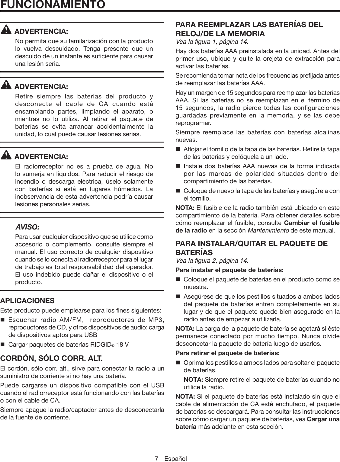 7 - Español ADVERTENCIA:No permita que su familarización con la producto lo vuelva descuidado. Tenga presente que un descuido de un instante es suficiente para causar una lesión seria.ADVERTENCIA:Retire siempre las baterías del producto y desconecte el cable de CA cuando está ensamblando partes, limpiando el aparato, o mientras no lo utiliza. Al retirar el paquete de baterías se evita arrancar accidentalmente la unidad, lo cual puede causar lesiones serias.ADVERTENCIA:El radiorreceptor no es a prueba de agua. No lo sumerja en líquidos. Para reducir el riesgo de incendio o descarga eléctrica, úselo solamente con baterías si está en lugares húmedos. La inobservancia de esta advertencia podría causar lesiones personales serias. AVISO:Para usar cualquier dispositivo que se utilice como accesorio o complemento, consulte siempre el manual. El uso correcto de cualquier dispositivo cuando se lo conecta al radiorreceptor para el lugar de trabajo es total responsabilidad del operador. El uso indebido puede dañar el dispositivo o el producto.APLICACIONESEste producto puede emplearse para los fines siguientes: Escuchar radio AM/FM,  reproductores de MP3, reproductores de CD, y otros dispositivos de audio; carga de dispositivos aptos para USB  Cargar paquetes de baterías RIDGID® 18 VCORDÓN, SÓLO CORR. ALT.El cordón, sólo corr. alt., sirve para conectar la radio a un suministro de corriente si no hay una batería. Puede cargarse un dispositivo compatible con el USB cuando el radiorreceptor está funcionando con las baterías o con el cable de CA. Siempre apague la radio/captador antes de desconectarla de la fuente de corriente.PARA REEMPLAZAR LAS BATERÍAS DEL RELOJ/DE LA MEMORIAVea la figura 1, página 14.Hay dos baterías AAA preinstalada en la unidad. Antes del primer uso, ubique y quite la orejeta de extracción para activar las baterías. Se recomienda tomar nota de los frecuencias prefijada antes de reemplazar las baterías AAA.Hay un margen de 15 segundos para reemplazar las baterías AAA. Si las baterías no se reemplazan en el término de 15 segundos, la radio pierde todas las configuraciones guardadas previamente en la memoria, y se las debe reprogramar.Siempre reemplace las baterías con baterías alcalinas nuevas.  Aflojar el tornillo de la tapa de las baterías. Retire la tapa de las baterías y colóquela a un lado.  Instale dos baterías AAA nuevas de la forma indicada por las marcas de polaridad situadas dentro del compartimiento de las baterías.  Coloque de nuevo la tapa de las baterías y asegúrela con el tornillo.NOTA: El fusible de la radio también está ubicado en este compartimiento de la batería. Para obtener detalles sobre cómo reemplazar el fusible, consulte Cambiar el fusible de la radio en la sección Mantenimiento de este manual.PARA INSTALAR/QUITAR EL PAQUETE DE BATERÍASVea la figura 2, página 14.Para instalar el paquete de baterías:  Coloque el paquete de baterías en el producto como se muestra.  Asegúrese de que los pestillos situados a ambos lados del paquete de baterías entren completamente en su lugar y de que el paquete quede bien asegurado en la radio antes de empezar a utilizarla.NOTA: La carga de la paquete de batería se agotará si éste permanece conectado por mucho tiempo. Nunca olvide desconectar la paquete de batería luego de usarlos.Para retirar el paquete de baterías:  Oprima los pestillos a ambos lados para soltar el paquete de baterías. NOTA: Siempre retire el paquete de baterías cuando no utilice la radio.NOTA: Si el paquete de baterías está instalado sin que el cable de alimentación de CA esté enchufado, el paquete de baterías se descargará. Para consultar las instrucciones sobre cómo cargar un paquete de baterías, vea Cargar una batería más adelante en esta sección.FUNCIONAMIENTO