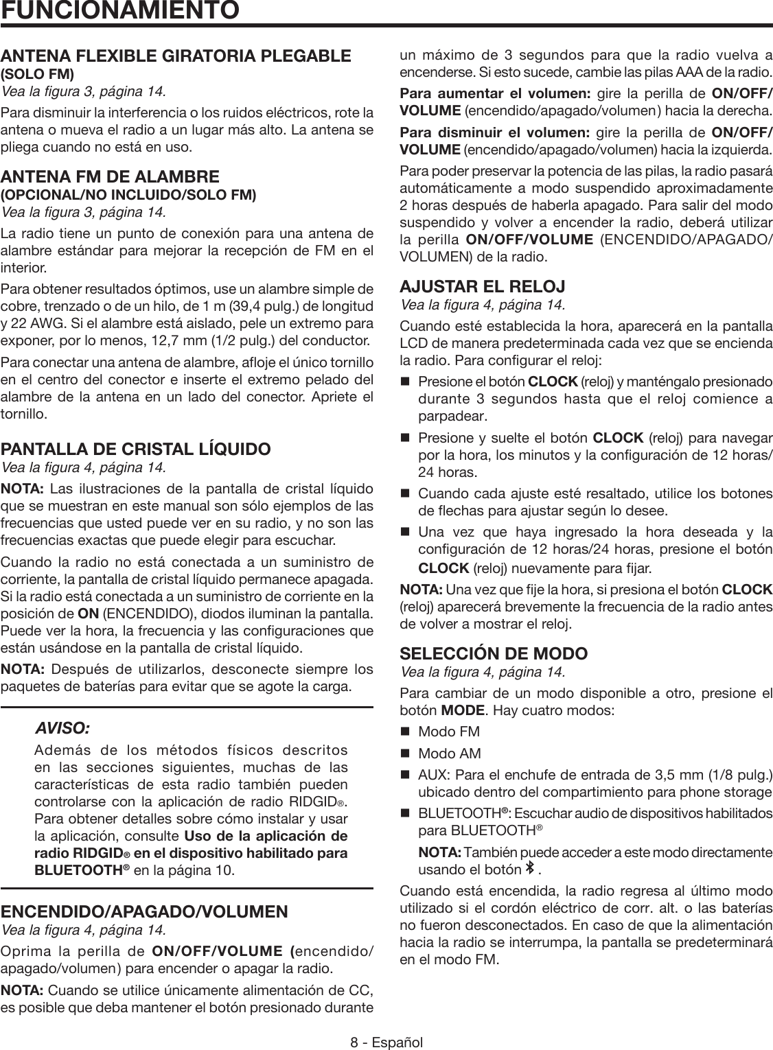 8 - Español ANTENA FLEXIBLE GIRATORIA PLEGABLE (SOLO FM)Vea la figura 3, página 14. Para disminuir la interferencia o los ruidos eléctricos, rote la antena o mueva el radio a un lugar más alto. La antena se pliega cuando no está en uso. ANTENA FM DE ALAMBRE(OPCIONAL/NO INCLUIDO/SOLO FM)Vea la figura 3, página 14. La radio tiene un punto de conexión para una antena de alambre estándar para mejorar la recepción de FM en el interior.Para obtener resultados óptimos, use un alambre simple de cobre, trenzado o de un hilo, de 1 m (39,4 pulg.) de longitud y 22 AWG. Si el alambre está aislado, pele un extremo para exponer, por lo menos, 12,7 mm (1/2 pulg.) del conductor.Para conectar una antena de alambre, afloje el único tornillo en el centro del conector e inserte el extremo pelado del alambre de la antena en un lado del conector. Apriete el tornillo.PANTALLA DE CRISTAL LÍQUIDOVea la figura 4, página 14.NOTA:  Las ilustraciones de la pantalla de cristal líquido que se muestran en este manual son sólo ejemplos de las frecuencias que usted puede ver en su radio, y no son las frecuencias exactas que puede elegir para escuchar.Cuando la radio no está conectada a un suministro de corriente, la pantalla de cristal líquido permanece apagada. Si la radio está conectada a un suministro de corriente en la posición de ON (ENCENDIDO), diodos iluminan la pantalla. Puede ver la hora, la frecuencia y las configuraciones que están usándose en la pantalla de cristal líquido.NOTA:  Después de utilizarlos, desconecte siempre los paquetes de baterías para evitar que se agote la carga.AVISO:Además de los métodos físicos descritos en las secciones siguientes, muchas de las características de esta radio también pueden controlarse con la aplicación de radio RIDGID®. Para obtener detalles sobre cómo instalar y usar la aplicación, consulte Uso de la aplicación de radio RIDGID® en el dispositivo habilitado para BLUETOOTH® en la página 10.ENCENDIDO/APAGADO/VOLUMENVea la figura 4, página 14.Oprima la perilla de ON/OFF/VOLUME (encendido/apagado/volumen ) para encender o apagar la radio. NOTA: Cuando se utilice únicamente alimentación de CC, es posible que deba mantener el botón presionado durante FUNCIONAMIENTOun máximo de 3 segundos para que la radio vuelva a encenderse. Si esto sucede, cambie las pilas AAA de la radio.Para aumentar el volumen: gire la perilla de ON/OFF/VOLUME (encendido/apagado/volumen ) hacia la derecha.Para disminuir el volumen: gire la perilla de ON/OFF/VOLUME (encendido/apagado/volumen) hacia la izquierda.Para poder preservar la potencia de las pilas, la radio pasará automáticamente a modo suspendido aproximadamente 2 horas después de haberla apagado. Para salir del modo suspendido y volver a encender la radio, deberá utilizar la perilla ON/OFF/VOLUME  (ENCENDIDO/APAGADO/VOLUMEN) de la radio.AJUSTAR EL RELOJVea la figura 4, página 14.Cuando esté establecida la hora, aparecerá en la pantalla LCD de manera predeterminada cada vez que se encienda la radio. Para configurar el reloj: Presione el botón CLOCK (reloj) y manténgalo presionado durante 3 segundos hasta que el reloj comience a parpadear.Presione y suelte el botón CLOCK (reloj) para navegar por la hora, los minutos y la configuración de 12 horas/ 24 horas.Cuando cada ajuste esté resaltado, utilice los botones de flechas para ajustar según lo desee. Una vez que haya ingresado la hora deseada y la configuración de 12 horas/24 horas, presione el botón CLOCK (reloj) nuevamente para fijar.NOTA: Una vez que fije la hora, si presiona el botón CLOCK (reloj) aparecerá brevemente la frecuencia de la radio antes de volver a mostrar el reloj.SELECCIÓN DE MODOVea la figura 4, página 14.Para cambiar de un modo disponible a otro, presione el botón MODE. Hay cuatro modos:  Modo FM  Modo AM  AUX: Para el enchufe de entrada de 3,5 mm (1/8 pulg.) ubicado dentro del compartimiento para phone storage BLUETOOTH®: Escuchar audio de dispositivos habilitados para BLUETOOTH® NOTA: También puede acceder a este modo directamente usando el botón   .Cuando está encendida, la radio regresa al último modo utilizado si el cordón eléctrico de corr. alt. o las baterías no fueron desconectados. En caso de que la alimentación hacia la radio se interrumpa, la pantalla se predeterminará en el modo FM.