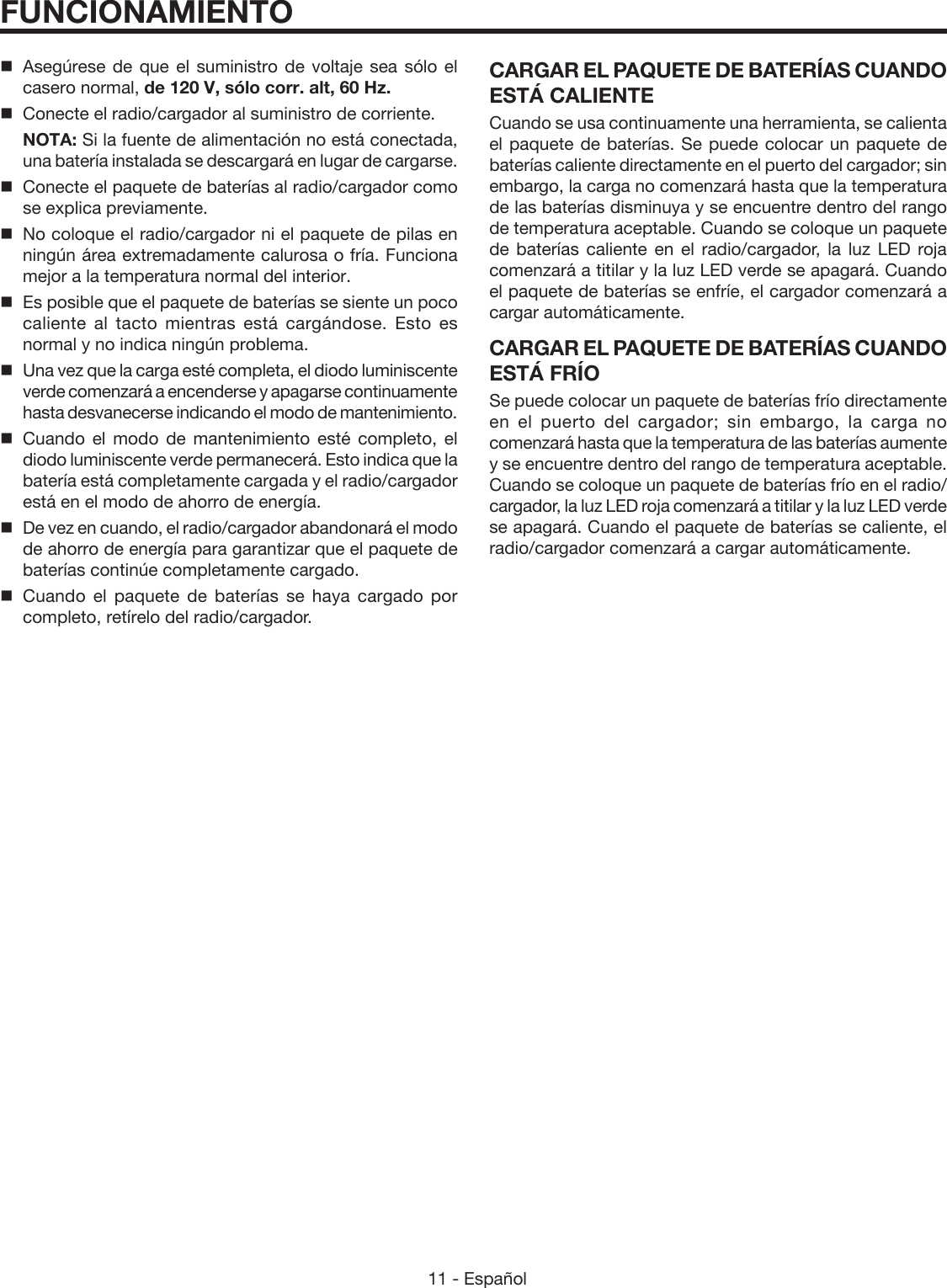 11 - Español   Asegúrese de que el suministro de voltaje sea sólo el casero normal, de 120 V, sólo corr. alt, 60 Hz.  Conecte el radio/cargador al suministro de corriente. NOTA: Si la fuente de alimentación no está conectada, una batería instalada se descargará en lugar de cargarse.  Conecte el paquete de baterías al radio/cargador como se explica previamente.  No coloque el radio/cargador ni el paquete de pilas en ningún área extremadamente calurosa o fría. Funciona mejor a la temperatura normal del interior.  Es posible que el paquete de baterías se siente un poco caliente al tacto mientras está cargándose. Esto es normal y no indica ningún problema.  Una vez que la carga esté completa, el diodo luminiscente verde comenzará a encenderse y apagarse continuamente hasta desvanecerse indicando el modo de mantenimiento. Cuando el modo de mantenimiento esté completo, el diodo luminiscente verde permanecerá. Esto indica que la batería está completamente cargada y el radio/cargador  está en el modo de ahorro de energía.  De vez en cuando, el radio/cargador abandonará el modo de ahorro de energía para garantizar que el paquete de baterías continúe completamente cargado. Cuando el paquete de baterías se haya cargado por completo, retírelo del radio/cargador.CARGAR EL PAQUETE DE BATERÍAS CUANDO ESTÁ CALIENTECuando se usa continuamente una herramienta, se calienta el paquete de baterías. Se puede colocar un paquete de baterías caliente directamente en el puerto del cargador; sin embargo, la carga no comenzará hasta que la temperatura de las baterías disminuya y se encuentre dentro del rango de temperatura aceptable. Cuando se coloque un paquete de baterías caliente en el radio/cargador, la luz LED roja comenzará a titilar y la luz LED verde se apagará. Cuando el paquete de baterías se enfríe, el cargador comenzará a cargar automáticamente.CARGAR EL PAQUETE DE BATERÍAS CUANDO ESTÁ FRÍOSe puede colocar un paquete de baterías frío directamente en el puerto del cargador; sin embargo, la carga no comenzará hasta que la temperatura de las baterías aumente y se encuentre dentro del rango de temperatura aceptable. Cuando se coloque un paquete de baterías frío en el radio/cargador, la luz LED roja comenzará a titilar y la luz LED verde se apagará. Cuando el paquete de baterías se caliente, el radio/cargador comenzará a cargar automáticamente.FUNCIONAMIENTO