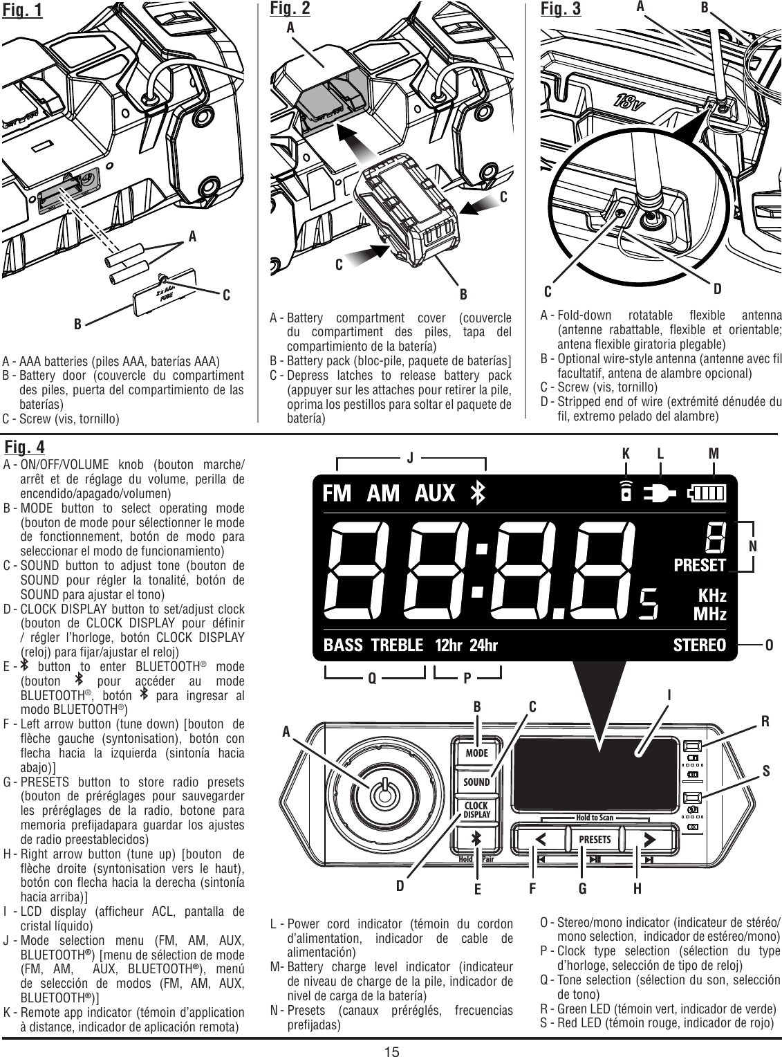 15MODESOUNDCLOCKDISPLAYHold to PairPRESETSHold to ScanFig. 1A - AAA batteries (piles AAA, baterías AAA)B - Battery door (couvercle du compartiment des piles, puerta del compartimiento de las baterías)C - Screw (vis, tornillo)A - Battery compartment cover (couvercle du compartiment des piles, tapa del compartimiento de la batería)B - Battery pack (bloc-pile, paquete de baterías]C - Depress latches to release battery pack (appuyer sur les attaches pour retirer la pile,  oprima los pestillos para soltar el paquete de batería)Fig. 2 Fig. 3A - Fold-down rotatable flexible antenna (antenne rabattable, flexible et orientable; antena flexible giratoria plegable)B - Optional wire-style antenna (antenne avec fil facultatif, antena de alambre opcional)C - Screw (vis, tornillo)D - Stripped end of wire (extrémité dénudée du fil, extremo pelado del alambre)A - ON/OFF/VOLUME knob (bouton marche/arrêt et de réglage du volume, perilla de encendido/apagado/volumen)B - MODE button to select operating mode (bouton de mode pour sélectionner le mode de fonctionnement, botón de modo para seleccionar el modo de funcionamiento)C - SOUND button to adjust tone (bouton de SOUND pour régler la tonalité, botón de SOUND para ajustar el tono) D - CLOCK DISPLAY button to set/adjust clock (bouton de CLOCK DISPLAY pour définir / régler l’horloge, botón CLOCK DISPLAY (reloj) para fijar/ajustar el reloj)E -   button to enter BLUETOOTH® mode  (bouton   pour accéder au mode BLUETOOTH®, botón   para ingresar al modo BLUETOOTH®) F - Left arrow button (tune down) [bouton  de flèche gauche (syntonisation), botón con flecha hacia la izquierda (sintonía hacia abajo)]G - PRESETS  button to store radio presets (bouton de préréglages pour sauvegarder les préréglages de la radio, botone para memoria prefijadapara guardar los ajustes de radio preestablecidos)H - Right arrow button (tune up) [bouton  de flèche droite (syntonisation vers le haut), botón con flecha hacia la derecha (sintonía hacia arriba)]I - LCD display (afficheur ACL, pantalla de cristal líquido)J - Mode selection menu (FM, AM, AUX, BLUETOOTH®) [menu de sélection de mode (FM, AM,  AUX, BLUETOOTH®), menú de selección de modos (FM, AM, AUX, BLUETOOTH®)]K - Remote app indicator (témoin d’application à distance, indicador de aplicación remota)O - Stereo/mono indicator (indicateur de stéréo/mono selection,  indicador de estéreo/mono)P - Clock type selection (sélection du type d’horloge, selección de tipo de reloj)Q - Tone selection (sélection du son, selección de tono)R - Green LED (témoin vert, indicador de verde)S - Red LED (témoin rouge, indicador de rojo)Fig. 4ABBCACACDL - Power cord indicator (témoin du cordon d’alimentation, indicador de cable de alimentación)M - Battery charge level indicator (indicateur de niveau de charge de la pile, indicador de nivel de carga de la batería)N - Presets (canaux préréglés, frecuencias prefijadas)BB CEIJQ PK L MNADF G HROSC