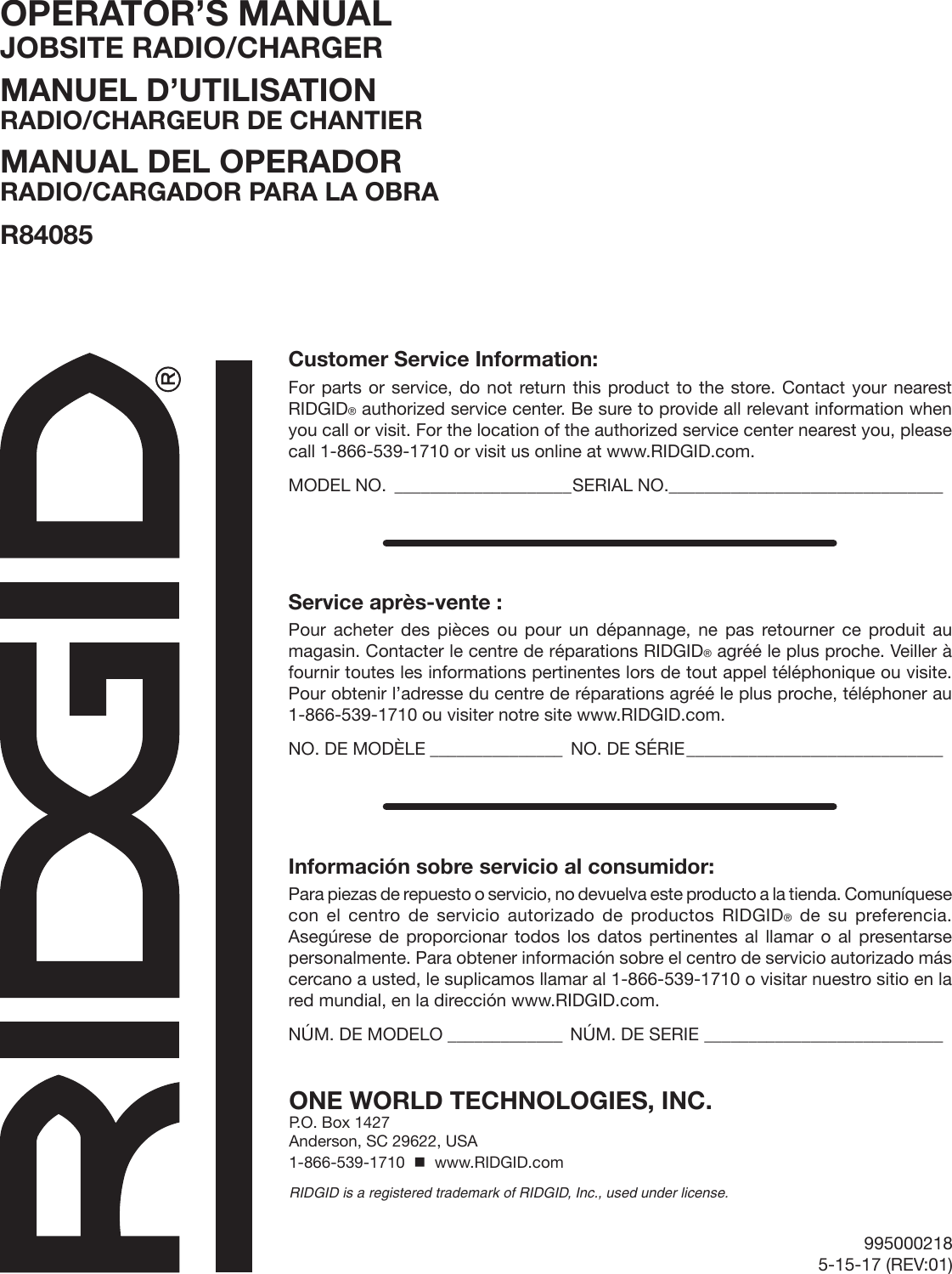 995000218 5-15-17 (REV:01)OPERATOR’S MANUAL JOBSITE RADIO/CHARGERMANUEL D’UTILISATION RADIO/CHARGEUR DE CHANTIERMANUAL DEL OPERADOR RADIO/CARGADOR PARA LA OBRAR84085ONE WORLD TECHNOLOGIES, INC.P.O. Box 1427Anderson, SC 29622, USA1-866-539-1710    www.RIDGID.comRIDGID is a registered trademark of RIDGID, Inc., used under license.Customer Service Information:For parts or service, do not return this product to the store. Contact your nearest RIDGID® authorized service center. Be sure to provide all relevant information when you call or visit. For the location of the authorized service center nearest you, please call 1-866-539-1710 or visit us online at www.RIDGID.com.MODEL NO. ____________________SERIAL NO._______________________________Service après-vente :Pour acheter des pièces ou pour un dépannage, ne pas retourner ce produit au magasin. Contacter le centre de réparations RIDGID® agréé le plus proche. Veiller à fournir toutes les informations pertinentes lors de tout appel téléphonique ou visite. Pour obtenir l’adresse du centre de réparations agréé le plus proche, téléphoner au 1-866-539-1710 ou visiter notre site www.RIDGID.com.NO. DE MODÈLE _______________ NO. DE SÉRIE _____________________________Información sobre servicio al consumidor:Para piezas de repuesto o servicio, no devuelva este producto a la tienda. Comuníquese con el centro de servicio autorizado de productos RIDGID® de su preferencia. Asegúrese de proporcionar todos los datos pertinentes al llamar o al presentarse personalmente. Para obtener información sobre el centro de servicio autorizado más cercano a usted, le suplicamos llamar al 1-866-539-1710 o visitar nuestro sitio en la red mundial, en la dirección www.RIDGID.com.NÚM. DE MODELO _____________ NÚM. DE SERIE ___________________________