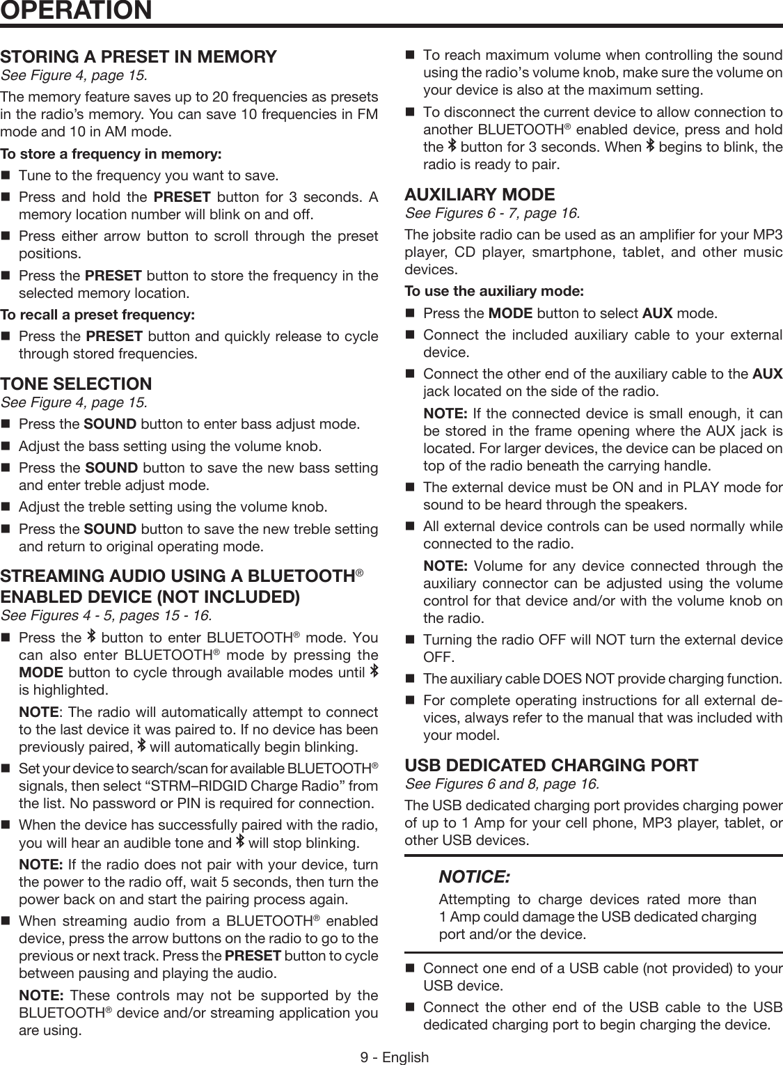 9 - EnglishOPERATIONSTORING A PRESET IN MEMORYSee Figure 4, page 15.The memory feature saves up to 20 frequencies as presets in the radio’s memory. You can save 10 frequencies in FM mode and 10 in AM mode.To store a frequency in memory:  Tune to the frequency you want to save. Press and hold the PRESET  button for 3 seconds. A memory location number will blink on and off. Press either arrow button to scroll through the preset positions.  Press the PRESET button to store the frequency in the selected memory location.To recall a preset frequency:  Press the PRESET button and quickly release to cycle through stored frequencies.TONE SELECTIONSee Figure 4, page 15.  Press the SOUND button to enter bass adjust mode.  Adjust the bass setting using the volume knob.  Press the SOUND button to save the new bass setting and enter treble adjust mode.  Adjust the treble setting using the volume knob.  Press the SOUND button to save the new treble setting and return to original operating mode. STREAMING AUDIO USING A BLUETOOTH® ENABLED DEVICE (NOT INCLUDED) See Figures 4 - 5, pages 15 - 16.Press the   button to enter BLUETOOTH® mode. You can also enter BLUETOOTH® mode by pressing the MODE button to cycle through available modes until   is highlighted. NOTE: The radio will automatically attempt to connect to the last device it was paired to. If no device has been previously paired,   will automatically begin blinking. Set your device to search/scan for available BLUETOOTH® signals, then select “STRM–RIDGID Charge Radio” from the list. No password or PIN is required for connection.When the device has successfully paired with the radio, you will hear an audible tone and   will stop blinking. NOTE: If the radio does not pair with your device, turn the power to the radio off, wait 5 seconds, then turn the power back on and start the pairing process again.When streaming audio from a BLUETOOTH® enabled device, press the arrow buttons on the radio to go to the previous or next track. Press the PRESET button to cycle between pausing and playing the audio.  NOTE: These controls may not be supported by the BLUETOOTH® device and/or streaming application you are using.To reach maximum volume when controlling the sound using the radio’s volume knob, make sure the volume on your device is also at the maximum setting.To disconnect the current device to allow connection to another BLUETOOTH® enabled device, press and hold the   button for 3 seconds. When   begins to blink, the radio is ready to pair.AUXILIARY MODESee Figures 6 - 7, page 16.The jobsite radio can be used as an amplifier for your MP3 player, CD player, smartphone, tablet, and other music devices.To use the auxiliary mode:  Press the MODE button to select AUX mode. Connect the included auxiliary cable to your external device.  Connect the other end of the auxiliary cable to the AUX jack located on the side of the radio. NOTE: If the connected device is small enough, it can be stored in the frame opening where the AUX jack is located. For larger devices, the device can be placed on top of the radio beneath the carrying handle.  The external device must be ON and in PLAY mode for sound to be heard through the speakers.  All external device controls can be used normally while connected to the radio. NOTE: Volume for any device connected through the auxiliary connector can be adjusted using the volume control for that device and/or with the volume knob on the radio.  Turning the radio OFF will NOT turn the external device OFF.  The auxiliary cable DOES NOT provide charging function.  For complete operating instructions for all external de-vices, always refer to the manual that was included with your model.USB DEDICATED CHARGING PORTSee Figures 6 and 8, page 16.The USB dedicated charging port provides charging power of up to 1 Amp for your cell phone, MP3 player, tablet, or other USB devices. NOTICE:Attempting to charge devices rated more than 1 Amp could damage the USB dedicated charging port and/or the device.Connect one end of a USB cable (not provided) to your USB device.Connect the other end of the USB cable to the USB dedicated charging port to begin charging the device.