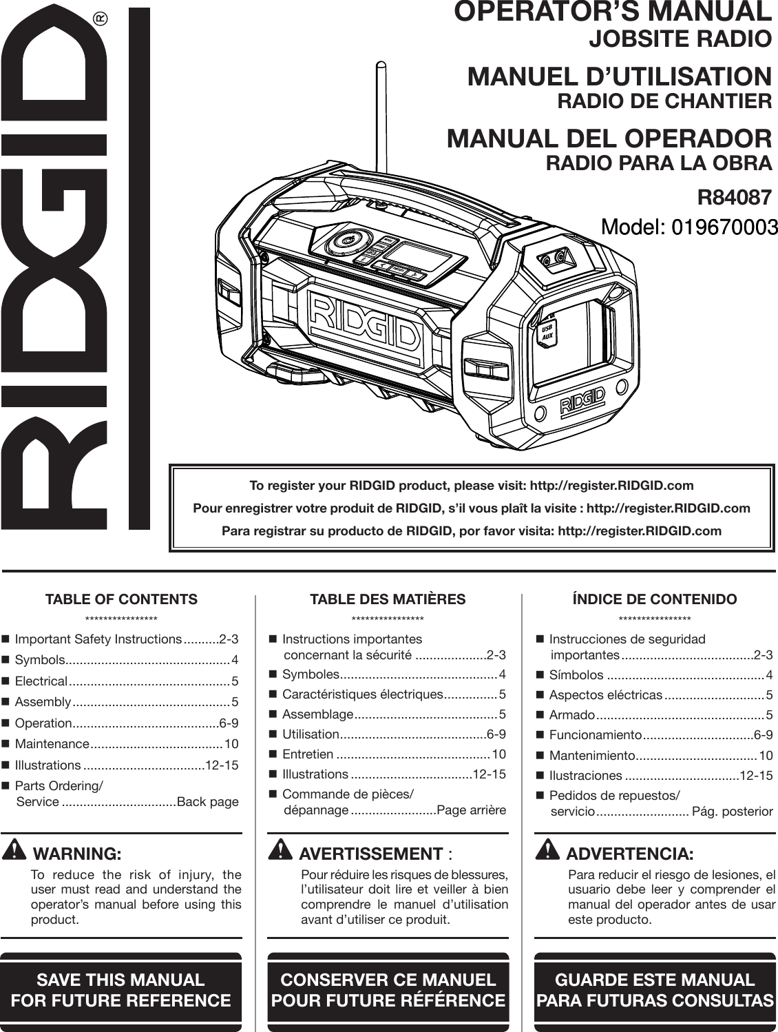 OPERATOR’S MANUAL JOBSITE RADIOMANUEL D’UTILISATION RADIO DE CHANTIERMANUAL DEL OPERADOR RADIO PARA LA OBRAR84087To register your RIDGID product, please visit: http://register.RIDGID.comPour enregistrer votre produit de RIDGID, s’il vous plaît la visite : http://register.RIDGID.comPara registrar su producto de RIDGID, por favor visita: http://register.RIDGID.comWARNING:To reduce the risk of injury, the user must read and understand the operator’s manual before using this product. Important Safety Instructions ..........2-3 Symbols ..............................................4 Electrical ............................................. 5 Assembly ............................................ 5 Operation .........................................6-9 Maintenance ..................................... 10 Illustrations ..................................12-15 Parts Ordering/ Service ................................Back page Instructions importantes  concernant la sécurité ....................2-3 Symboles ............................................4 Caractéristiques électriques ...............5 Assemblage ........................................5 Utilisation .........................................6-9 Entretien ...........................................10 Illustrations ..................................12-15 Commande de pièces/ dépannage ........................Page arrière Instrucciones de seguridad  importantes .....................................2-3 Símbolos ............................................4 Aspectos eléctricas ............................5 Armado ............................................... 5 Funcionamiento ...............................6-9 Mantenimiento ..................................10 Ilustraciones ................................12-15 Pedidos de repuestos/ servicio .......................... Pág. posteriorAVERTISSEMENT :  Pour réduire les risques de blessures, l’utilisateur doit lire et veiller à bien comprendre le manuel d’utilisation avant d’utiliser ce produit.ADVERTENCIA:  Para reducir el riesgo de lesiones, el usuario debe leer y comprender el manual del operador antes de usar este producto.TABLE OF CONTENTS****************TABLE DES MATIÈRES****************ÍNDICE DE CONTENIDO****************SAVE THIS MANUAL  FOR FUTURE REFERENCECONSERVER CE MANUEL POUR FUTURE RÉFÉRENCEGUARDE ESTE MANUAL PARA  FUTURAS CONSULTASMODESOUNDCLOCKDISPLAYPRESETSHold to ScanHold to PairUSBAUXModel: 019670003Model: 019670003