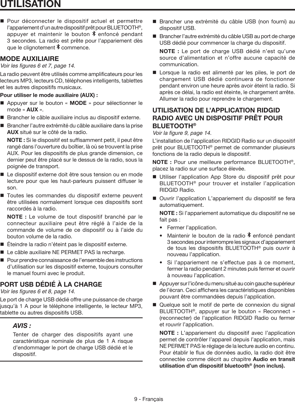 9 - FrançaisUTILISATIONPour déconnecter le dispositif actuel et permettre l’appariement d’un autre dispositif prêt pour BLUETOOTH®, appuyer et maintenir le bouton   enfoncé pendant 3 secondes. La radio est prête pour l’appariement dès que le clignotement   commence.MODE AUXILIAIREVoir les figures 6 et 7, page 14.La radio peuvent être utilisés comme amplificateurs pour les lecteurs MP3, lecteurs CD, téléphones intelligents, tablettes et les autres dispositifs musicaux.Pour utiliser le mode auxiliaire (AUX) :  Appuyer sur le bouton « MODE » pour sélectionner le mode « AUX ».  Brancher le câble auxiliaire inclus au dispositif externe.  Brancher l’autre extrémité du câble auxiliaire dans la prise AUX situé sur le côté de la radio. NOTE : Si le dispositif est suffisamment petit, il peut être rangé dans l’ouverture du boîtier, là où se trouvent la prise AUX. Pour les dispositifs de plus grande dimension, ce dernier peut être placé sur le dessus de la radio, sous la poignée de transport.  Le dispositif externe doit être sous tension ou en mode lecture pour que les haut-parleurs puissent diffuser le son. Toutes les commandes du dispositif externe peuvent être utilisées normalement lorsque ces dispositifs sont raccordés à la radio. NOTE : Le volume de tout dispositif branché par le connecteur auxiliaire peut être réglé à l’aide de la commande de volume de ce dispositif ou à l’aide du bouton volume de la radio.  Éteindre la radio n’éteint pas le dispositif externe.  Le câble auxiliaire NE PERMET PAS la recharge.  Pour prendre connaissance de l’ensemble des instructions d’utilisation sur les dispositif externe, toujours consulter le manuel fourni avec le produit.PORT USB DÉDIÉ À LA CHARGEVoir les figures 6 et 8, page 14.Le port de charge USB dédié offre une puissance de charge jusqu’à 1 A pour le téléphone intelligente, le lecteur MP3, tablette ou autres dispositifs USB.AVIS :Tenter de charger des dispositifs ayant une caractéristique nominale de plus de 1 A risque d’endommager le port de charge USB dédié et le dispositif. Brancher une extrémité du câble USB (non fourni) au dispositif USB.  Brancher l’autre extrémité du câble USB au port de charge USB dédié pour commencer la charge du dispositif. NOTE : Le port de charge USB dédié n’est qu’une source d’alimentation et n’offre aucune capacité de communication. Lorsque la radio est alimenté par les piles, le port de chargement USB dédié continuera de fonctionner pendant environ une heure après avoir éteint la radio. Si après ce délai, la radio est éteinte, le chargement arrête. Allumer la radio pour reprendre le chargement.UTILISATION DE L’APPLICATION RIDGID RADIO AVEC UN DISPOSITIF PRÊT POUR BLUETOOTH®Voir la figure 9, page 14.L’installation de l’application RIDGID Radio sur un dispositif prêt pour BLUETOOTH® permet de commander plusieurs fonctions de la radio depuis le dispositif.NOTE : Pour une meilleure performance BLUETOOTH®, placez la radio sur une surface élevée.Utiliser l’application App Store du dispositif prêt pour BLUETOOTH® pour trouver et installer l’application RIDGID Radio. Ouvrir l’application L’appariement du dispositif se fera automatiquement. NOTE : Si l’appariement automatique du dispositif ne se fait pas : •Fermer l’application.  •  Maintenir le bouton de la radio   enfoncé pendant 3 secondes pour interrompre les signaux d’appariement de tous les dispositifs BLUETOOTH® puis ouvrir à nouveau l’application.  •  Si l’appariement ne s’effectue pas à ce moment, fermer la radio pendant 2 minutes puis fermer et ouvrir à nouveau l’application.Appuyer sur l’icône du menu situé au coin gauche supérieur de l’écran. Ceci affichera les caractéristiques disponibles pouvant être commandées depuis l’application.Quelque soit le motif de perte de connexion du signal BLUETOOTH®, appuyer sur le bouton « Reconnect » (reconnecter) de l’application RIDGID Radio ou fermer et rouvrir l’application. NOTE : L’appariement du dispositif avec l’application permet de contrôler l’appareil depuis l’application, mais NE PERMET PAS le réglage de la lecture audio en continu. Pour établir le flux de données audio, la radio doit être connectée comme décrit au chapitre Audio en transit utilisation d’un dispositif bluetooth® (non inclus).