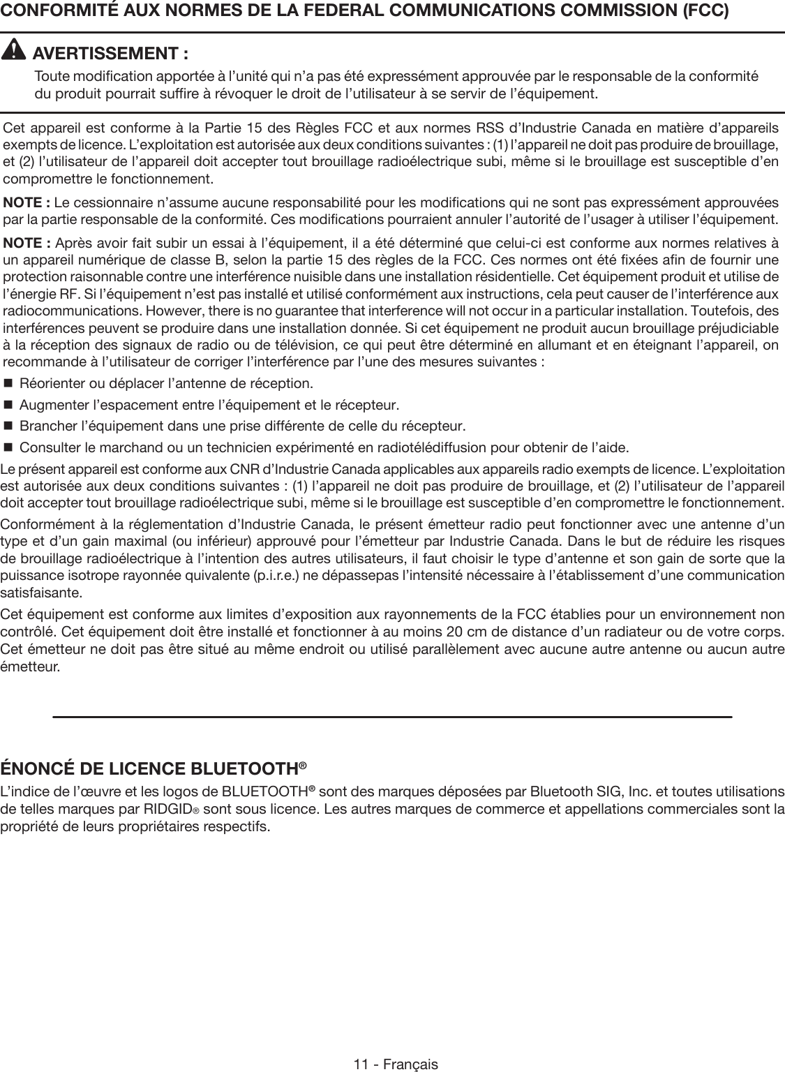 11 - FrançaisCONFORMITÉ AUX NORMES DE LA FEDERAL COMMUNICATIONS COMMISSION (FCC)AVERTISSEMENT :Toute modification apportée à l’unité qui n’a pas été expressément approuvée par le responsable de la conformité du produit pourrait suffire à révoquer le droit de l’utilisateur à se servir de l’équipement.Cet appareil est conforme à la Partie 15 des Règles FCC et aux normes RSS d’Industrie Canada en matière d’appareils exempts de licence. L’exploitation est autorisée aux deux conditions suivantes : (1) l’appareil ne doit pas produire de brouillage, et (2) l’utilisateur de l’appareil doit accepter tout brouillage radioélectrique subi, même si le brouillage est susceptible d’en compromettre le fonctionnement.NOTE : Le cessionnaire n’assume aucune responsabilité pour les modifications qui ne sont pas expressément approuvées par la partie responsable de la conformité. Ces modifications pourraient annuler l’autorité de l’usager à utiliser l’équipement.NOTE : Après avoir fait subir un essai à l’équipement, il a été déterminé que celui-ci est conforme aux normes relatives à un appareil numérique de classe B, selon la partie 15 des règles de la FCC. Ces normes ont été fixées afin de fournir une protection raisonnable contre une interférence nuisible dans une installation résidentielle. Cet équipement produit et utilise de l’énergie RF. Si l’équipement n’est pas installé et utilisé conformément aux instructions, cela peut causer de l’interférence aux radiocommunications. However, there is no guarantee that interference will not occur in a particular installation. Toutefois, des interférences peuvent se produire dans une installation donnée. Si cet équipement ne produit aucun brouillage préjudiciable à la réception des signaux de radio ou de télévision, ce qui peut être déterminé en allumant et en éteignant l’appareil, on recommande à l’utilisateur de corriger l’interférence par l’une des mesures suivantes :  Réorienter ou déplacer l’antenne de réception.  Augmenter l’espacement entre l’équipement et le récepteur.  Brancher l’équipement dans une prise différente de celle du récepteur.  Consulter le marchand ou un technicien expérimenté en radiotélédiffusion pour obtenir de l’aide.Le présent appareil est conforme aux CNR d’Industrie Canada applicables aux appareils radio exempts de licence. L’exploitation est autorisée aux deux conditions suivantes : (1) l’appareil ne doit pas produire de brouillage, et (2) l’utilisateur de l’appareil doit accepter tout brouillage radioélectrique subi, même si le brouillage est susceptible d’en compromettre le fonctionnement.Conformément à la réglementation d’Industrie Canada, le présent émetteur radio peut fonctionner avec une antenne d’un type et d’un gain maximal (ou inférieur) approuvé pour l’émetteur par Industrie Canada. Dans le but de réduire les risques de brouillage radioélectrique à l’intention des autres utilisateurs, il faut choisir le type d’antenne et son gain de sorte que la puissance isotrope rayonnée quivalente (p.i.r.e.) ne dépassepas l’intensité nécessaire à l’établissement d’une communication satisfaisante.Cet équipement est conforme aux limites d’exposition aux rayonnements de la FCC établies pour un environnement non contrôlé. Cet équipement doit être installé et fonctionner à au moins 20 cm de distance d’un radiateur ou de votre corps. Cet émetteur ne doit pas être situé au même endroit ou utilisé parallèlement avec aucune autre antenne ou aucun autre émetteur.ÉNONCÉ DE LICENCE BLUETOOTH®L’indice de l’œuvre et les logos de BLUETOOTH® sont des marques déposées par Bluetooth SIG, Inc. et toutes utilisations de telles marques par RIDGID® sont sous licence. Les autres marques de commerce et appellations commerciales sont la propriété de leurs propriétaires respectifs.