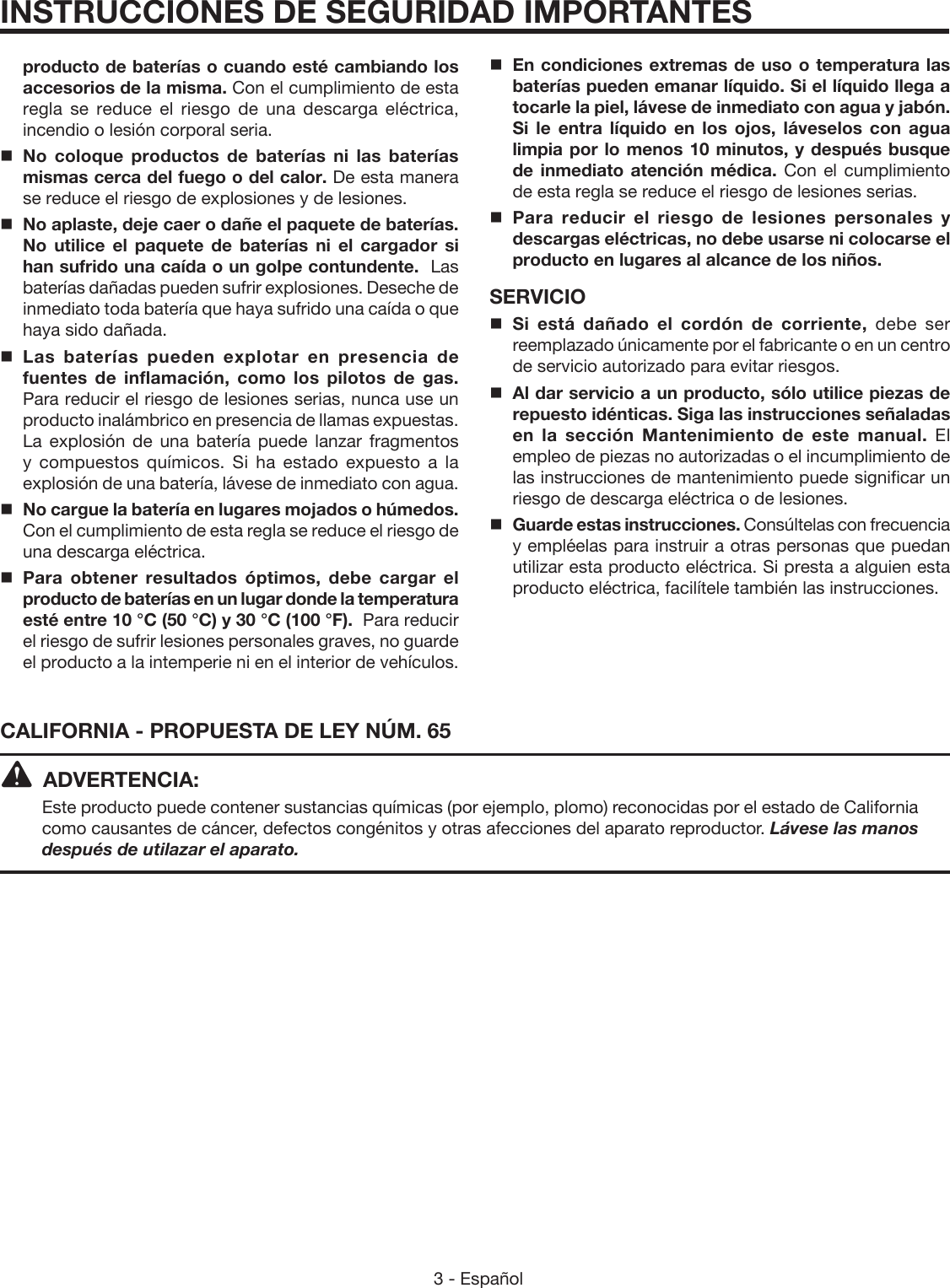 3 - Español CALIFORNIA - PROPUESTA DE LEY NÚM. 65ADVERTENCIA:Este producto puede contener sustancias químicas (por ejemplo, plomo) reconocidas por el estado de California como causantes de cáncer, defectos congénitos y otras afecciones del aparato reproductor. Lávese las manos después de utilazar el aparato.INSTRUCCIONES DE SEGURIDAD IMPORTANTESproducto de baterías o cuando esté cambiando los accesorios de la misma. Con el cumplimiento de esta regla se reduce el riesgo de una descarga eléctrica, incendio o lesión corporal seria.No coloque productos de baterías ni las baterías mismas cerca del fuego o del calor. De esta manera se reduce el riesgo de explosiones y de lesiones.  No aplaste, deje caer o dañe el paquete de baterías. No utilice el paquete de baterías ni el cargador si han sufrido una caída o un golpe contundente.  Las baterías dañadas pueden sufrir explosiones. Deseche de inmediato toda batería que haya sufrido una caída o que haya sido dañada.Las baterías pueden explotar en presencia de fuentes de inflamación, como los pilotos de gas. Para reducir el riesgo de lesiones serias, nunca use un producto inalámbrico en presencia de llamas expuestas. La explosión de una batería puede lanzar fragmentos y compuestos químicos. Si ha estado expuesto a la explosión de una batería, lávese de inmediato con agua.No cargue la batería en lugares mojados o húmedos. Con el cumplimiento de esta regla se reduce el riesgo de una descarga eléctrica.Para obtener resultados óptimos, debe cargar el producto de baterías en un lugar donde la temperatura esté entre 10 °C (50 °C) y 30 °C (100 °F).  Para reducir el riesgo de sufrir lesiones personales graves, no guarde el producto a la intemperie ni en el interior de vehículos.En condiciones extremas de uso o temperatura las baterías pueden emanar líquido. Si el líquido llega a tocarle la piel, lávese de inmediato con agua y jabón. Si le entra líquido en los ojos, láveselos con agua limpia por lo menos 10 minutos, y después busque de inmediato atención médica. Con el cumplimiento de esta regla se reduce el riesgo de lesiones serias.Para reducir el riesgo de lesiones personales y descargas eléctricas, no debe usarse ni colocarse el producto en lugares al alcance de los niños.SERVICIO Si está dañado el cordón de corriente, debe ser reemplazado únicamente por el fabricante o en un centro de servicio autorizado para evitar riesgos.Al dar servicio a un producto, sólo utilice piezas de repuesto idénticas. Siga las instrucciones señaladas en la sección Mantenimiento de este manual. El empleo de piezas no autorizadas o el incumplimiento de las instrucciones de mantenimiento puede significar un riesgo de descarga eléctrica o de lesiones.Guarde estas instrucciones. Consúltelas con frecuencia y empléelas para instruir a otras personas que puedan utilizar esta producto eléctrica. Si presta a alguien esta producto eléctrica, facilítele también las instrucciones.