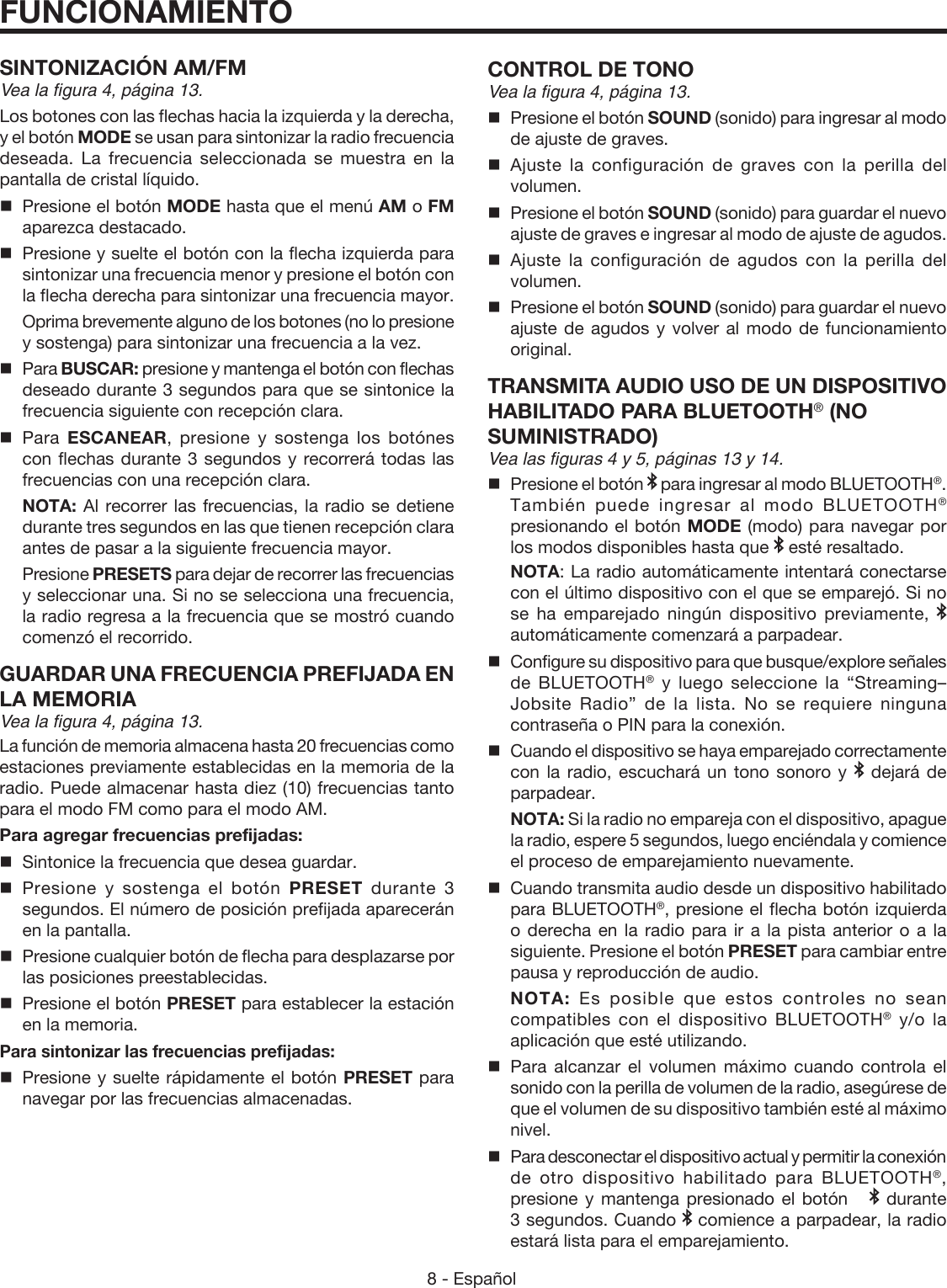 8 - Español SINTONIZACIÓN AM/FMVea la figura 4, página 13.Los botones con las flechas hacia la izquierda y la derecha, y el botón MODE se usan para sintonizar la radio frecuencia deseada. La frecuencia seleccionada se muestra en la pantalla de cristal líquido.  Presione el botón MODE hasta que el menú AM o FM aparezca destacado.  Presione y suelte el botón con la flecha izquierda para sintonizar una frecuencia menor y presione el botón con la flecha derecha para sintonizar una frecuencia mayor.   Oprima brevemente alguno de los botones (no lo presione y sostenga) para sintonizar una frecuencia a la vez. Para BUSCAR: presione y mantenga el botón con flechas deseado durante 3 segundos para que se sintonice la frecuencia siguiente con recepción clara. Para  ESCANEAR, presione y sostenga los botónes con flechas durante 3 segundos y recorrerá todas las frecuencias con una recepción clara. NOTA: Al recorrer las frecuencias, la radio se detiene durante tres segundos en las que tienen recepción clara antes de pasar a la siguiente frecuencia mayor. Presione PRESETS para dejar de recorrer las frecuencias y seleccionar una. Si no se selecciona una frecuencia, la radio regresa a la frecuencia que se mostró cuando comenzó el recorrido. GUARDAR UNA FRECUENCIA PREFIJADA EN LA MEMORIAVea la figura 4, página 13.La función de memoria almacena hasta 20 frecuencias como estaciones previamente establecidas en la memoria de la radio. Puede almacenar hasta diez (10) frecuencias tanto para el modo FM como para el modo AM.Para agregar frecuencias prefijadas:  Sintonice la frecuencia que desea guardar. Presione y sostenga el botón PRESET durante 3 segundos. El número de posición prefijada aparecerán en la pantalla.   Presione cualquier botón de flecha para desplazarse por las posiciones preestablecidas.  Presione el botón PRESET para establecer la estación en la memoria. Para sintonizar las frecuencias prefijadas:  Presione y suelte rápidamente el botón PRESET para navegar por las frecuencias almacenadas.CONTROL DE TONOVea la figura 4, página 13. Presione el botón SOUND (sonido) para ingresar al modo de ajuste de graves.Ajuste la configuración de graves con la perilla del volumen.  Presione el botón SOUND (sonido) para guardar el nuevo ajuste de graves e ingresar al modo de ajuste de agudos. Ajuste la configuración de agudos con la perilla del volumen.  Presione el botón SOUND (sonido) para guardar el nuevo ajuste de agudos y volver al modo de funcionamiento original.  TRANSMITA AUDIO USO DE UN  DISPOSITIVO HABILITADO PARA BLUETOOTH® (NO  SUMINISTRADO)Vea las figuras 4 y 5, páginas 13 y 14. Presione el botón   para ingresar al modo BLUETOOTH®. También puede ingresar al modo BLUETOOTH® presionando el botón MODE (modo) para navegar por los modos disponibles hasta que   esté resaltado. NOTA: La radio automáticamente intentará conectarse con el último dispositivo con el que se emparejó. Si no se ha emparejado ningún dispositivo previamente,   automáticamente comenzará a parpadear.  Configure su dispositivo para que busque/explore señales de BLUETOOTH® y luego seleccione la “Streaming–Jobsite Radio” de la lista. No se requiere ninguna contraseña o PIN para la conexión.Cuando el dispositivo se haya emparejado correctamente con la radio, escuchará un tono sonoro y   dejará de parpadear. NOTA: Si la radio no empareja con el dispositivo, apague la radio, espere 5 segundos, luego enciéndala y comience el proceso de emparejamiento nuevamente.  Cuando transmita audio desde un dispositivo habilitado para BLUETOOTH®, presione el flecha botón izquierda  o derecha en la radio para ir a la pista anterior o a la siguiente. Presione el botón PRESET para cambiar entre pausa y reproducción de audio. NOTA: Es posible que estos controles no sean compatibles con el dispositivo BLUETOOTH® y/o la aplicación que esté utilizando.Para alcanzar el volumen máximo cuando controla el sonido con la perilla de volumen de la radio, asegúrese de que el volumen de su dispositivo también esté al máximo nivel.Para desconectar el dispositivo actual y permitir la conexión de otro dispositivo habilitado para BLUETOOTH®, presione y mantenga presionado el botón     durante 3 segundos. Cuando   comience a parpadear, la radio estará lista para el emparejamiento.FUNCIONAMIENTO