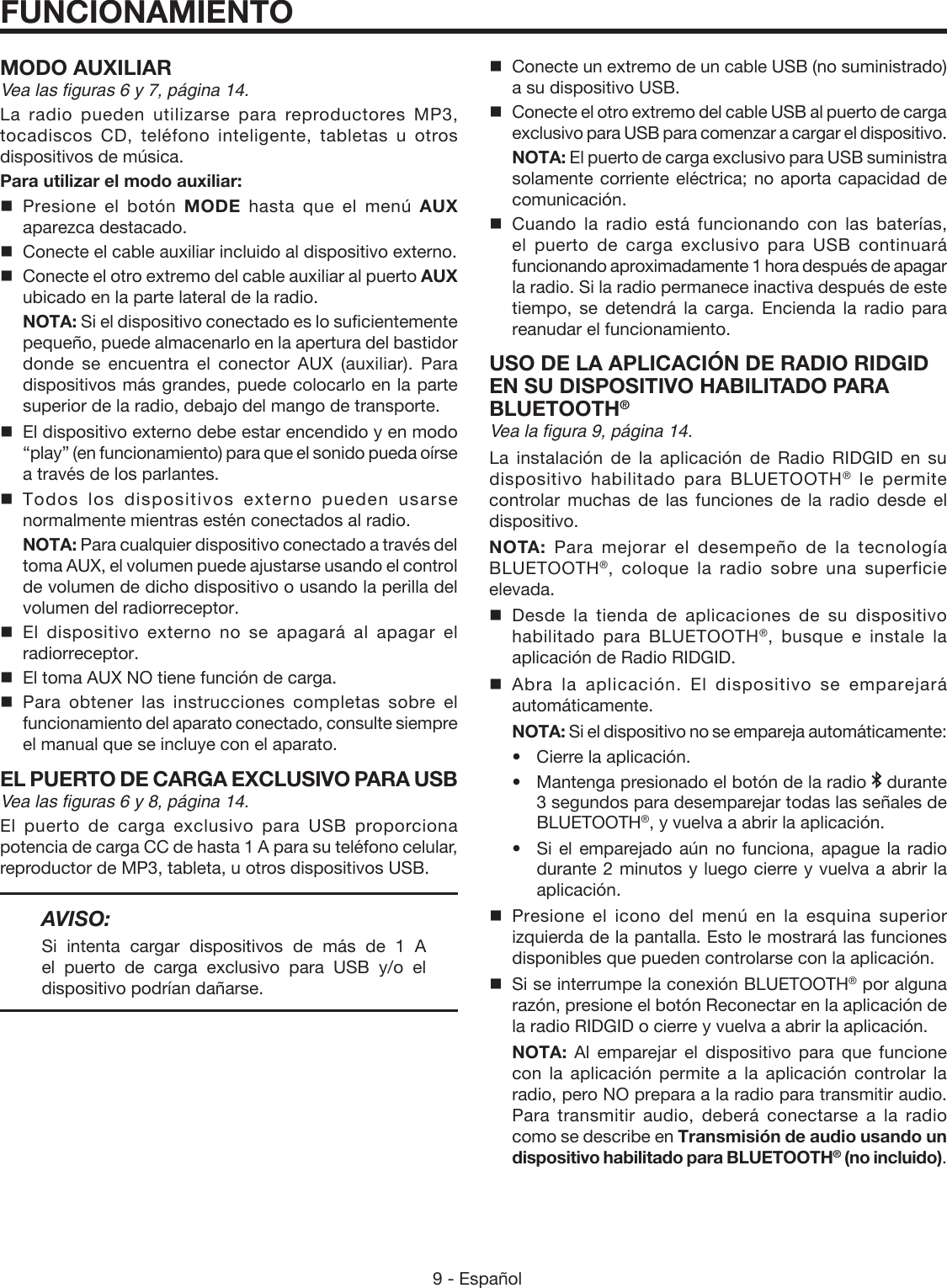 9 - Español FUNCIONAMIENTOMODO AUXILIARVea las figuras 6 y 7, página 14.La radio pueden utilizarse para reproductores MP3, tocadiscos CD, teléfono inteligente, tabletas u otros dispositivos de música.Para utilizar el modo auxiliar: Presione el botón MODE hasta que el menú AUX aparezca destacado.  Conecte el cable auxiliar incluido al dispositivo externo.  Conecte el otro extremo del cable auxiliar al puerto AUX  ubicado en la parte lateral de la radio. NOTA: Si el dispositivo conectado es lo suficientemente pequeño, puede almacenarlo en la apertura del bastidor donde se encuentra el conector AUX (auxiliar). Para dispositivos más grandes, puede colocarlo en la parte superior de la radio, debajo del mango de transporte.  El dispositivo externo debe estar encendido y en modo “play” (en funcionamiento) para que el sonido pueda oírse a través de los parlantes. Todos los dispositivos externo pueden usarse normalmente mientras estén conectados al radio. NOTA: Para cualquier dispositivo conectado a través del toma AUX, el volumen puede ajustarse usando el control de volumen de dicho dispositivo o usando la perilla del volumen del radiorreceptor. El dispositivo externo no se apagará al apagar el radiorreceptor.  El toma AUX NO tiene función de carga. Para obtener las instrucciones completas sobre el funcionamiento del aparato conectado, consulte siempre el manual que se incluye con el aparato.EL PUERTO DE CARGA EXCLUSIVO PARA USBVea las figuras 6 y 8, página 14.El puerto de carga exclusivo para USB proporciona potencia de carga CC de hasta 1 A para su teléfono celular, reproductor de MP3, tableta, u otros dispositivos USB.AVISO: Si intenta cargar dispositivos de más de 1 A  el puerto de carga exclusivo para USB y/o el dispositivo podrían dañarse.  Conecte un extremo de un cable USB (no suministrado) a su dispositivo USB.  Conecte el otro extremo del cable USB al puerto de carga exclusivo para USB para comenzar a cargar el dispositivo. NOTA: El puerto de carga exclusivo para USB suministra solamente corriente eléctrica; no aporta capacidad de comunicación. Cuando la radio está funcionando con las baterías, el puerto de carga exclusivo para USB continuará funcionando aproximadamente 1 hora después de apagar la radio. Si la radio permanece inactiva después de este tiempo, se detendrá la carga. Encienda la radio para reanudar el funcionamiento.USO DE LA APLICACIÓN DE RADIO RIDGID EN SU DISPOSITIVO HABILITADO PARA BLUETOOTH®Vea la figura 9, página 14.La instalación de la aplicación de Radio RIDGID en su dispositivo habilitado para BLUETOOTH® le permite controlar muchas de las funciones de la radio desde el dispositivo.NOTA:  Para mejorar el desempeño de la tecnología BLUETOOTH®, coloque la radio sobre una superficie elevada.Desde la tienda de aplicaciones de su dispositivo habilitado para BLUETOOTH®, busque e instale la aplicación de Radio RIDGID. Abra la aplicación. El dispositivo se emparejará automáticamente. NOTA: Si el dispositivo no se empareja automáticamente: •Cierre la aplicación.  •  Mantenga presionado el botón de la radio   durante 3 segundos para desemparejar todas las señales de BLUETOOTH®, y vuelva a abrir la aplicación.  •  Si el emparejado aún no funciona, apague la radio durante 2 minutos y luego cierre y vuelva a abrir la aplicación.Presione el icono del menú en la esquina superior izquierda de la pantalla. Esto le mostrará las funciones disponibles que pueden controlarse con la aplicación.Si se interrumpe la conexión BLUETOOTH® por alguna razón, presione el botón Reconectar en la aplicación de la radio RIDGID o cierre y vuelva a abrir la aplicación. NOTA:  Al emparejar el dispositivo para que funcione con la aplicación permite a la aplicación controlar la radio, pero NO prepara a la radio para transmitir audio. Para transmitir audio, deberá conectarse a la radio como se describe en Transmisión de audio usando un dispositivo habilitado para BLUETOOTH® (no incluido).
