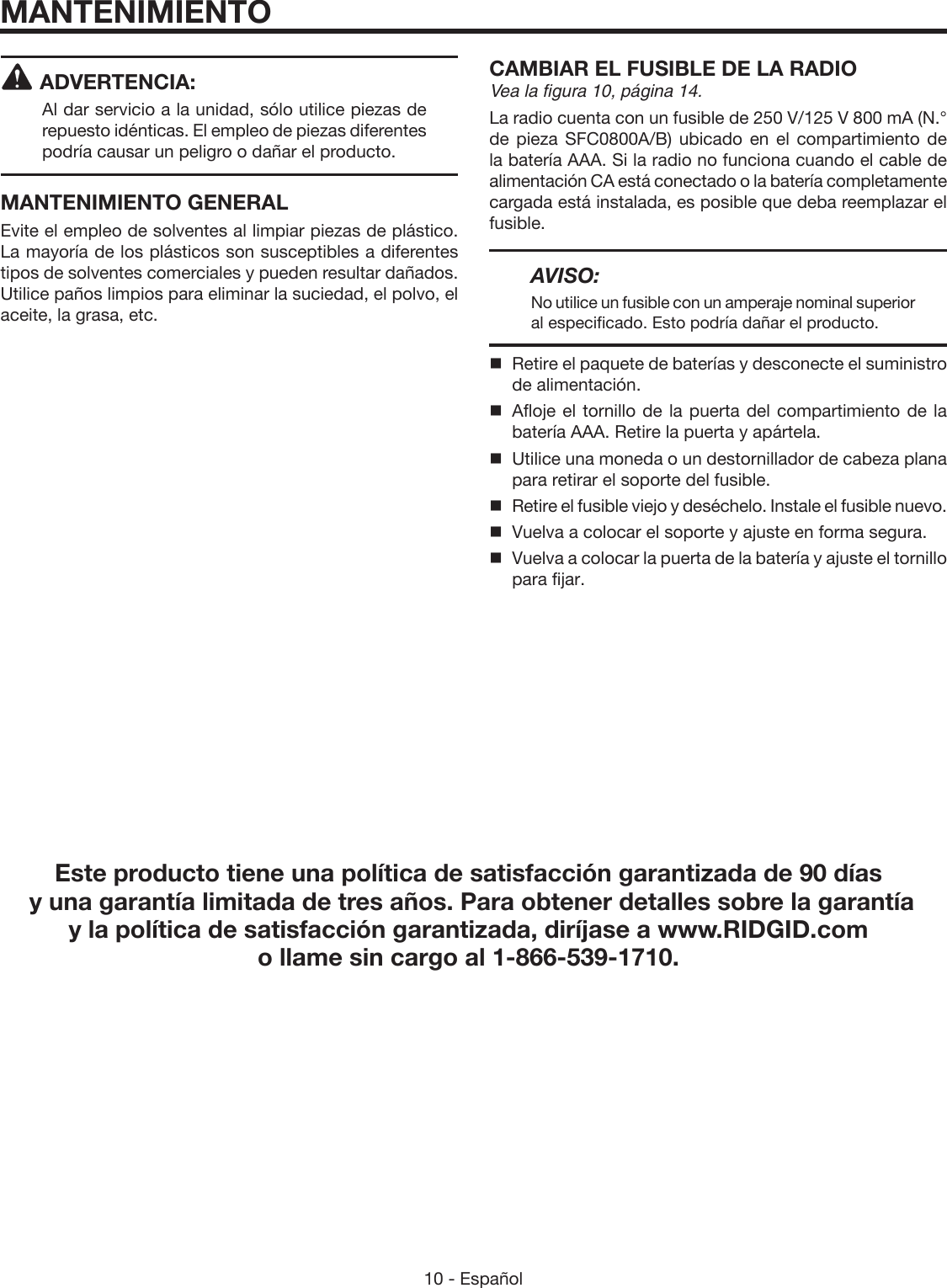 10 - Español ADVERTENCIA:Al dar servicio a la unidad, sólo utilice piezas de repuesto idénticas. El empleo de piezas diferentes podría causar un peligro o dañar el producto.MANTENIMIENTO GENERALEvite el empleo de solventes al limpiar piezas de plástico. La mayoría de los plásticos son susceptibles a diferentes tipos de solventes comerciales y pueden resultar dañados. Utilice paños limpios para eliminar la suciedad, el polvo, el aceite, la grasa, etc.CAMBIAR EL FUSIBLE DE LA RADIOVea la figura 10, página 14.La radio cuenta con un fusible de 250 V/125 V 800 mA (N.° de pieza SFC0800A/B) ubicado en el compartimiento de la batería AAA. Si la radio no funciona cuando el cable de alimentación CA está conectado o la batería completamente cargada está instalada, es posible que deba reemplazar el fusible.AVISO:No utilice un fusible con un amperaje nominal superior al especificado. Esto podría dañar el producto.  Retire el paquete de baterías y desconecte el suministro de alimentación.  Afloje el tornillo de la puerta del compartimiento de la batería AAA. Retire la puerta y apártela.  Utilice una moneda o un destornillador de cabeza plana para retirar el soporte del fusible.  Retire el fusible viejo y deséchelo. Instale el fusible nuevo.  Vuelva a colocar el soporte y ajuste en forma segura.  Vuelva a colocar la puerta de la batería y ajuste el tornillo para fijar.MANTENIMIENTOEste producto tiene una política de satisfacción garantizada de 90 días  y una garantía limitada de tres años. Para obtener detalles sobre la garantía  y la política de satisfacción garantizada, diríjase a www.RIDGID.com o llame sin cargo al 1-866-539-1710.