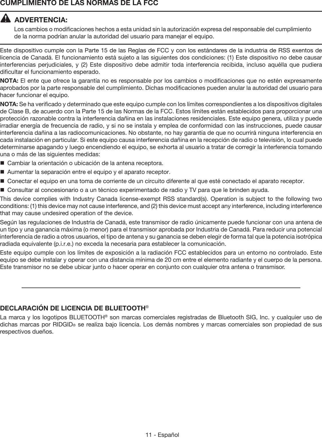 11 - Español ADVERTENCIA:Los cambios o modificaciones hechos a esta unidad sin la autorización expresa del responsable del cumplimiento de la norma podrían anular la autoridad del usuario para manejar el equipo.Este dispositivo cumple con la Parte 15 de las Reglas de FCC y con los estándares de la industria de RSS exentos de licencia de Canadá. El funcionamiento está sujeto a las siguientes dos condiciones: (1) Este dispositivo no debe causar interferencias perjudiciales, y (2) Este dispositivo debe admitir toda interferencia recibida, incluso aquélla que pudiera dificultar el funcionamiento esperado.NOTA: El ente que ofrece la garantía no es responsable por los cambios o modificaciones que no estén expresamente aprobados por la parte responsable del cumplimiento. Dichas modificaciones pueden anular la autoridad del usuario para hacer funcionar el equipo.NOTA: Se ha verificado y determinado que este equipo cumple con los límites correspondientes a los dispositivos digitales de Clase B, de acuerdo con la Parte 15 de las Normas de la FCC. Estos límites están establecidos para proporcionar una protección razonable contra la interferencia dañina en las instalaciones residenciales. Este equipo genera, utiliza y puede irradiar energía de frecuencia de radio, y si no se instala y emplea de conformidad con las instrucciones, puede causar interferencia dañina a las radiocomunicaciones. No obstante, no hay garantía de que no ocurrirá ninguna interferencia en cada instalación en particular. Si este equipo causa interferencia dañina en la recepción de radio o televisión, lo cual puede determinarse apagando y luego encendiendo el equipo, se exhorta al usuario a tratar de corregir la interferencia tomando una o más de las siguientes medidas:  Cambiar la orientación o ubicación de la antena receptora.  Aumentar la separación entre el equipo y el aparato receptor.  Conectar el equipo en una toma de corriente de un circuito diferente al que esté conectado el aparato receptor.  Consultar al concesionario o a un técnico experimentado de radio y TV para que le brinden ayuda.This device complies with Industry Canada license-exempt RSS standard(s). Operation is subject to the following two conditions: (1) this device may not cause interference, and (2) this device must accept any interference, including interference that may cause undesired operation of the device.Según las regulaciones de Industria de Canadá, este transmisor de radio únicamente puede funcionar con una antena de un tipo y una ganancia máxima (o menor) para el transmisor aprobada por Industria de Canadá. Para reducir una potencial interferencia de radio a otros usuarios, el tipo de antena y su ganancia se deben elegir de forma tal que la potencia isotrópica radiada equivalente (p.i.r.e.) no exceda la necesaria para establecer la comunicación.Este equipo cumple con los límites de exposición a la radiación FCC establecidos para un entorno no controlado. Este equipo se debe instalar y operar con una distancia mínima de 20 cm entre el elemento radiante y el cuerpo de la persona. Este transmisor no se debe ubicar junto o hacer operar en conjunto con cualquier otra antena o transmisor.DECLARACIÓN DE LICENCIA DE BLUETOOTH®La marca y los logotipos BLUETOOTH® son marcas comerciales registradas de Bluetooth SIG, Inc. y cualquier uso de dichas marcas por RIDGID® se realiza bajo licencia. Los demás nombres y marcas comerciales son propiedad de sus respectivos dueños.CUMPLIMIENTO DE LAS NORMAS DE LA FCC