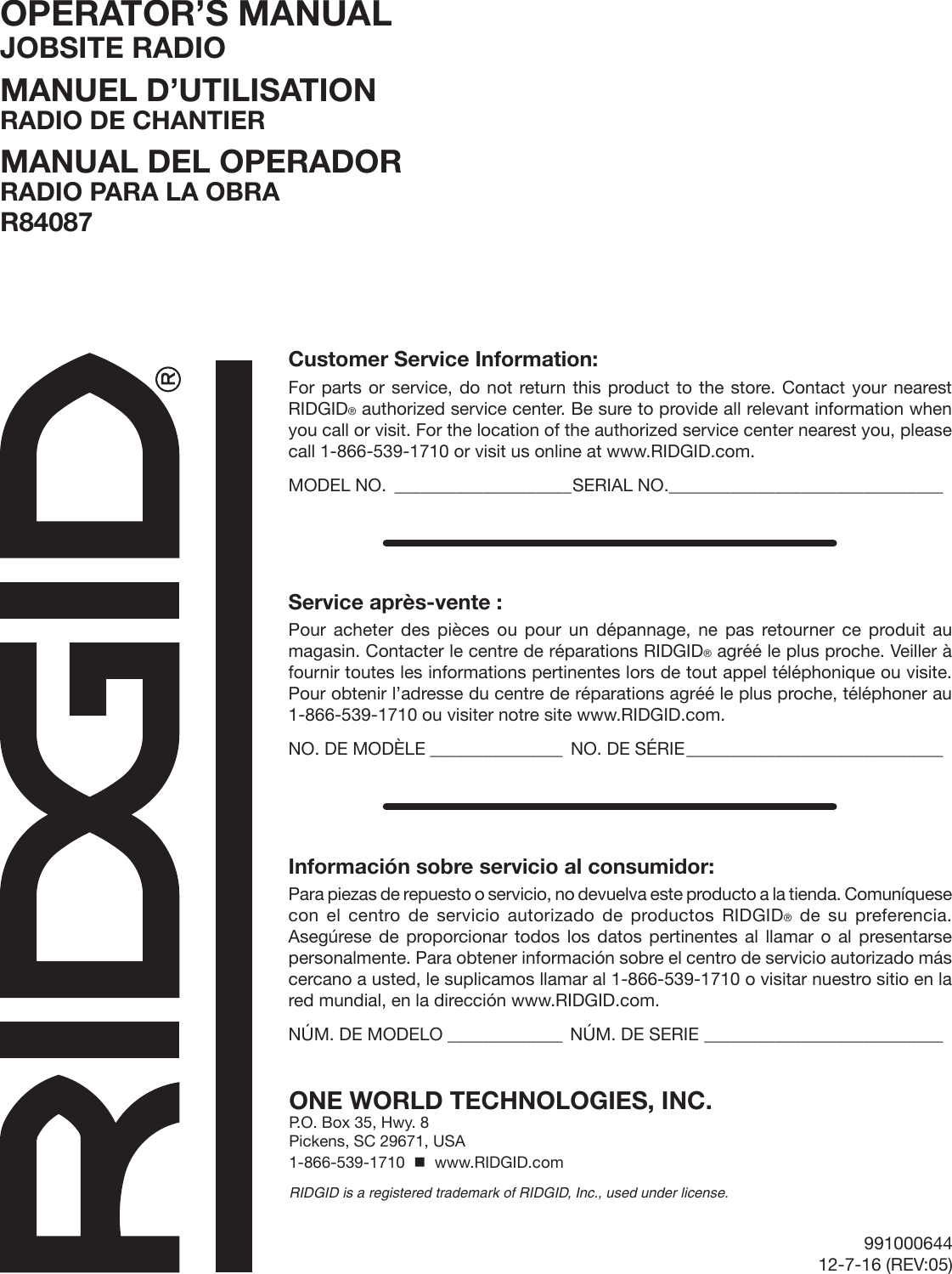991000644 12-7-16 (REV:05)OPERATOR’S MANUAL JOBSITE RADIOMANUEL D’UTILISATION RADIO DE CHANTIERMANUAL DEL OPERADOR RADIO PARA LA OBRAR84087ONE WORLD TECHNOLOGIES, INC.P.O. Box 35, Hwy. 8Pickens, SC 29671, USA1-866-539-1710    www.RIDGID.comRIDGID is a registered trademark of RIDGID, Inc., used under license.Customer Service Information:For parts or service, do not return this product to the store. Contact your nearest RIDGID® authorized service center. Be sure to provide all relevant information when you call or visit. For the location of the authorized service center nearest you, please call 1-866-539-1710 or visit us online at www.RIDGID.com.MODEL NO. ____________________SERIAL NO._______________________________Service après-vente :Pour acheter des pièces ou pour un dépannage, ne pas retourner ce produit au magasin. Contacter le centre de réparations RIDGID® agréé le plus proche. Veiller à fournir toutes les informations pertinentes lors de tout appel téléphonique ou visite. Pour obtenir l’adresse du centre de réparations agréé le plus proche, téléphoner au 1-866-539-1710 ou visiter notre site www.RIDGID.com.NO. DE MODÈLE _______________ NO. DE SÉRIE _____________________________Información sobre servicio al consumidor:Para piezas de repuesto o servicio, no devuelva este producto a la tienda. Comuníquese con el centro de servicio autorizado de productos RIDGID® de su preferencia. Asegúrese de proporcionar todos los datos pertinentes al llamar o al presentarse personalmente. Para obtener información sobre el centro de servicio autorizado más cercano a usted, le suplicamos llamar al 1-866-539-1710 o visitar nuestro sitio en la red mundial, en la dirección www.RIDGID.com.NÚM. DE MODELO _____________ NÚM. DE SERIE ___________________________