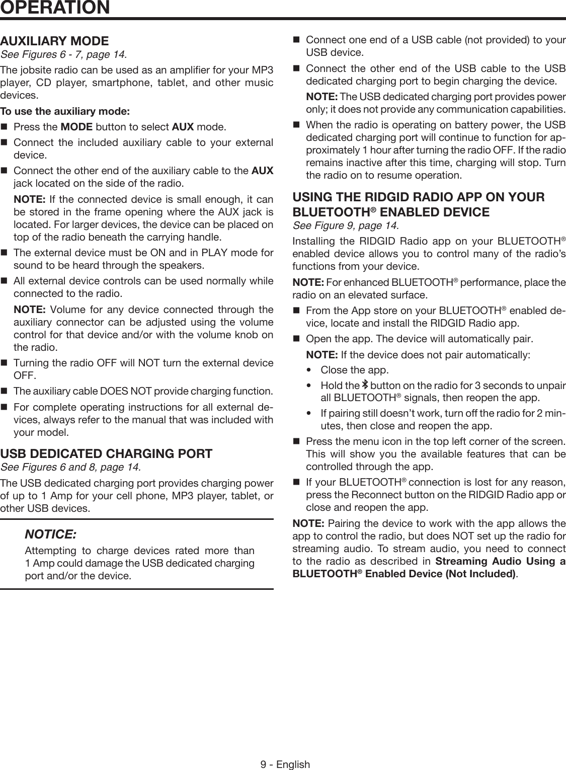 9 - EnglishOPERATIONAUXILIARY MODESee Figures 6 - 7, page 14.The jobsite radio can be used as an amplifier for your MP3 player, CD player, smartphone, tablet, and other music devices.To use the auxiliary mode:  Press the MODE button to select AUX mode. Connect the included auxiliary cable to your external device.  Connect the other end of the auxiliary cable to the AUX jack located on the side of the radio. NOTE: If the connected device is small enough, it can be stored in the frame opening where the AUX jack is located. For larger devices, the device can be placed on top of the radio beneath the carrying handle.  The external device must be ON and in PLAY mode for sound to be heard through the speakers.  All external device controls can be used normally while connected to the radio. NOTE: Volume for any device connected through the auxiliary connector can be adjusted using the volume control for that device and/or with the volume knob on the radio.  Turning the radio OFF will NOT turn the external device OFF.  The auxiliary cable DOES NOT provide charging function.  For complete operating instructions for all external de-vices, always refer to the manual that was included with your model.USB DEDICATED CHARGING PORTSee Figures 6 and 8, page 14.The USB dedicated charging port provides charging power of up to 1 Amp for your cell phone, MP3 player, tablet, or other USB devices. NOTICE:Attempting to charge devices rated more than 1 Amp could damage the USB dedicated charging port and/or the device.Connect one end of a USB cable (not provided) to your USB device.Connect the other end of the USB cable to the USB dedicated charging port to begin charging the device. NOTE: The USB dedicated charging port provides power only; it does not provide any communication capabilities.When the radio is operating on battery power, the USB dedicated charging port will continue to function for ap-proximately 1 hour after turning the radio OFF. If the radio remains inactive after this time, charging will stop. Turn the radio on to resume operation.USING THE RIDGID RADIO APP ON YOUR BLUETOOTH® ENABLED DEVICESee Figure 9, page 14.Installing the RIDGID Radio app on your BLUETOOTH® enabled device allows you to control many of the radio’s functions from your device. NOTE: For enhanced BLUETOOTH® performance, place the radio on an elevated surface.From the App store on your BLUETOOTH® enabled de-vice, locate and install the RIDGID Radio app. Open the app. The device will automatically pair. NOTE: If the device does not pair automatically: •Close the app.•Hold the   button on the radio for 3 seconds to unpair all BLUETOOTH® signals, then reopen the app.•If pairing still doesn’t work, turn off the radio for 2 min-utes, then close and reopen the app.Press the menu icon in the top left corner of the screen. This will show you the available features that can be controlled through the app.If your BLUETOOTH® connection is lost for any reason, press the Reconnect button on the RIDGID Radio app or close and reopen the app.NOTE: Pairing the device to work with the app allows the app to control the radio, but does NOT set up the radio for streaming audio. To stream audio, you need to connect to the radio as described in Streaming Audio Using a BLUETOOTH® Enabled Device (Not Included).