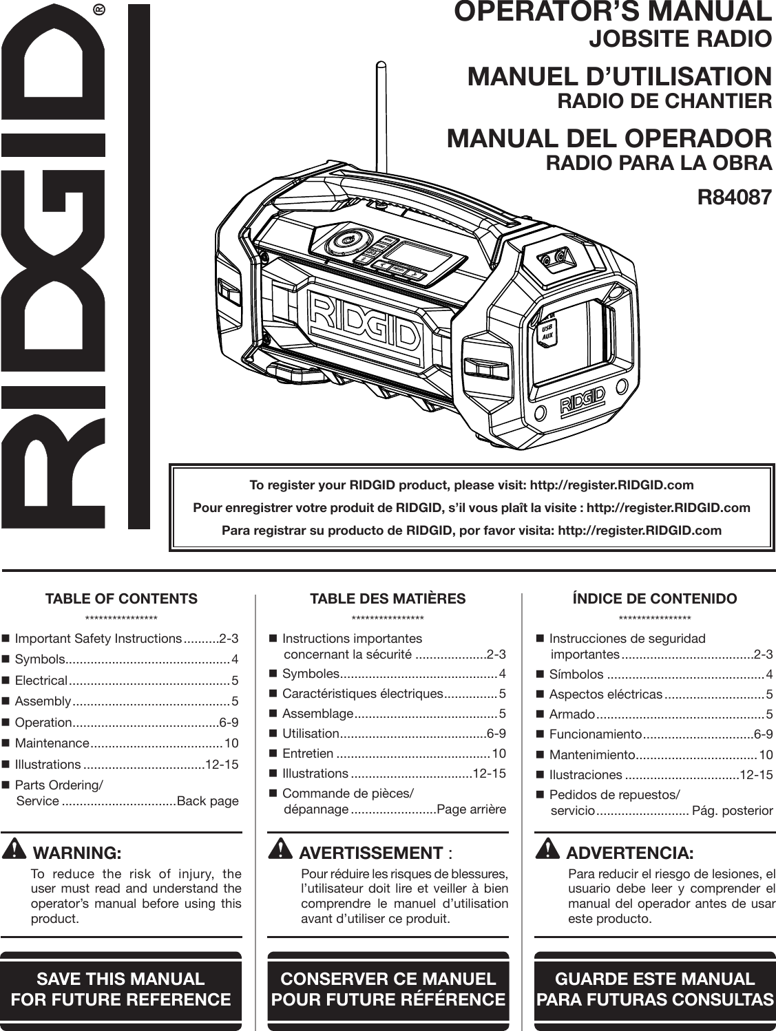 OPERATOR’S MANUAL JOBSITE RADIOMANUEL D’UTILISATION RADIO DE CHANTIERMANUAL DEL OPERADOR RADIO PARA LA OBRAR84087To register your RIDGID product, please visit: http://register.RIDGID.comPour enregistrer votre produit de RIDGID, s’il vous plaît la visite : http://register.RIDGID.comPara registrar su producto de RIDGID, por favor visita: http://register.RIDGID.comWARNING:To reduce the risk of injury, the user must read and understand the operator’s manual before using this product. Important Safety Instructions ..........2-3 Symbols ..............................................4 Electrical ............................................. 5 Assembly ............................................ 5 Operation .........................................6-9 Maintenance ..................................... 10 Illustrations ..................................12-15 Parts Ordering/ Service ................................Back page Instructions importantes  concernant la sécurité ....................2-3 Symboles ............................................4 Caractéristiques électriques ...............5 Assemblage ........................................5 Utilisation .........................................6-9 Entretien ...........................................10 Illustrations ..................................12-15 Commande de pièces/ dépannage ........................Page arrière Instrucciones de seguridad  importantes .....................................2-3 Símbolos ............................................4 Aspectos eléctricas ............................5 Armado ............................................... 5 Funcionamiento ...............................6-9 Mantenimiento ..................................10 Ilustraciones ................................12-15 Pedidos de repuestos/ servicio .......................... Pág. posteriorAVERTISSEMENT :  Pour réduire les risques de blessures, l’utilisateur doit lire et veiller à bien comprendre le manuel d’utilisation avant d’utiliser ce produit.ADVERTENCIA:  Para reducir el riesgo de lesiones, el usuario debe leer y comprender el manual del operador antes de usar este producto.TABLE OF CONTENTS****************TABLE DES MATIÈRES****************ÍNDICE DE CONTENIDO****************SAVE THIS MANUAL  FOR FUTURE REFERENCECONSERVER CE MANUEL POUR FUTURE RÉFÉRENCEGUARDE ESTE MANUAL PARA  FUTURAS CONSULTASMODESOUNDCLOCKDISPLAYPRESETSHold to ScanHold to PairUSBAUX