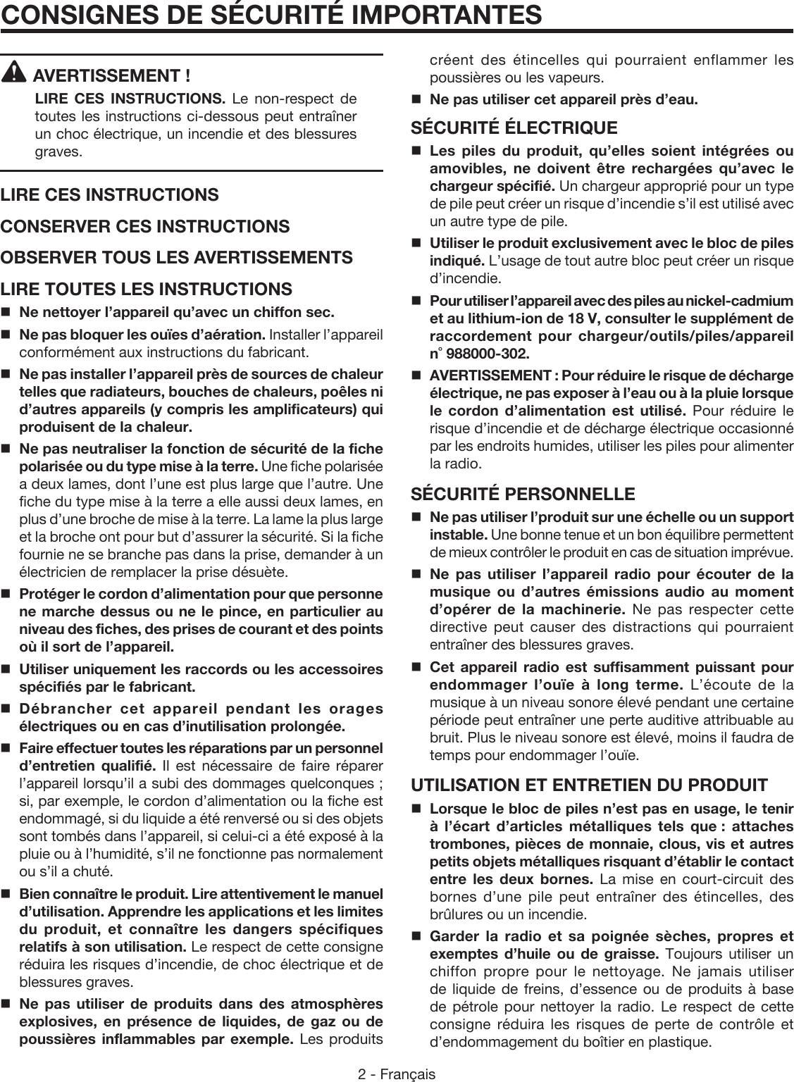 2 - FrançaisAVERTISSEMENT !  LIRE CES INSTRUCTIONS.  Le non-respect de toutes les instructions ci-dessous peut entraîner un choc électrique, un incendie et des blessures graves. LIRE CES INSTRUCTIONSCONSERVER CES INSTRUCTIONSOBSERVER TOUS LES AVERTISSEMENTSLIRE TOUTES LES INSTRUCTIONSNe nettoyer l’appareil qu’avec un chiffon sec.Ne pas bloquer les ouïes d’aération. Installer l’appareil conformément aux instructions du fabricant.Ne pas installer l’appareil près de sources de chaleur telles que radiateurs, bouches de chaleurs, poêles ni d’autres appareils (y compris les amplificateurs) qui produisent de la chaleur.Ne pas neutraliser la fonction de sécurité de la fiche polarisée ou du type mise à la terre. Une fiche polarisée a deux lames, dont l’une est plus large que l’autre. Une fiche du type mise à la terre a elle aussi deux lames, en plus d’une broche de mise à la terre. La lame la plus large et la broche ont pour but d’assurer la sécurité. Si la fiche fournie ne se branche pas dans la prise, demander à un électricien de remplacer la prise désuète.  Protéger le cordon d’alimentation pour que personne ne marche dessus ou ne le pince, en particulier au niveau des fiches, des prises de courant et des points où il sort de l’appareil.Utiliser uniquement les raccords ou les accessoires spécifiés par le fabricant. Débrancher cet appareil pendant les orages électriques ou en cas d’inutilisation prolongée.Faire effectuer toutes les réparations par un personnel d’entretien qualifié. Il est nécessaire de faire réparer l’appareil lorsqu’il a subi des dommages quelconques ; si, par exemple, le cordon d’alimentation ou la fiche est endommagé, si du liquide a été renversé ou si des objets sont tombés dans l’appareil, si celui-ci a été exposé à la pluie ou à l’humidité, s’il ne fonctionne pas normalement ou s’il a chuté.Bien connaître le produit. Lire attentivement le manuel d’utilisation. Apprendre les applications et les limites du produit, et connaître les dangers spécifiques relatifs à son utilisation. Le respect de cette consigne réduira les risques d’incendie, de choc électrique et de blessures graves.Ne pas utiliser de produits dans des atmosphères explosives, en présence de liquides, de gaz ou de poussières inflammables par exemple. Les produits CONSIGNES DE SÉCURITÉ IMPORTANTEScréent des étincelles qui pourraient enflammer les poussières ou les vapeurs.Ne pas utiliser cet appareil près d’eau.SÉCURITÉ ÉLECTRIQUELes piles du produit, qu’elles soient intégrées ou amovibles, ne doivent être rechargées qu’avec le chargeur spécifié. Un chargeur approprié pour un type de pile peut créer un risque d’incendie s’il est utilisé avec un autre type de pile.Utiliser le produit exclusivement avec le bloc de piles indiqué. L’usage de tout autre bloc peut créer un risque d’incendie. Pour utiliser l’appareil avec des piles au nickel-cadmium et au lithium-ion de 18 V, consulter le supplément de raccordement pour chargeur/outils/piles/appareil  n˚ 988000-302.AVERTISSEMENT : Pour réduire le risque de décharge électrique, ne pas exposer à l’eau ou à la pluie lorsque le cordon d’alimentation est utilisé. Pour réduire le risque d’incendie et de décharge électrique occasionné par les endroits humides, utiliser les piles pour alimenter la radio. SÉCURITÉ PERSONNELLENe pas utiliser l’produit sur une échelle ou un support instable. Une bonne tenue et un bon équilibre permettent de mieux contrôler le produit en cas de situation imprévue.Ne pas utiliser l’appareil radio pour écouter de la musique ou d’autres émissions audio au moment d’opérer de la machinerie. Ne pas respecter cette directive peut causer des distractions qui pourraient entraîner des blessures graves. Cet appareil radio est suffisamment puissant pour endommager l’ouïe à long terme. L’écoute de la musique à un niveau sonore élevé pendant une certaine période peut entraîner une perte auditive attribuable au bruit. Plus le niveau sonore est élevé, moins il faudra de temps pour endommager l’ouïe.UTILISATION ET ENTRETIEN DU PRODUITLorsque le bloc de piles n’est pas en usage, le tenir à l’écart d’articles métalliques tels que : attaches trombones, pièces de monnaie, clous, vis et autres petits objets métalliques risquant d’établir le contact entre les deux bornes. La mise en court-circuit des bornes d’une pile peut entraîner des étincelles, des brûlures ou un incendie.Garder la radio et sa poignée sèches, propres et exemptes d’huile ou de graisse. Toujours utiliser un chiffon propre pour le nettoyage. Ne jamais utiliser de liquide de freins, d’essence ou de produits à base de pétrole pour nettoyer la radio. Le respect de cette consigne réduira les risques de perte de contrôle et d’endommagement du boîtier en plastique. 