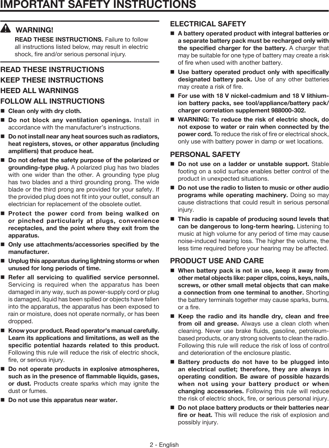 2 - EnglishIMPORTANT SAFETY INSTRUCTIONSWARNING! READ THESE INSTRUCTIONS. Failure to follow all instructions listed below, may result in electric shock, fire and/or serious personal injury. READ THESE INSTRUCTIONSKEEP THESE INSTRUCTIONSHEED ALL WARNINGSFOLLOW ALL INSTRUCTIONSClean only with dry cloth.Do not block any ventilation openings. Install in accordance with the manufacturer’s instructions.Do not install near any heat sources such as radiators, heat registers, stoves, or other apparatus (including amplifiers) that produce heat.Do not defeat the safety purpose of the polarized or grounding-type plug. A polarized plug has two blades with one wider than the other. A grounding type plug has two blades and a third grounding prong. The wide blade or the third prong are provided for your safety. If the provided plug does not fit into your outlet, consult an electrician for replacement of the obsolete outlet.Protect the power cord from being walked on or pinched particularly at plugs, convenience receptacles, and the point where they exit from the apparatus.Only use attachments/accessories specified by the manufacturer.Unplug this apparatus during lightning storms or when unused for long periods of time.Refer all servicing to qualified service personnel. Servicing is required when the apparatus has been damaged in any way, such as power-supply cord or plug is damaged, liquid has been spilled or objects have fallen into the apparatus, the apparatus has been exposed to rain or moisture, does not operate normally, or has been dropped. Know your product. Read operator’s manual carefully. Learn its applications and limitations, as well as the specific potential hazards related to this product. Following this rule will reduce the risk of electric shock, fire, or serious injury.Do not operate products in explosive atmospheres, such as in the presence of flammable liquids, gases, or dust. Products create sparks which may ignite the dust or fumes.Do not use this apparatus near water.ELECTRICAL SAFETYA battery operated product with integral batteries or a separate battery pack must be recharged only with the specified charger for the battery. A charger that may be suitable for one type of battery may create a risk of fire when used with another battery.Use battery operated product only with specifically designated battery pack. Use of any other batteries may create a risk of fire. For use with 18 V nickel-cadmium and 18 V lithium-ion battery packs, see tool/appliance/battery pack/charger correlation supplement 988000-302.WARNING: To reduce the risk of electric shock, do not expose to water or rain when connected by the power cord. To reduce the risk of fire or electrical shock, only use with battery power in damp or wet locations. PERSONAL SAFETYDo not use on a ladder or unstable support. Stable footing on a solid surface enables better control of the product in unexpected situations. Do not use the radio to listen to music or other audio programs while operating machinery. Doing so may cause distractions that could result in serious personal injury. This radio is capable of producing sound levels that can be dangerous to long-term hearing. Listening to music at high volume for any period of time may cause noise-induced hearing loss. The higher the volume, the less time required before your hearing may be affected.PRODUCT USE AND CAREWhen battery pack is not in use, keep it away from other metal objects like: paper clips, coins, keys, nails, screws, or other small metal objects that can make a connection from one terminal to another. Shorting the battery terminals together may cause sparks, burns, or a fire.Keep the radio and its handle dry, clean and free from oil and grease. Always use a clean cloth when cleaning. Never use brake fluids, gasoline, petroleum-based products, or any strong solvents to clean the radio. Following this rule will reduce the risk of loss of control and deterioration of the enclosure plastic. Battery products do not have to be plugged into an electrical outlet; therefore, they are always in operating condition. Be aware of possible hazards when not using your battery product or when changing accessories. Following this rule will reduce the risk of electric shock, fire, or serious personal injury.Do not place battery products or their batteries near fire or heat. This will reduce the risk of explosion and possibly injury.