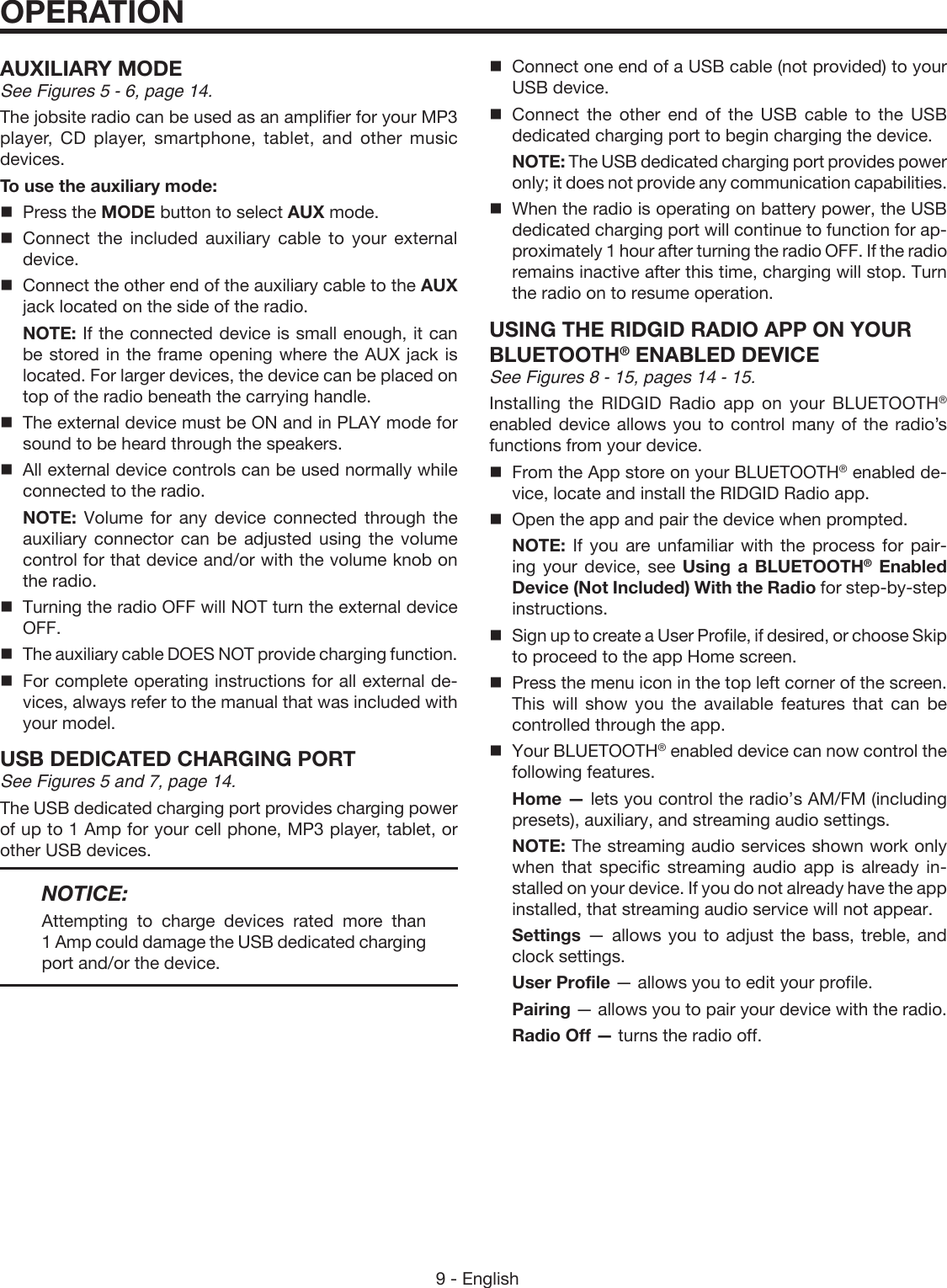 9 - EnglishOPERATIONAUXILIARY MODESee Figures 5 - 6, page 14.The jobsite radio can be used as an amplifier for your MP3 player, CD player, smartphone, tablet, and other music devices.To use the auxiliary mode:  Press the MODE button to select AUX mode. Connect the included auxiliary cable to your external device.  Connect the other end of the auxiliary cable to the AUX jack located on the side of the radio. NOTE: If the connected device is small enough, it can be stored in the frame opening where the AUX jack is located. For larger devices, the device can be placed on top of the radio beneath the carrying handle.  The external device must be ON and in PLAY mode for sound to be heard through the speakers.  All external device controls can be used normally while connected to the radio. NOTE: Volume for any device connected through the auxiliary connector can be adjusted using the volume control for that device and/or with the volume knob on the radio.  Turning the radio OFF will NOT turn the external device OFF.  The auxiliary cable DOES NOT provide charging function.  For complete operating instructions for all external de-vices, always refer to the manual that was included with your model.USB DEDICATED CHARGING PORTSee Figures 5 and 7, page 14.The USB dedicated charging port provides charging power of up to 1 Amp for your cell phone, MP3 player, tablet, or other USB devices. NOTICE:Attempting to charge devices rated more than 1 Amp could damage the USB dedicated charging port and/or the device.Connect one end of a USB cable (not provided) to your USB device.Connect the other end of the USB cable to the USB dedicated charging port to begin charging the device. NOTE: The USB dedicated charging port provides power only; it does not provide any communication capabilities.When the radio is operating on battery power, the USB dedicated charging port will continue to function for ap-proximately 1 hour after turning the radio OFF. If the radio remains inactive after this time, charging will stop. Turn the radio on to resume operation.USING THE RIDGID RADIO APP ON YOUR BLUETOOTH® ENABLED DEVICESee Figures 8 - 15, pages 14 - 15.Installing the RIDGID Radio app on your BLUETOOTH® enabled device allows you to control many of the radio’s functions from your device.From the App store on your BLUETOOTH® enabled de-vice, locate and install the RIDGID Radio app. Open the app and pair the device when prompted. NOTE: If you are unfamiliar with the process for pair-ing your device, see Using a BLUETOOTH® Enabled Device (Not Included) With the Radio for step-by-step instructions.Sign up to create a User Profile, if desired, or choose Skip to proceed to the app Home screen.Press the menu icon in the top left corner of the screen. This will show you the available features that can be controlled through the app.Your BLUETOOTH® enabled device can now control the following features. Home — lets you control the radio’s AM/FM ( including presets), auxiliary, and streaming audio settings. NOTE: The streaming audio services shown work only when that specific streaming audio app is already in-stalled on your device. If you do not already have the app installed, that streaming audio service will not appear. Settings — allows you to adjust the bass, treble, and clock settings. User Profile — allows you to edit your profile. Pairing — allows you to pair your device with the radio. Radio Off — turns the radio off.
