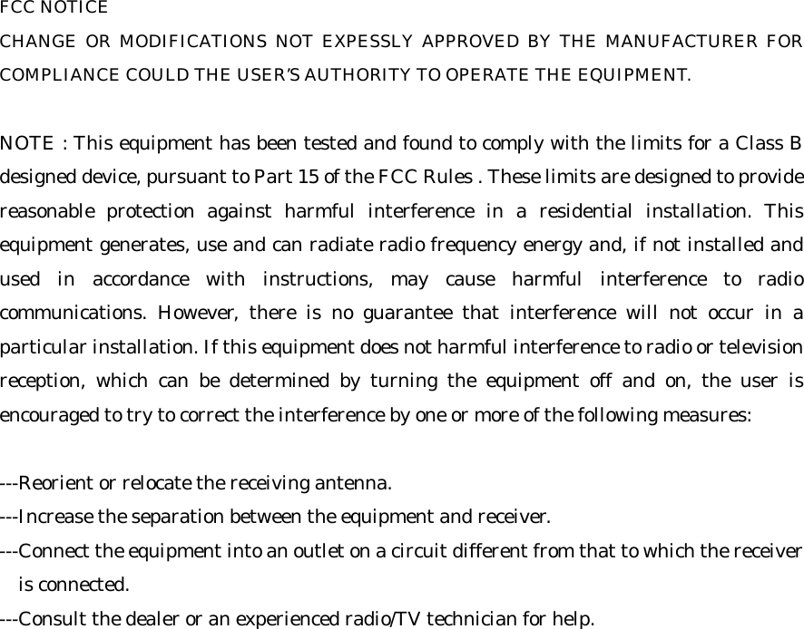 FCC NOTICECHANGE OR MODIFICATIONS NOT EXPESSLY APPROVED BY THE MANUFACTURER FORCOMPLIANCE COULD THE USER&rsquo;S AUTHORITY TO OPERATE THE EQUIPMENT.NOTE : This equipment has been tested and found to comply with the limits for a Class Bdesigned device, pursuant to Part 15 of the FCC Rules . These limits are designed to providereasonable protection against harmful interference in a residential installation. Thisequipment generates, use and can radiate radio frequency energy and, if not installed andused in accordance with instructions, may cause harmful interference to radiocommunications. However, there is no guarantee that interference will not occur in aparticular installation. If this equipment does not harmful interference to radio or televisionreception, which can be determined by turning the equipment off and on, the user isencouraged to try to correct the interference by one or more of the following measures:---Reorient or relocate the receiving antenna.---Increase the separation between the equipment and receiver.---Connect the equipment into an outlet on a circuit different from that to which the receiver  is connected.---Consult the dealer or an experienced radio/TV technician for help.