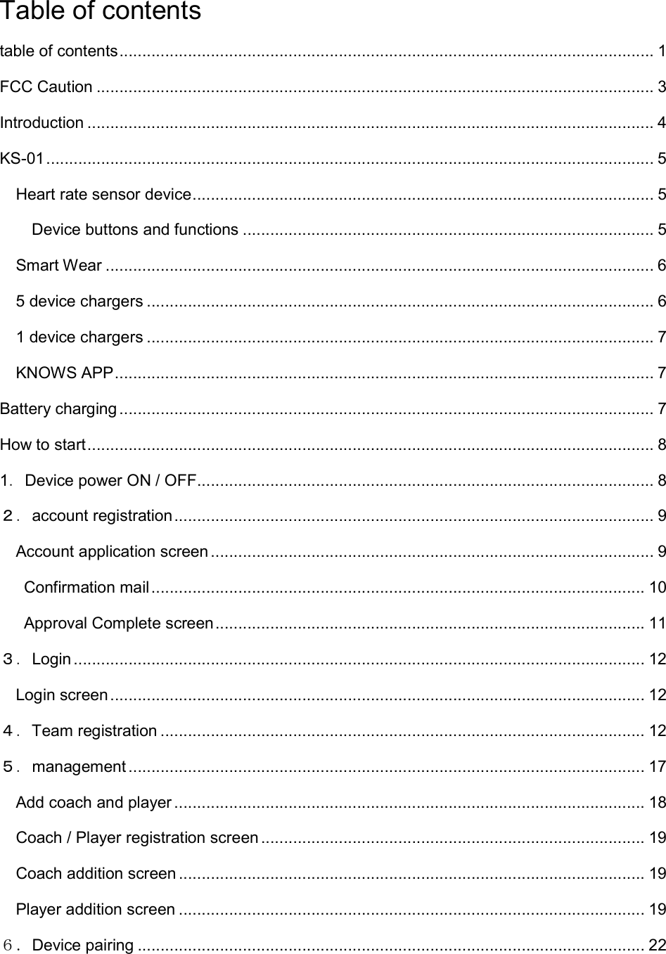 Table of contents table of contents ..................................................................................................................... 1 FCC Caution .......................................................................................................................... 3 Introduction ............................................................................................................................ 4 KS-01 ..................................................................................................................................... 5 Heart rate sensor device ..................................................................................................... 5 Device buttons and functions .......................................................................................... 5 Smart Wear ........................................................................................................................ 6 5 device chargers ............................................................................................................... 6 1 device chargers ............................................................................................................... 7 KNOWS APP ...................................................................................................................... 7 Battery charging ..................................................................................................................... 7 How to start ............................................................................................................................ 8 1．Device power ON / OFF .................................................................................................... 8 ２．account registration ......................................................................................................... 9 Account application screen ................................................................................................. 9   Confirmation mail ............................................................................................................ 10   Approval Complete screen .............................................................................................. 11 ３．Login ............................................................................................................................. 12 Login screen ..................................................................................................................... 12 ４．Team registration .......................................................................................................... 12 ５．management ................................................................................................................. 17 Add coach and player ....................................................................................................... 18 Coach / Player registration screen .................................................................................... 19 Coach addition screen ...................................................................................................... 19 Player addition screen ...................................................................................................... 19 ６．Device pairing ............................................................................................................... 22 