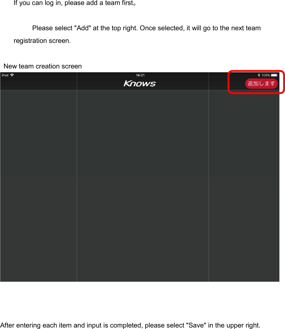If you can log in, please add a team first     Please select "Add" at the top right. Once selected, it will go to the next team        registration screen.  New team creation screen    After entering each item and input is completed, please select "Save" in the upper right.If you can log in, please add a team first。 Please select "Add" at the top right. Once selected, it will go to the next team   New team creation screen entering each item and input is completed, please select "Save" in the upper right.Please select "Add" at the top right. Once selected, it will go to the next team  entering each item and input is completed, please select "Save" in the upper right. 