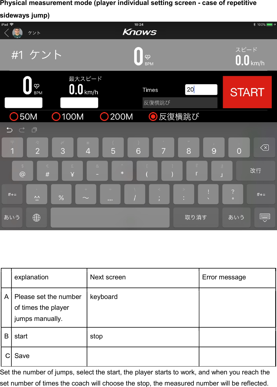 Physical measurement mode (player individual setting screen - case of repetitive sideways jump)      explanation  Next screen  Error message A Please set the number of times the player jumps manually. keyboard   B start  stop   Ｃ Save     Set the number of jumps, select the start, the player starts to work, and when you reach the set number of times the coach will choose the stop, the measured number will be reflected. 