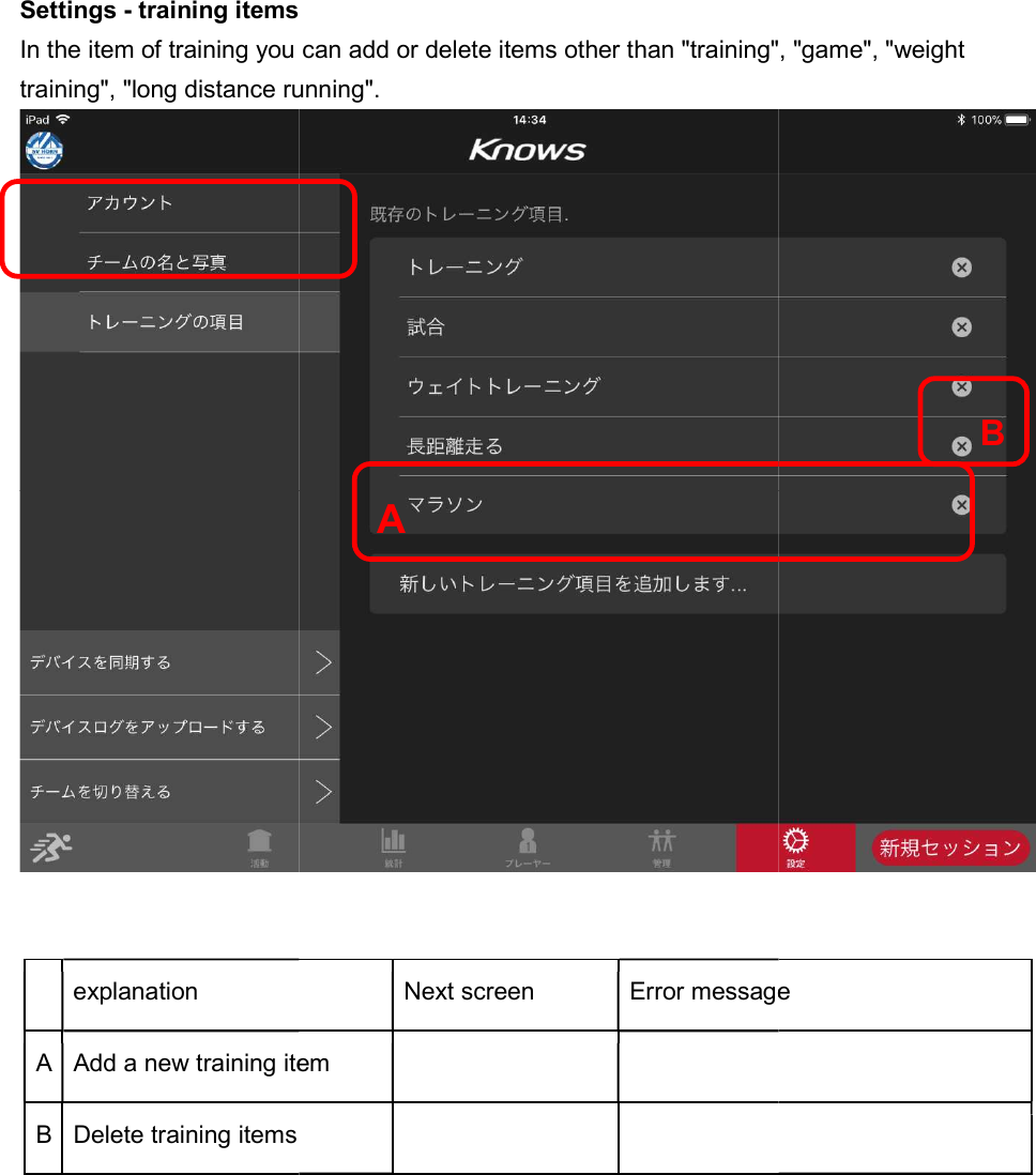 Settings - training itemsIn the item of training you can add or delete items other than "training", "game", "weight training", "long distance running".   explanation A Add a new training itemB Delete training items   training items In the item of training you can add or delete items other than "training", "game", "weight training", "long distance running". Next screen Error messageAdd a new training item        A In the item of training you can add or delete items other than "training", "game", "weight  Error message B 