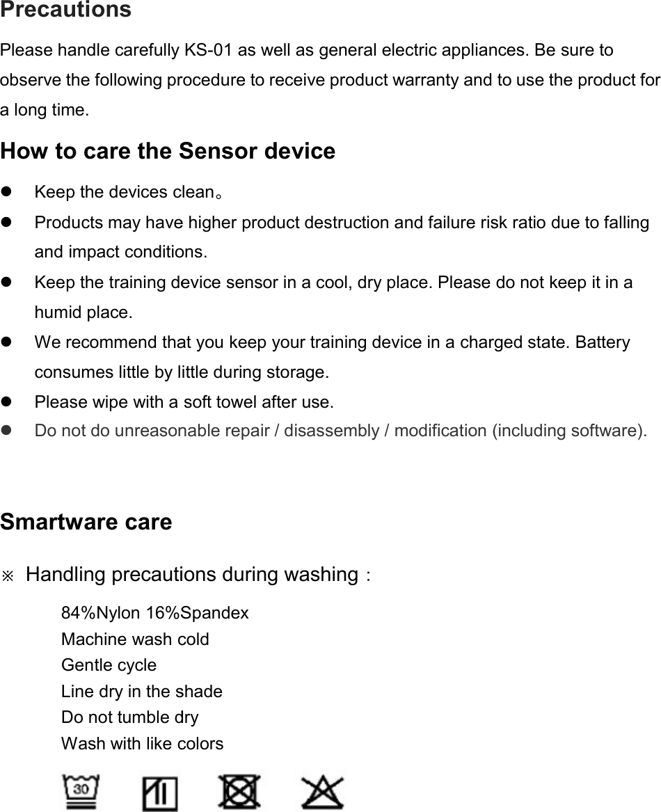 Precautions Please handle carefully observe the following procedure to receive product warranty and to use the product for a long time. How to care the Sensor device  Keep the devices clean Products may have higher product destruction and failure risk ratio due to falling and impact conditions Keep the training device sensor in a cool, dry place. Please do not keep it in a humid place.  We recommend thatconsumes little by little during storage Please wipe with a soft towel after use Do not do unreasonable repair / disassembly / modification (including software). Smartware care ※ Handling precautions during washing84%Nylon 16%SpandexMachine wash coldGentle cycle Line dry in the shadeDo not tumble dryWash with like colors Please handle carefully KS-01 as well as general electric appliances. Be sure to observe the following procedure to receive product warranty and to use the product for Sensor device devices clean。   Products may have higher product destruction and failure risk ratio due to falling and impact conditions. Keep the training device sensor in a cool, dry place. Please do not keep it in a We recommend that you keep your training device in a charged state. Battery consumes little by little during storage. Please wipe with a soft towel after use. Do not do unreasonable repair / disassembly / modification (including software). precautions during washing： ylon 16%Spandex Machine wash cold Line dry in the shade Do not tumble dry Wash with like colors    as well as general electric appliances. Be sure to observe the following procedure to receive product warranty and to use the product for Products may have higher product destruction and failure risk ratio due to falling Keep the training device sensor in a cool, dry place. Please do not keep it in a you keep your training device in a charged state. Battery Do not do unreasonable repair / disassembly / modification (including software). 