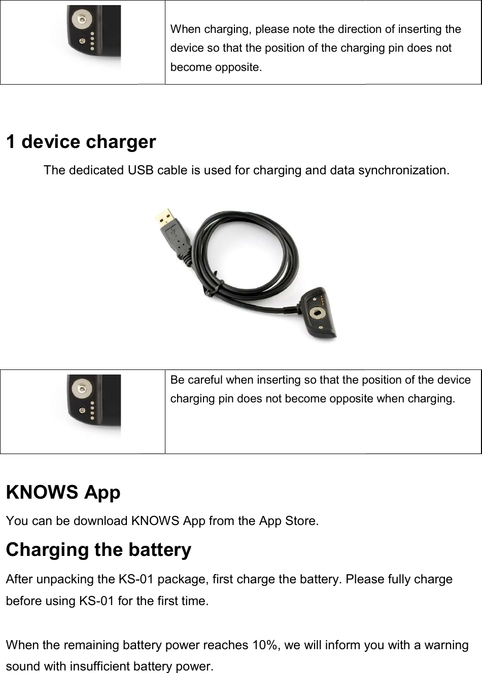   1 device chargerThe dedicated USB cable is used for charging and data synchronization.   KNOWS App You can be download KNOWSCharging the batteryAfter unpacking the KS-before using KS-01 for the first time. When the remaining battery power reaches 10%, we will inform you with a warning sound with insufficient battery power.  When charging, please note the direction of inserting the device so that the position of the charging pin does not become opposite. device charger The dedicated USB cable is used for charging and data synchronization.Be careful when inserting so that the position of the device charging pin does not become opposite when charging.KNOWS App from the App Store. Charging the battery -01 package, first charge the battery. Please fully charge for the first time. When the remaining battery power reaches 10%, we will inform you with a warning with insufficient battery power.   When charging, please note the direction of inserting the device so that the position of the charging pin does not The dedicated USB cable is used for charging and data synchronization. Be careful when inserting so that the position of the device charging pin does not become opposite when charging. package, first charge the battery. Please fully charge When the remaining battery power reaches 10%, we will inform you with a warning 