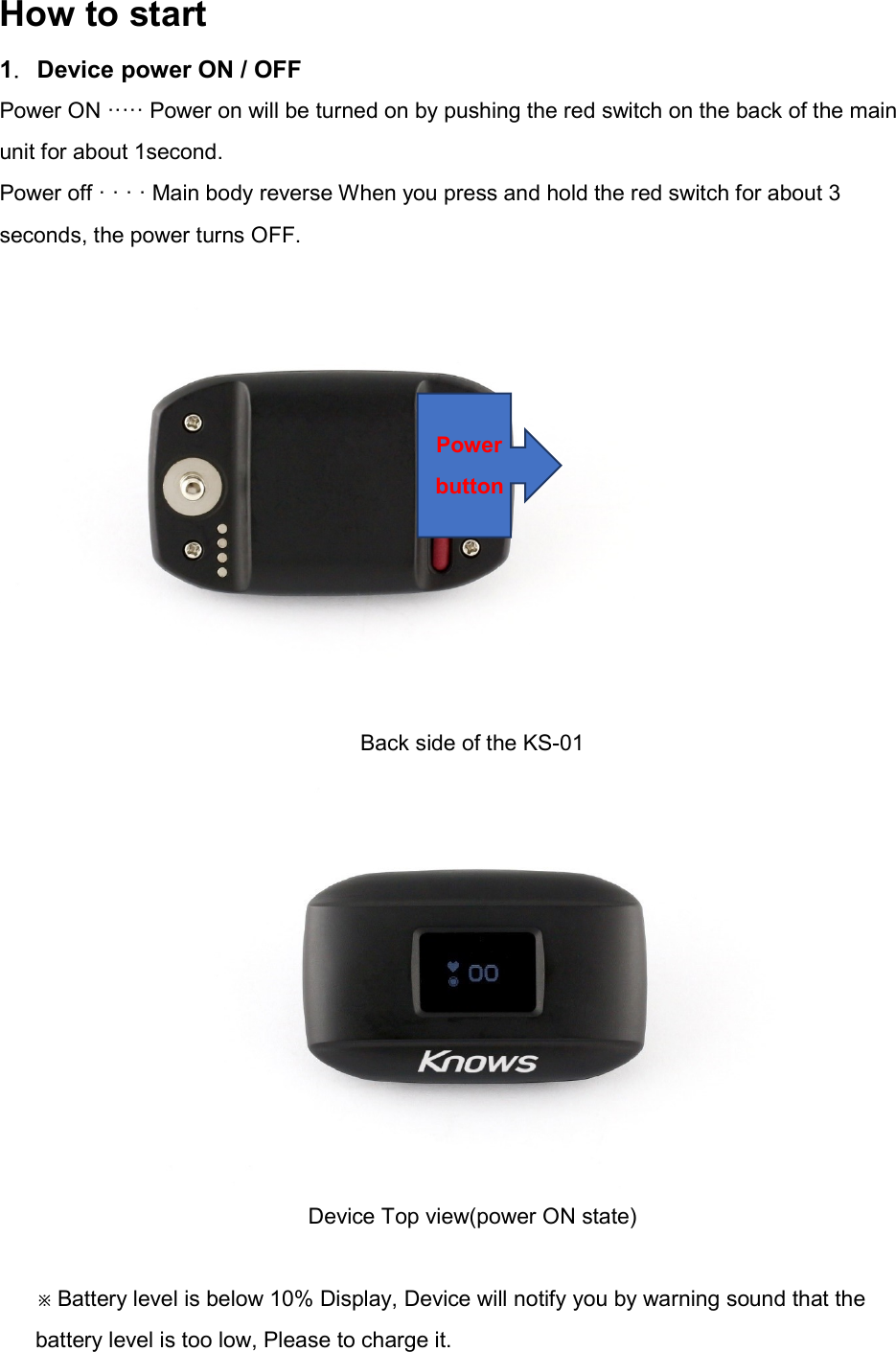 How to start 1．Device power ON / OFF Power ON &middot;&middot;&middot;&middot;&middot; Power on will be turned on by pushing the red switch on the back of the main unit for about 1second. Power off &middot; &middot; &middot; &middot; Main body reverse When you press and hold the red switch for about 3 seconds, the power turns OFF. Back side of the KS-01  Device Top view(power ON state)  ※Battery level is below 10% Display, Device will notify you by warning sound that the battery level is too low, Please to charge it. Power button 