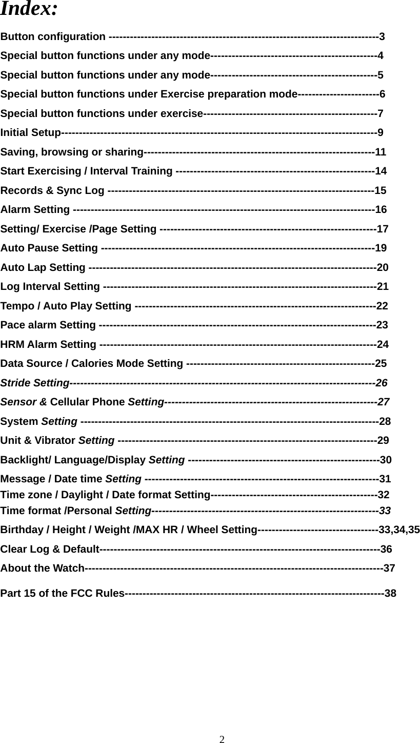 2  Index: Button configuration ----------------------------------------------------------------------------3    Special button functions under any mode-----------------------------------------------4 Special button functions under any mode-----------------------------------------------5 Special button functions under Exercise preparation mode-----------------------6 Special button functions under exercise-------------------------------------------------7 Initial Setup-----------------------------------------------------------------------------------------9 Saving, browsing or sharing-----------------------------------------------------------------11 Start Exercising / Interval Training --------------------------------------------------------14 Records &amp; Sync Log ---------------------------------------------------------------------------15 Alarm Setting -------------------------------------------------------------------------------------16 Setting/ Exercise /Page Setting -------------------------------------------------------------17 Auto Pause Setting -----------------------------------------------------------------------------19 Auto Lap Setting ---------------------------------------------------------------------------------20 Log Interval Setting -----------------------------------------------------------------------------21 Tempo / Auto Play Setting --------------------------------------------------------------------22 Pace alarm Setting ------------------------------------------------------------------------------23 HRM Alarm Setting ------------------------------------------------------------------------------24 Data Source / Calories Mode Setting -----------------------------------------------------25 Stride Setting--------------------------------------------------------------------------------------26 Sensor &amp; Cellular Phone Setting------------------------------------------------------------27 System Setting ------------------------------------------------------------------------------------28 Unit &amp; Vibrator Setting -------------------------------------------------------------------------29 Backlight/ Language/Display Setting ------------------------------------------------------30 Message / Date time Setting ------------------------------------------------------------------31 Time zone / Daylight / Date format Setting-----------------------------------------------32 Time format /Personal Setting----------------------------------------------------------------33 Birthday / Height / Weight /MAX HR / Wheel Setting----------------------------------33,34,35 Clear Log &amp; Default-------------------------------------------------------------------------------36 About the Watch------------------------------------------------------------------------------------37 Part 15 of the FCC Rules-------------------------------------------------------------------------38     