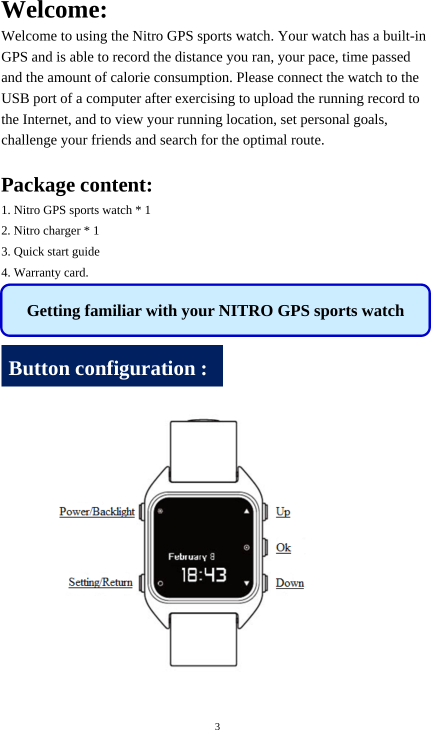 3  Welcome: Welcome to using the Nitro GPS sports watch. Your watch has a built-in GPS and is able to record the distance you ran, your pace, time passed and the amount of calorie consumption. Please connect the watch to the USB port of a computer after exercising to upload the running record to the Internet, and to view your running location, set personal goals, challenge your friends and search for the optimal route.  Package content: 1. Nitro GPS sports watch * 1 2. Nitro charger * 1 3. Quick start guide 4. Warranty card.          Getting familiar with your NITRO GPS sports watch Button configuration : 