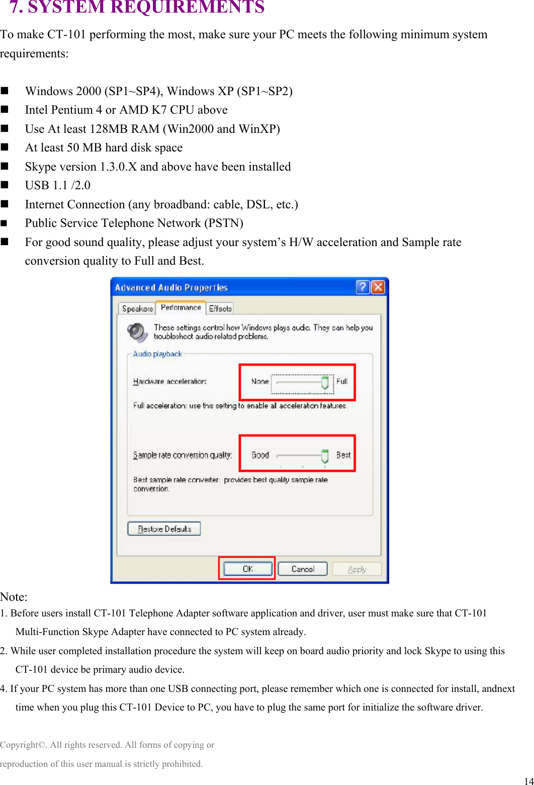  147. SYSTEM REQUIREMENTS   To make CT-101 performing the most, make sure your PC meets the following minimum system requirements:   Windows 2000 (SP1~SP4), Windows XP (SP1~SP2)  Intel Pentium 4 or AMD K7 CPU above  Use At least 128MB RAM (Win2000 and WinXP)  At least 50 MB hard disk space  Skype version 1.3.0.X and above have been installed  USB 1.1 /2.0  Internet Connection (any broadband: cable, DSL, etc.)  Public Service Telephone Network (PSTN)  For good sound quality, please adjust your system’s H/W acceleration and Sample rate conversion quality to Full and Best.  Note: 1. Before users install CT-101 Telephone Adapter software application and driver, user must make sure that CT-101 Multi-Function Skype Adapter have connected to PC system already. 2. While user completed installation procedure the system will keep on board audio priority and lock Skype to using this CT-101 device be primary audio device. 4. If your PC system has more than one USB connecting port, please remember which one is connected for install, andnext time when you plug this CT-101 Device to PC, you have to plug the same port for initialize the software driver.  Copyright©. All rights reserved. All forms of copying or reproduction of this user manual is strictly prohibited. 